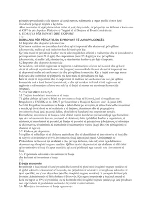përkatëse procedurale e cila siguron që asnjë person, ndërmarrje a organ publik të mos ketë
mundësi të pengojë tregtinë e ligjshme.
Aktet normative të sipërpërmendura duhet të jenë, detyrimisht, në përputhje me kërkesat e konventes
së OBT-ës për Aspektet Përkatëse të Tregtisë të të Drejtave të Pronës Intelektuale.
8. E DREJTA PËR IMPORT DHE EKSPORT
770
DORACAKU PËR PËRGATITJEN E PROVIMIT TË JURISPRUDENCËS
8.1 Importet dhe eksportet jokomerciale
Çdo banor rezident ose jorezident ka të drejt që të importojë dhe eksportojë, për qëllime
jokomerciale, mallra që nuk i nënshtrohen kërkesës për leje.
Qeveria mund të përcaktojë kushtet me të cilat rregullohen aftësitë e rezidentëve dhe të jorezidentëve
për importimin (neni 21 i Ligjit) dhe eksportimin (neni 37 i Ligjit) pa leje, për qëllime
jokomerciale, të mallit i cili, përndryshe, u nënshtrohet kushteve për leje të importit.
8.2 Importet dhe eksportet komerciale
Në rezident, i cili është regjistruar në regjistrin e ndërmarrjeve afariste në Kosovë dhe që ka të
drejtë të ushtrojë veprimtari komerciale (tregtare) automatikisht fiton të drejteë të importojë ose
të eksportojë mallra në sasi komerciale dhe për qëllime komerciale. Kjo e drejtë varet nga masat
kufizuese dhe ushtrohet në përputhje me këto masa të përcaktuara me Ligj.
Këtë të drejtë të importimit dhe të eksportimit të mallrave në sasi komerciale ose për qëllime
komerciale nuk e kanë banorët jorizidentë, si dhe një rezident i cili nuk është regjistruar në
regjistrin e ndërmarrjeve afariste ose nuk ka të drejtë të merret me veprimtari komerciale
(tregtare).
V. INVESTIMET E HUAJA
5.l. Trajtimi kombëtar i investimeve të huaja
Të gjitha çështjet që kanë të bëjnë me investimet e huja në Kosovë, janë të rregulluara me
Rregulloren e UNMIK-ut nr. 200l/3 për Investimet e Huaja në Kosovë, datë 12. janar 200l.
Me këtë Rregullore investimeve të huaja u është dhënë po ai trajtim, të cilin e kanë edhe investimet
e vendit, që do të thotë se në realizimin e të drejtave, detyrimeve dhe të përgjegjësive
investitorët e huaj janë, pa asnjë dallim, plotësisht të barabartë me investitorët vendës.
Domethënë, investimeve të huaja u është dhënë trajtim kombëtar (njënacional) që nga themelimi i
tyre deri në momentin kur ato pushojnë së ekzistuari, duke i përfshirë kushtet e organizimit, të
afarizmit, të transferimit të pasurisë, të blerjes së pasurisë së paluajtshme jobujqësore, të mbrojtjes
së aksionarëve, të tatimimit, të themelimit të ndërmarrjeve varëse (degë dhe zyra përfaqësimi) të
zbatimit të ligjit etj.
5.2. Kërkesa për depozitim
Me qëllim të mbledhjes së të dhënave statistikore dhe të identifikimit të investitorëve të huaj dhe
të natyrës së investimeve të tyre, investitorët e huaj deponojnë pranë Administratës së
Përkohshme në Kosovë një deklaratë e cila, për nga kërkesat, nuk ndryshon nga deklarata e
deponuar nga shoqëritë tregtare vendëse. Qëllimi tjetër i deponimit të një deklarate të tillë është
që investitorëve të huaj t’u jepet mundësia që ata të përfitojnë nga statusi i tyre i investitorit të
huaj.
5.3. Veprimtaria sektoriale e investimeve të huaja
dhe kufizimi në investimet e huaja
771
E drejta ekonomike
Investitorët e huaj mund të kenë pronësi dhe kontroll të plotë mbi shoqëritë tregtare vendëse në
të gjithë sektorët e ekonomisë së Kosovës, me përjashtim të sektorëve strategjik ose sektorëve të
tjerë specifikë, me ç`rast detyrohen (si edhe shoqëritë tregtare vendëse) t`i paraqesin kërkesë për
licencim Administratës së Përkohshme të Kosovës. Kjo ngase investitorët e huaj nuk mund të
kenë më tepër se 49% të pronësisë ose të kontrollit mbi shoqëritë tregtare vendëse që janë prodhues
ose shpërndarës të produkteve ushtarake. Ky është i vetmi kufizim.
5.4. Mbrojtja e investimeve të huaja nga marrjet
 
