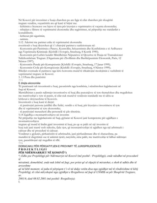 Në Kosovë për investimet e huaja zbatohen po ato ligje të cilat zbatohen për shoqëritë
tregtare vendëse, veçanërisht ato që kanë të bëjnë me:
- kërkimin e licencave ose lejeve të tjera për kryerjen e veprimtarive të vaçanta ekonomike;
- mbajtjen e librave të veprimtarisë ekonomike dhe regjistrimet, në përputhje me standardet e
kontabilitetit;
- kërkesat për sigurimin;
- tatimin.
5.12. Aderimi me parimet etike të veprimtarisë ekonomike
nvestitorët e huaj detyrohen që t`i zbatojnë parimet e sanksionuara në:
- Konventën për Pastrimin e Parave, Kontrollin, Sekuestrimin dhe Konfiskimin e të Ardhurave
nga Veprimtaria Kriminale (Këshilli i Evropës, Strasburg, 8 Korrik 1990);
- Konventën për Luftën kundër Mitëdhënies Nëpunësve të Qeverive të Huaja në Transaksionet
Ndërkombëtare Tregtare (Organizata për Zhvillimin dhe Bashkëpunimin Ekonomik, Paris, 12
Nëntor 1997);
- Konventën Penale për Korrupsionin (Këshilli i Evropës, Strasburg, 17 Janar 1999);
- Konventën Civile për Korrupsionin (Këshilli i Evropës, Strasburg, 4 Nëntor 1999);
Shkeljet eventuale të parimeve nga këto konventa mund të shkaktojnë moslejimin e vazhdimit të
veprimtarisë tregtare në Kosovë.
5. 13 Puna dhe punësimi
773
E drejta ekonomike
Të punësuarit tek investitorët e huaj, pavarësisht nga kombësia, i nënshtrohen legjislacionit në
fuqi në Kosovë.
Marrëdhëniet e punës ndërmjet investitorëve të huaj dhe punonjësve të tyre themelohen dhe rregullohen
me marrëveshjet e tyre të punës, të cilat nuk mund të vendosin standarde me të ulëta se
kërkesat e detyrueshme të Kosovës.
Investitorët e huaj kanë të drejtë:
- të punësojnë persona juridikë dhe fizikë, vendës e të huaj, për kryerjen e investimeve të tyre
dhe të veprimtarisë së tyre ekonomike;
- të punësojnë menaxherë dhe personelë të çdo shtetësie.
5.14 Zgjidhja e mosmarrëveshjeve në investim
Në përputhje me legjislacionin në fuqi, gjykatat në Kosovë janë kompetente për zgjidhjen e
mosmarëeveshjeve
tregrare që mund të lindin gjatë investimit të huaj, po qe se palët në një investim të
huaj nuk janë marrë vesh ndryshe, fjala vjen, që mosmarrëveshjet të zgjidhen nga një arbritrazh i
caktuar dhe në procedurë të caktuar.
Vendimet e gjykatës, përkatësisht të arbritrazhit, janë përfundimtare dhe të zbatueshme, pa
mundësi të shqyrtimit ose të ankimit tjetër, natyrisht, nëse palët, me marrëveshje të lidhur ndërmjet
tyre, parashikojnë një rregullim të tillë.
774
DORACAKU PËR PËRGATITJEN E PROVIMIT TË JURISPRUDENCËS
P R O J E K T L I GJ I
PËR NDËRMARRJET NË KOSOVË*)
*) Edhe pse Projektligji për Ndërmarrjet në Kosovë (më poshtë : Projektligji), ende ndodhet në procedurë
të
miratimit, domethënë, ende nuk është në fuqi, por pritet që së shpejti të miratohet, e shoh të udhës dhe të
arsyeshme
që në këtë moment, së paku të përpiqem t’i vë në dukje vetëm disa nga zgjidhjet më të rëndësishme të këtij
Projektligj, të cilat ndryshojnë nga zgjidhjet e Rregullores në fuqi të UNMIK-ut për Shoqëritë Tregtare,
nr.
2001/6, datë 08.02.2001 (më poshtë: Rregullorja).
I.
 