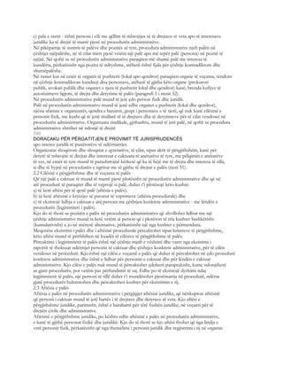 c) pala e rastit - është personi i cili me qëllim të mbrojtjes së të drejtave të veta apo të interesave
juridike ka të drejtë të marrë pjesë në procedurën administrative.
Në pikëpamje të numrit të palëve dhe pozitës së tyre, procedura administrative njeh palën në
çështjet njëpalëshe, në të cilat merr pjesë vetëm një palë apo më tepër palë (persona) në pozitë të
njëjtë. Në qoftë se në procedurën administrative paraqiten më shumë palë me interesa të
kundërta, përkatësisht nga pozita të ndryshme, atëherë është fjala për çështje kontradiktore dhe
shumëpalëshe.
Në rastet kur në emër të organit të pushtetit (lokal apo qendror) paraqiten organe të veçanta, rëndom
në çështje kontradiktore kundrejt disa personave, atëherë të gjitha këto organe (prokurori
publik, avokati publik dhe organet e tjera të pushtetit lokal dhe qendror) kanë, brenda kufijve të
autorizimeve ligjore, të drejta dhe detyrime të palës (paragrafi 1 i nenit 52).
Në procedurën administrative palë mund të jetë çdo person fizik dhe juridik.
Palë në procedurën administrative mund të jenë edhe organet e pushtetit (lokal dhe qendror),
njësia afariste e organizatës, qendra e banimit, grupi i personave e të tjerë, që nuk kanë cilësinë e
personit fizik, me kusht që të jenë titullarë të të drejtave dhe të detyrimeve për të cilat vendoset në
procedurën administrative. Organizata sindikale, gjithashtu, mund të jetë palë, në qoftë se procedura
administrative shtrihet në ndonjë të drejtë
598
DORACAKU PËR PËRGATITJEN E PROVIMIT TË JURISPRUDENCËS
apo interes juridik të punëtorëve të ndërmarrjes.
Organizatat shoqërore dhe shoqatat e qytetarëve, të cilat, sipas aktit të përgjithshëm, kanë për
detyrë të mbrojnë të drejtat dhe interesat e caktuara të anëtarëve të tyre, me pëlqimin e anëtarëve
të vet, në emër të tyre mund të parashtrojnë kërkesë që ka të bëjë me të drejta dhe interesa të tilla,
si dhe të hyjnë në procedurën e ngritur me të gjitha të drejtat e palës (neni 51).
2.2 Cilësitë e përgjithshme dhe të veçanta të palës
Që një palë e caktuar të mund të marrë pjesë plotësisht në procedurën administrative dhe që në
atë procedurë të paraqitet dhe të veprojë si palë, duhet t’i plotësojë këto kushte:
a) të ketë aftësi për të qenë palë (aftësia e palës);
b) të ketë aftësinë e kryerjes së pavarur të veprimeve (aftësia procedurale) dhe
c) të ekzistojë lidhja e caktuar e atij personi me çështjen konkrete administrative - me lëndën e
procedurës (legjitimiteti i palës).
Kjo do të thotë se pozitën e palës në procedurën administrative që zhvillohet lidhur me një
çështje administrative mund ta ketë vetëm ai person që i plotëson të tria kushtet bashkërisht
(kumulativisht) e jo në mënyrë alternative, përkatësisht një nga kushtet e përmendura.
Meqenëse ekzistimi i palës dhe i aftësisë procedurale përcaktohet sipas kritereve të përgjithshme,
këto aftësi mund të përfshihen në kuadër të cilësive të përgjithshme të palës.
Përcaktimi i legjitimitetit të palës është një çështje mjaft e vështirë dhe varet nga ekzistimi i
raportit të theksuar ndërmjet personit të caktuar dhe çështjes konkrete administrative, për të cilën
vendoset në procedurë. Kjo është një cilësi e veçantë e palës që duhet të përcaktohet në çdo procedurë
konkrete administrative dhe është e lidhur për personin e caktuar dhe për lëndën e caktuar
administrative. Kjo cilësi e palës nuk mund të përcaktohet çdoherë paraprakisht, kurse ndonjëherë
as gjatë procedurës, por vetëm pas përfundimit të saj. Edhe po të ekzistojë dyshimi ndaj
legjitimitetit të palës, një personi të tillë duhet t’i mundësohet pjesëmarrja në procedurë, ndërsa
gjatë procedurës hulumtohen dhe përcaktohen kushtet për ekzistimin e tij.
2.3 Aftësia e palës
Aftësia e palës në procedurën administrative i përgjigjet aftësisë juridike, që nënkupton aftësinë
që personi i caktuar mund të jetë bartës i të drejtave dhe detyrave të veta. Kjo aftësi e
përgjithshme juridike, parimisht, është e barabartë për tërë fushën juridike, në veçanti për të
drejtën civile dhe administrative.
Aftësinë e përgjithshme juridike, po kështu edhe aftësinë e palës në procedurën administrative,
e kanë të gjithë personat fizikë dhe juridikë. Kjo do të thotë se kjo aftësi fitohet që nga lindja e
vetë personit fizik, përkatësisht që nga themelimi i personit juridik dhe regjistrimi i tij në organin
 