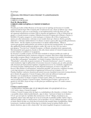 Projektligjit.
782
DORACAKU PËR PËRGATITJEN E PROVIMIT TË JURISPRUDENCËS
783
E drejta ekonomike
E DREJTA EVROPIANE
Prof. Dr. Blerim REKA
E DREJTA DHE GJYQËSIA E UNIONIT EVROPIAN
HYRJE
Periudha pas Luftës së Dytë Botërore në Evropë nxori në sipërfaqe një fenomen të ri juridik:
supranacionalitetin legal. Filloi të krijohej dhe të funksiononte një e drejtë që dallonte nga e drejta
klasike shtetërore, sepse ajo as nuk krijohej, as nuk implementohej vetëm nga shteti, por nga
një organizatë mbishtetërore në krijim. Filloi të zbatohet një legjislacion i ri dhe të funksionojë një
gjyqësi e re brenda kornizës evropiane. Fillimisht, Konventa Evropiane për të Drejtat e Njeriut, (e
Këshillit të Evropës), inauguroi jo vetëm katalogun e të drejtave dhe të lirive të garantuara të
njeriut, por edhe mekanizmin e mbrojtjes së tyre kundër shtetit që i shkel ato. Kështu, periudha
deklarative e mbrojtjes ndërkombëtare të të drejtave të njeriut u pasua edhe nga periudha përmbaruese.
Edhe shtetet - deri dje subjekte të pacenueshme të së drejtës ndërkombëtare - filluan të
nxirren para gjyqësisë ndërkombëtare, për çështjet të cilat deri dje konsideroheshin “të brendshme”
dhe zgjidheshin brenda juridiksionit gjyqësor vendës. Më vonë, në vitin 1963, me rastin e
parë gjyqësor “Van den Loss”, Gjykata Evropiane e së Drejtës, një gjykatë tjetër supranacionale,
filloi një praktikë tjetër gjyqësore, brenda së cilës edhe shtetet anëtare të Unionit Evropian mund
të ishin subjekte të vendimeve të saj gjyqësore.
Ky fenomen i ri juridik evropian, me kohë krijoi standarde të caktuara juridike për vendet që
donin t’ui bashkoheshin këtyre strukturave integruese evropiane. Disa shtete madje dokumentet e
tilla juridike evropiane filluan t’i inkorporojnë edhe si pjesë e sistemit të tyre juridik të brendshëm,
me çka filloi i ashtuquajturi “internalizim” i së drejtës evropiane. Edhe Kosova, si në
“Preambulën”, ashtu edhe në pjesën normative të “Kornizës Kushtetuese”, (neni.5.7.), njohti jo
vetëm karakterin e ligjit të aplikueshëm të konventave kryesore evropiane, por, po ashtu, përcaktoi
edhe detyrimin për harmonizimin legjislativ të legjislacionit kosovar me standardet e legjislacionit
të Unionit Evropian. Ndërkaq bazuar në këtë dispozitë kushtetuese, në mars të vitit 2003, në
Kosovë, filloi zbatimi i të ashtuquajturit “mekanizëm përcjellës” për procesin e stabilizim-asocimit,
si një rrugë alternative e harmonizimit të legjislacionit të Kosovës me të drejtën e UE- së.
Prandaj, shtjellimi i njohurive themelore për juristët kosovarë, (kandidatë të provimit të jurisprudencës),
për të drejtën dhe gjyqësinë e Unionit Evropian, është vetëm një ndihmesë modeste për
aftësimin e tyre në përputhje me standardet juridike të Unionit Evropian.
Për dallim nga teksti i së drejtës evropiane i botimit të parë, (2001), ky i fundit përmban edhe
risitë që sjell për të drejtën e Unionit Evropian, “Kushtetuta për Evropën, e aprovuar më 18
qershor të vitit 2004., (hyrja në fuqi e së cilës pritet pas ratifikimit nga ana e 25 vendeve anëare t
Unionit Evropian).
785
E drejta e unionit evropian
1. KONCEPTET THEMELORE TË SË DREJTËS DHE TË GJYQËSISË SË UE-së
1.1.Ç’ është e drejta e Unionit Evropian?
E drejta e Unionit Evropian është një degë e re, multidisiplinare dhe dinamike e së drejtës. Natyra
e saj juridike mbetet objekt kundërshtimesh , sipas të cilave: “nuk kemi të bëjmë me të drejtën e
UE-së”, por më tepër me “politikën dhe institucionet e UE-së”. Mirëpo, mendojmë se ajo,
megjithatë, mbetet njëra ndër degët më të reja të teorisë dhe të praktikës juridike. Qoftë si degë e
shkencës juridike, qoftë si e drejtë pozitive, ajo ka specifikat e saj, që e dallojnë nga degët e tjera të
së drejtës. Rreth saj edhe sot e kësaj dite ka konfuzion dhe mungesë dijeje të përgjithshme. Madje
kontestuesit e karakterit juridik të kësaj dege të së drejtës, bazuar në parimet klasike mbi të
drejtën shtetërore, sipas së cilës e drejta është “një sistem rregullash shoqërore të sanksionuara
 