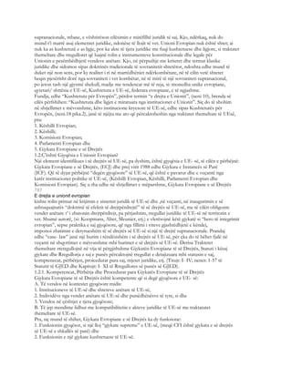 supranacionale, mbase, e vështirëson cilësimin e mirëfilltë juridik të saj. Kjo, ndërkaq, nuk do
mund t’i marrë asaj elementet juridike, ndonëse të llojit të vet. Unioni Evropian nuk është shtet; ai
nuk ka as kushtetutë e as ligje, por ka akte të tjera juridike me fuqi kushtetuese dhe ligjore, si traktatet
themeltare dhe rregulloret që luajnë rolin e instrumenteve konstitucionale dhe legale për
Unionin e pesëmbëdhjetë vendeve anëtare. Kjo, në përputhje me kriteret dhe termat klasike
juridike dhe sidomos sipas doktrinës tradicionale të sovranitetit shtetëror, ndoshta edhe mund të
duket një non sens, por ky realitet i ri në marrëdhëniet ndërkombëtare, në të cilin vetë shtetet
heqin pjesërisht dorë nga sovraniteti i vet kombëtar, në të mirë të një sovraniteti supranacional,
po jeton tash një gjysmë shekull, madje me tendencat më të reja, si: monedha unike evropiane,
qytetari/ shttësia e UE-së, Kushtetuta e UE-së, federata evropiane, e të ngjashme.
Fundja, edhe “Kushtetuta për Evropën”, përdor termin “e drejta e Unionit”, (neni 10), brenda së
cilës përfshihen: “Kushtetuta dhe ligjet e miratuara nga institucionet e Unionit”. Siç do të shohim
në shtjellimet e mëvonshme, këto institucione kryesore të UE-së, edhe sipas Kushtetutës për
Evropën, (neni.18 pika.2), janë të njëjta me ato që përcaktoheshin nga traktatet themeltare të UEsë,
pra:
1. Këshilli Evropian;
2. Këshilli;
3. Komisioni Evropian;
4. Parlamenti Evropian dhe
5. Gjykata Evropiane e së Drejtës
1.2.Ç’është Gjyqësia e Unionit Evropian?
Një element identifikues i së drejtës së UE-së, pa dyshim, është gjyqësia e UE- së, të cilën e përbëjnë:
Gjykata Evropiane e së Drejtës, (ECJ) dhe prej vitit 1988 edhe Gjykata e Instancës së Parë
(ICF). Që të dyjat përbëjnë “degën gjyqësore” të UE-së, që është e pavarur dhe e veçantë nga
katër institucionet politike të UE-së, (Këshilli Evropian, Këshilli, Parlamenti Evropian dhe
Komisioni Evropian). Siç u tha edhe në shtjellimet e mëparshme, Gjykata Evropiane e së Drejtës
787
E drejta e unionit evropian
kishte rolin primar në krijimin e sistemit juridik të UE-së dhe ,në veçanti, në inaugurimin e së
ashtuquajturës “doktrinë të efektit të drejtpërdrejtë” të së drejtës së UE-së, me të cilën obligonte
vendet anëtare t’ i zbatonin drejtpërdrejt, pa përjashtim, rregullat juridike të UE-së në territorin e
vet. Shumë autorë, (si: Koopmans, Alter, Meunier, etj.) e vlerësojnë këtë gjykatë si “hero të integrimit
evropian”, sepse praktika e saj gjyqësore, që nga fillimi i viteve gjashtëdhjetë e këndej,
imponoi zbatimin e detyrueshëm të së drejtës së UE-së si një të drejtë supranacionale. Prandaj
edhe “case- law” janë një burim i rëndësishëm i së drejtës së UE-së, për çka do të bëhet fjalë në
veçanti në shqyrtimet e mëvonshme mbi burimet e së drejtës së UE-së. Derisa Traktetet
themeltare rretrgullojnë në vija të përgjithshme Gjykatën Evropiane të së Drejtës, Statuti i kësaj
gjykate dhe Rregullorja e saj e punës përcaktojnë rregullat e detajizuara mbi statusin e saj,
komptenecat, përbërjen, proicedurat para saj, mjetet juridike, etj. (Titujt: I- IV; nenet: 1-57 të
Statutit të GJED dhe Kapitujt: I- XI të Rregullores së punës së GJED).
1.2.1. Kompetencat, Përbërja dhe Procedurat para Gjykatës Evropiane të së Drejtës
Gjykata Evropiane të së Drejtës është kompetente që si degë gjyqësore e UE- së:
A. Të vendos në kontestet gjyqësore midis:
1. Institucioneve të UE-së dhe shteteve anëtare të UE-së,
2. Individëve nga vendet anëtare të UE-së dhe punëdhënësve të tyre, si dhe
3. Vendos në çështjet e tjera gjyqësore;
B. Të jep mendime lidhur me kompatibilitetin e akteve juridike të UE-së me traktatatet
themeltare të UE-së.
Pra, siç mund të shihet, Gjykata Evropiane e së Drejtës ka dy funksione:
1. Funksionin gjyqësor, si një lloj “gjykate supreme” e UE-së, (meqë CFI është gjykata e së drejtës
së UE-së e shkallës së parë) dhe
2. Funksionin e një gjykate kushtetuese të UE-së.
 