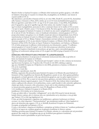 Mund të thuhet se Gjykata Evropiane e së Drejtës është institucioni qendror gjyqësor, i cili ndikoi
në krijimin e kësaj dege të veçantë të së drejtës dhe, në përgjithësi, në zhvillimin e një sistemi të
veçantë juridik të UE-së.
Me ndryshimet e protokollit të Statutit të ECJ-së, në vitin 1988, (Titulli IV, nenet:44-55), themelohet
edhe Gjykata e Instancës së Parë, (ICF), kështu që sot në UE kemi dyshkallshmërinë gjyqësore.
Deri në zgjerimin e parë lidor të UE- së: nga 15 në 25 vende antare, (1 maj 2004), ECJ përbëhej
prej 15 gjyqtarëve, nga një të zgjedhur nga çdo shtet anëtar, (me mandat 6-vjeçar), si dhe
nga 8 avokatë të përgjithshëm, pesë prej të cilëve i emërojnë shtetet më të mëdha të UE-së, kurse
3 të tjerë të tjerët. (Titulli I, nenet: 1-8 të Statutit të ECJ). Pas këtij zgjerimi, çdo vend anëtar do të
ketë nga një gjyqtar në Gjykatën Evropiane të së drejtës me çka numri i përgjithshëm i gjyqtarëve
do të arrij në 25 sish. Në debatet e viteve të fundit për reformimin e sistemit gjyqësor të UE-së,
propozohej krijimi i një gjykate të re të shkallës së parë për aksion të drejtpërdrejtë, kurse ECJ të
transformohej në Gjykatë të Lartë të së Drejtës Evropiane (EHCJ), si dhe të themeloheshin 4
gjykata rajonale të UE-së. Mirëpo Traktati i Amsterdamit nuk lejoi ndryshime në strukturën
ekzistuese gjyqësore të UE-së, pra mbetën: Gjykata Evropiane e së Drejtës (ECJ) dhe Gjykata e
Instancës së Parë (CFI). Pas hyrjes në fuqi të Traktatit të Amsterdamit, vetë Gjykata e së Drejtës e
UE-së kishte propozuar të ardhmen e këtij institucioni, me dokumentin e quajtur “E ardhmja e
sistemit gjyqësor të Unionit Evropian”, me të cilin ishin propozuar ndryshime në procedurat
gjyqësore, në kuptim të thjeshtimit të procedurave që nga faza e parë e procedimit gjyqësor.
Ndërkaq, në konferencën ndërqeveritare të UE-së gjatë vitit 2000 në prag të Samitit të UE-së në
788
DORACAKU PËR PËRGATITJEN E PROVIMIT TË JURISPRUDENCËS
Nicë, njëri prej drejtimeve të propozuara të reformimit institucional ishte edhe ai që kishte të
bënte me Gjykatën Evropiane të së Drejtës.
Projekti i Traktatit për krijimin e “Kushtetutës për Europën”, (teksti i të cilit u miratua me konsensus
nga Konventa Europiane, me 13 qershor dhe 10 korrik të vitit 2003, ndërkaq u aprpvua
nga ana e Këshillit Evropian me 18 Qershor të vitit 2004), përcakton se Gjykata e së Drejtës së
UE-së do të përfshijë:
* Gjykatën e Lartë dhe
* Gjykatat e specializuara. (neni 28)
Përbërja, organizimi dhe procedurat para Gjykatës Evropiane të së Drejtës dhe para Gjykatës së
Instancës së Parë rregullohen me Statutin dhe Rregulloren e punës së tyre. Këto gjykata përbëhen
nga gjyqtarët, avokatët gjeneral, si dhe nga administrata gjyqësore, apo siç quhet regjistri.(nenet: 1-
16 të Statutit të ECJ). Për tu nxjerr në rast para këtyre gjykatave, nevojitet kërkesa me shkrim,
(aplikacioni) drejtuar regjistrit gjyqësor. (neni 19 i Statutit të ECJ). Kjo kërkesë duhet të përmbajë:
emrin e aplikuesit dhe adresën e tij të përhershme, emrin e palës kundër të cilës ushtrohet aplikacioni,
objekti apo lënda e kontestit si dhe arësyetimin e bazës mbi të cilën mbështetet kërkesa për
tu inicuar procedura gjyqësore para ECJ. (neni 38 i Rregullores së Punës së ECJ).
1.2.2. Juridiksioni i Gjykatës Evropiane të së Drejtës (ECJ)
Juridiksioni i ECJ shtrihet në tri fusha kryesore:
E para, që njihet edhe si “procedim i infingjmentit”, në të cilën ECJ mund të inicojë aksionin
kundër shteteve anëtare, për të vërtetuar nëse ato i përmbushin ose jo detyrimet e veta që dalin
nga Traktati i UE-së dhe nga legjislacioni i tij;
E dyta, që është kompetencë e ngjashme me juridiksionet e gjykatave kushtetuese në shtetet
sovrane, e ky është shqyrtimi i “kushtetushmërisë” apo interpretimi juridik që i bëhet legalitetit të
akteve që miratohen nga organet e UE-së, si: Këshilli, Komisioni Evropian ose Parlamenti
Evropian, në përputhje meTraktatin e UE-së.
E treta, e cila tashmë u shqyrtua në shtjellimet e mësipërme që kishin të bënin me “vendimet preliminare”
të ECJ-së në raport me vendimet gjyqësore të gjykatave kombëtare të shteteve anëtare.
Ndërkaq, procedura para Gjykatës Evropiane të së Drejtës, ndonëse jo e zakonshme për një procedurë
gjyqësore dhe madje më e komplikuar nga ato që zhvillohen para gjykatave kombëtare,
shkurtimisht mund të përmblidhet në pesë faza kryesore.
 