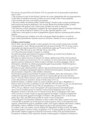 Kur një rast vjen para ECJ-së, kjo Gjykatë e UE-së e procedon atë në një procedurë të përcaktuar
qartë si vijon:
1. Me të pranuar të rastit në këtë Gjykatë, caktohet një avokat i përgjithshëm dhe një gjyqtarraportues,
të cilët duhet të mbledhin informatat që lidhen me rastin në fjalë, si dhe të bëjnë përgatitjet
e domosdoshme për fazat e mëvonshme procedurale;
2. Pas kësaj, mbahet një dëshmi publike (“public hearing”), brenda së cilës avokatët që përfaqësojnë
palët kontestuese paraqesin pikëpamjet e tyre me gojë. Brenda kësaj dëshmie publike, avokatët
e përgjithshëm dhe gjyqtarët atyre u bëjnë pyetje, që lidhen me rastin në shqyrtim;
3. Pas dëshmisë, avokati i përgjitshëm ia përpilon një raport gjyqtarit raprtues, ku paraqiten pikëpamjet
e tyre, nëse rasti ka të bëjë me të drejtën e UE-së, dhe sugjerojnë gjykimin e tyre;
4. Mbi bazën e këtij raporti të avokatit të përgjithshëm, gjyqtari raportues ia paraqet projektvendimin
gjykatës;
5. Në fund Gjykata merr vendimin, në të cilin secili gjyqtar shpreh mendimin e vet rreth tij,
kurse vendimi përfundimtar i Gjykatës merret me shumicën e thjeshtë të votave të gjyqtarëve të
789
E drejta e unionit evropian
ECJ-së. Këtu vlen një rend specifik i votimit: gjyqtarët më të rinj votojnë të parët, kurse të fundit
votojnë gjyqtarët e vjetër. (Brenda një periudhë prej afër gjysmë shekulli: 1970- 94, numri i rasteve
të paraqitura për shqyrtim para ECJ-së ishte shumëfishuar, madje nga 79 sosh në vitin 1970, në
279 në vitin 1980; 384 sosh në vitin 1990 dhe 354 në vitin 1994.).
1.2.3. Procedurat para Gjykatës Evropiane të së Drejtës
Sa i përket procedurës para Gjykatës Evropiane të së Drejtës, ajo mund të jetë dy llojëshe: me
gojë dhe me shkrim, (neni 18 i Statutit të ECJ).
Procedura me shkrim konsiston në kërkesën me shkrim, (aplikimin para ECJ); në komunikimin
me shkrim të palëve me institucionet e UE- së, vendimet e të cilave kontestohen në këtë procedurë
gjyqësore; pastaj në deklaratat me shkrim të palëve; mbrojtjen me shkrim, përgjigjet si dhe në
dokumentet e ndryshme me shkrim që prezantohen gjatë kësaj procedure. (Titulli II, Kaptina 1,
nenet: 37-44 i Rregullores së Punës së ECJ).
Procedura me gojë, ndërkaq përmban veprimet orale procedurale para kësaj gjykate siç janë: leximi
i raporteve të paraqitura nga gjyqtarët raprotues; dëshmitë para kësaj gjykate, (hearing); dëshmitë
dhe prezantimet e ekspertëve, si dhe këshillat e mbrojtësve.
Në procedurën gjyqësore para Gjykatës Evropiane të së Drejtës, shtetet dhe institucionet e UEsë
përfaqësohen nga agjenti i emëruar për secilin rast në veçanti; palët nga një avokat mbrojtës,
(neni 17 i Statutit të ECJ). Statusin e njejtë të avokatit mbrojtës të palës në këtë procedurë gjyqësore
e kanë edhe profesorët univetsitar- shtetas të shtetit anëtar të UE- së.
Gjykata Evropiane e së Drejtës vendos në seancë të mbyllur, (neni 27 par.1. i Rregullores së
Punës së ECJ, të vitit 1991, të ndryshuar në vitin 1995 dhe 1997; OJ 1991 L 17, p.6. me amendamenetet
e 21 Shkurtit 1995, OJ 1995 L 44, p.61 dhe me amendamentet e 11 marsit 1997, OJ
1997 L 103, p.1). Mund të votojë vetëm gjyqtari i cili ka qenë prezent në procedurën gojore,
(neni 27 par.2.) Vendimi merret me shumicë votash në formë aktgjykimi, (neni 27 par. 3 i
Rregullores së Punës së ECJ dhe neni 15 i Statutit të ECJ), dhe ky vendimgjyqsor është valid
vetëm nëse për të votonin: së paku tre nga pesë gjyqtarët në kolegjin e të pestëve; rrespektivisht
së paku pesë nga shtatë gjyqtarët në kolegjin e të shtatëve. (Me zgjerimin e UE- së në 25 shtete
antare, nga 1 maji i vitit 2004, pritet që edhe ky numër i votave të ndryshojë).
Vendimi gjyqësor i ECJ përmban: deklarimin se është vendim i ECJ, datën e marrjes së tij, emrin
e kryetarit dhe të gjyqtarëve që morrën pjesë në vendosje gjyqsore, emri i avokatit gjeneral, emri i
regjistrit, (administratorit gjyqsor), përshkrimi i palëve, emri i agjntit, deklarata mbi formën e urdhërit,
përmbledhja e fakteve, deklarata se është dëgjuar me gojë avokati gjeneral, bazat e marrjes
së vendimit si dhe vetë vendimi. (neni 63, Kaptina IV e Rregullores së Punës së ECJ). Për dallim
nga sistemi gjyqësor i shteteve sovrane, në gjyqësinë e UE- së mjetet juridike që mund ti ushtrojnë
palët kundër vendimeve gjyqësore të Gjykatës së Instancës së Parë, (CFI) apo kundër Gjykatës
Evropiane të së Drejtës, (ECJ) ndryshojnë. Kundër vendimit gjyqësor të Gjykatës së Instancës së
 