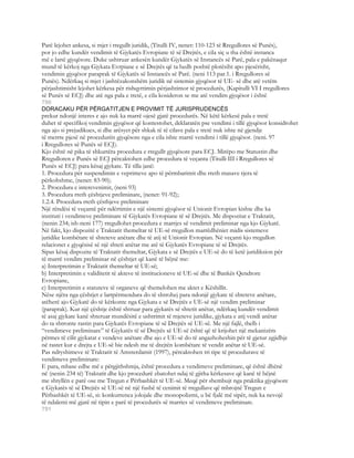 Parë lejohet ankesa, si mjet i rregullt juridik, (Titulli IV, nenet: 110-123 të Rregullores së Punës),
por jo edhe kundër vendimit të Gjykatës Evropiane të së Drejtës, e cila siç u tha është instanca
më e lartë gjyqësore. Duke ushtruar ankesën kundër Gjykatës së Instancës së Parë, pala e pakënaqur
mund të kërkoj nga Gjykata Evrpiane e së Drejtës që ta hedh poshtë plotësiht apo pjesërisht,
vendimin gjyqësor paraprak të Gjykatës së Instancës së Parë. (neni 113 par.1. i Rregullores së
Punës). Ndërkaq si mjet i jashtëzakonshëm juridik në sistemin gjyqësor të UE- së dhe atë vetëm
përjashtimisht lejohet kërkesa për rishqyrtimin përjashtimor të procedurës, (Kapitulli VI I rregullores
së Punës së ECJ) dhe atë nga pala e tretë, e cila kosideron se me atë vendim gjyqësor i është
790
DORACAKU PËR PËRGATITJEN E PROVIMIT TË JURISPRUDENCËS
prekur ndonjë interes e ajo nuk ka marrë ojesë gjatë procedurës. Në këtë kërkesë pala e tretë
duhet të specifikoj vendimin gjyqësor që kontestohet, deklaratën pse vendimi i tillë gjyqësor konsidrohet
nga ajo si prejudikues, si dhe arësyet për shkak të të cilave pala e tretë nuk ishte në gjendje
të merrte pjesë në procedurën gjyqësore nga e cila ishte marrë vendimi i tillë gjyqësor. (neni. 97
i Rregullores së Punës së ECJ).
Kjo është në pika të shkurtëra procedura e rregullt gjyqësore para ECJ. Mirëpo me Statustin dhe
Rregulloren e Punës së ECJ përcaktohen edhe procedura të veçanta (Titulli III i Rregullores së
Punës së ECJ) para kësaj gjykate. Të tilla janë:
1. Procedura për suspendimin e veprimeve apo të përmbarimit dhe rreth masave tjera të
përkohshme, (nenet: 83-90);
2. Procedura e interevenimit, (neni 93)
3. Procedura rreth çështjeve preliminare, (nenet: 91-92);
1.2.4. Procedura rreth çësthjeve preliminare
Një rëndësi të veçantë për ndërtimin e një sistemi gjyqësor të Unionit Evropian kishte dhe ka
instituti i vendimeve preliminare të Gjykatës Evropiane të së Drejtës. Me dispozitat e Traktatit,
(nenin 234; ish-neni 177) rregullohet procedura e marrjes së vendimit preliminar nga kjo Gjykatë.
Në fakt, kjo dispozitë e Traktatit themeltar të UE-së rregullon marrëdhëniet midis sistemeve
juridike kombëtare të shteteve anëtare dhe të atij të Unionit Evropian. Në veçanti kjo rregullon
relacionet e gjyqësisë së një shteti anëtar me atë të Gjykatës Evropiane të së Drejtës.
Sipas kësaj dispozite të Traktatit themeltar, Gjykata e së Drejtës e UE-së do të ketë juridiksion për
të marrë vendim preliminar në çështjet që kanë të bëjnë me:
a) Interpretimin e Traktatit themeltar të UE-së;
b) Interpretimin e validitetit të akteve të institucioneve të UE-së dhe të Bankës Qendrore
Evropiane,
c) Interpretimin e statuteve të organeve që themelohen me aktet e Këshillit.
Nëse njëra nga çështjet e lartpërmendura do të shtrohej para ndonjë gjykate të shteteve anëtare,
atëherë ajo Gjykatë do të kërkonte nga Gjykata e së Drejtës e UE-së një vendim preliminar
(paraprak). Kur një çështje është shtruar para gjykatës së shtetit anëtar, ndërkaq kundër vendimit
të asaj gjykate kanë shteruar mundësitë e ushtrimit të mjeteve juridike, gjykata e atij vendi anëtar
do ta shtronte rastin para Gjykatës Evropiane të së Drejtës së UE-së. Me një fajlë, thelb i
“vendimeve preliminare” të Gjykatës të së Drejtës së UE-së është që të krijohet një mekanizëm
përmes të cilit gjykatat e vendeve anëtare dhe ajo e UE-së do të angazhoheshin për të gjetur zgjidhje
në rastet kur e drejta e UE-së bie ndesh me të drejtën kombëtare të vendit anëtar të UE-së.
Pas ndryshimeve të Traktatit të Amsterdamit (1997), përcaktohen tri tipe të procedurave të
vendimeve preliminare:
E para, mbase edhe më e përgjithshmja, është procedura e vendimeve preliminare, që është dhënë
në (nenin 234 të) Traktatit dhe kjo procedurë zbatohet ndaj të gjitha kërkesave që kanë të bëjnë
me shtyllën e parë ose me Tregun e Përbashkët të UE-së. Meqë për shembujt nga praktika gjyqësore
e Gjykatës të së Drejtës së UE-së në një fushë të cenimit të rregullave që mbrojnë Tregun e
Përbashkët të UE-së, si: konkurrenca jolojale dhe monopolizmi, u bë fjalë më sipër, nuk ka nevojë
të ndalemi më gjatë në tipin e parë të procedurës së marries së vendimeve preliminare.
791
 