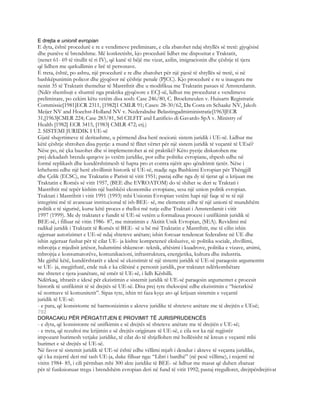 E drejta e unionit evropian
E dyta, është procedurë e re e vendimeve preliminare, e cila zbatohet ndaj shtyllës së tretë: gjyqësisë
dhe punëve të brendshme. Më konkretisht, kjo procedurë lidhet me dispozitat e Traktatit,
(nenet 61- 69 të titullit të ri IV), që kanë të bëjë me vizat, azilin, imigracionin dhe çështje të tjera
që lidhen me qarkullimin e lirë të personave.
E treta, është, po ashtu, një procedurë e re dhe zbatohet për një pjesë të shtyllës së tretë, si në
bashkëpunimin policor dhe gjyqësor në çështje penale (PJCC). Kjo procedurë e re u inaugura me
nenin 35 të Traktatit themeltar të Mastrihtit dhe u modifikua me Traktatin pasues të Amsterdamit.
(Ndër shembujt e shumtë nga praktika gjyqësore e ECJ-së, lidhur me procedurat e vendimeve
preliminare, po cekim këtu vetëm disa sosh: Case 246/80, C. Broekmeulen v. Huisarts Registratie
Commissie[1981]ECR 2311, [1982]1 CMLR 91; Cases: 28-30/62, Da Costa en Schaake NV, Jakob
Meijer NV and Hoechst-Holland NV v. Nederalndse Belastingadmiministratie[1963]ECR
31,[1963]CMLR 224; Case 283/81, Srl CILFIT and Lanificio di Gavardo SpA v. Ministry of
Health [1982] ECR 3415, [1983] CMLR 472; etj.)
2. SISTEMI JURIDIK I UE-së
Gjatë shqyrtimeve të deritashme, u përmend disa herë nocioni: sistem juridik i UE-së. Lidhur me
këtë çështje shtrohen disa pyetje: a mund të flitet vërtet për një sistem juridik të veçantë të UEsë?
Nëse po, në çka bazohet dhe si implementohet ai në praktikë? Këto pyetje diskutohen me
prej dekadash brenda qarqeve jo vetëm juridike, por edhe politike evropiane, shpesh edhe në
formë replikash dhe kundërshtimesh të hapta pro et contra njërit apo qëndrimit tjetër. Nëse i
kthehemi edhe një herë zhvillimit historik të UE-së, madje nga Bashkimi Evropian për Thëngjill
dhe Çelik (ECSC), me Traktatin e Parisit të vitit 1951; pastaj edhe nga dy të tjerat që u krijuan me
Traktatin e Romës së vitit 1957, (BEE dhe EVROATOM) do të shihet se deri te Traktati i
Mastrihtit më tepër kishim një bashkësi ekonomike evropiane, sesa një union politik evropian.
Traktati i Mastrihtit i vitit 1991 (1993) mbi Unionin Evropian vetëm hapi një faqe të re të një
integrimi më të avancuar institucional të ish-BEE- së, me elemente edhe të një unioni të mundshëm
politik e të sigurisë, kurse këtë proces e thelloi më tutje edhe Traktati i Amsterdamit i vitit
1997 (1999). Me dy traktatet e fundit të UE-së vetëm u formalizua procesi i unifikimit juridik të
BEE-së, i filluar në vitin 1986- 87, me miratimin e Aktitit Unik Evropian, (SEA). Revidimi më
radikal juridik i Traktatit të Romës të BEE- së u bë më Traktatin e Mastrihtit, me të cilin ishin
zgjeruar autorizimet e UE-së ndaj shteteve anëtare; ishin forcuar tendencat federaliste në UE dhe
ishin zgjeruar fushat për të cilat UE- ja kishte kompetencë eksluzive, si: politika sociale, zhvillimi,
mbrojtja e mjedisit jetësor, hulumtimi shkencor- teknik, aftësimi i kuadrove, politika e vizave, arsimi,
mbrojtja e konsumatorëve, komunikacioni, infrastruktura, energjetika, kultura dhe industria.
Me gjithë këtë, kundërshtarët e idesë së ekzistimit të një sistemi juridik të UE-së paraqesin argumentin
se UE- ja, megjithatë, ende nuk e ka cilësinë e personit juridik, por traktatet ndërkombëtare
me shtetet e tjera joanëtare, në emër të UE-së, i lidh Këshilli.
Ndërkaq, ithtarët e idesë për ekzistimin e sistemit juridik të UE-së paraqesin argumentet e procesit
historik të unifikimit të së drejtës së UE-së. Disa prej tyre theksojnë edhe ekzistimin e “hierarkisë
së normave të komunitetit”. Sipas tyre, ishin tri faza kyçe ato që krijuan sistemin e veçantë
juridik të UE-së:
- e para, që konsistonte në harmonizimin e akteve juridike të shteteve anëtare me të drejtën e UEsë;
792
DORACAKU PËR PËRGATITJEN E PROVIMIT TË JURISPRUDENCËS
- e dyta, që konsistonte në unifkimin e së drejtës së shteteve anëtare me të drejtën e UE-së;
- e treta, që rezultoi me krijimin e së drejtës origjinare të UE-së, e cila sot ka një regjistër
impozant burimesh vetjake juridike, të cilat do të shtjellohen më hollësisht në kreun e veçantë mbi
burimet e së drejtës së UE-së.
Në favor të sistemit juridik të UE-së është edhe vëllimi mjaft i dendur i akteve të veçanta juridike,
që i ka nxjerrë deri më tash UE-ja, duke filluar nga: “Libri i bardhë” (në pesë vëllime), i nxjerrë në
vititn 1984- 85, i cili përmban mbi 300 akte juridike të BEE- së lidhur me masat që duhen zbatuar
për të funksionuar tregu i brendshëm evropian deri në fund të vitit 1992; pastaj rregulloret, drejtpërdrejtivat
 