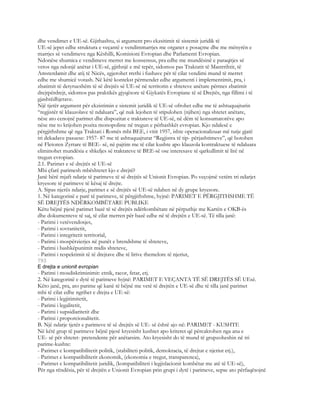 dhe vendimet e UE-së. Gjithashtu, si argument pro ekzsitimit të sistemit juridik të
UE-së jepet edhe struktura e veçantë e vendimmarrjes me organet e posaçme dhe me mënyrën e
marrjes së vendimeve nga Këshilli, Komisioni Evropian dhe Parlamenti Evropian.
Ndonëse shumica e vendimeve merret me konsensus, pra edhe me mundësinë e paraqitjes së
vetos nga ndonjë anëtar i UE-së, gjithnjë e më tepër, sidomos pas Traktatit të Mastrrihtit, të
Amsterdamit dhe atij të Nicës, zgjerohet rrethi i fushave për të cilat vendimi mund të merret
edhe me shumicë votash. Në këtë kontekst përmendet edhe argumenti i implementimit, pra, i
zbatimit të detyrueshëm të së drejtës së UE-së në territorin e shteteve anëtare përmes zbatimit
drejtpërdrejt, sidomos pas praktikës gjyqësore të Gjykatës Evropiane të së Drejtës, nga fillimi i të
gjashtëdhjetave.
Një tjetër argument për ekzistimin e sistemit juridik të UE-së ofrohet edhe me të ashtuquajturin
“regjistër të klauzolave të ndaluara”, që nuk lejohen të stipulohen (njihen) nga shtetet anëtare,
nëse ato cenojnë parimet dhe dispozitat e traktateve të UE-së, në dëm të konsumatorëve apo
nëse me to krijohen pozita monopoliste në tregun e përbashkët evropian. Kjo ndalesë e
përgjithshme që nga Traktati i Romës mbi BEE, i vitit 1957, ishte operacionalizuar më tutje gjatë
tri dekadave pasuese: 1957- 87 me të ashtuquajturat “Regjistra të tip- përjashtimeve”, që botohen
në Fletoren Zyrtare të BEE- së, në pajtim me të cilat kushte apo klauzola kontraktuese të ndaluara
eliminohet mundësia e shkeljes së traktateve të BEE-së ose interesave të qarkullimit të lirë në
tregun evropian.
2.1. Parimet e së drejtës së UE-së
Mbi çfarë parimesh mbështetet kjo e drejtë?
Janë bërë mjaft ndarje të parimeve të së drejtës së Unionit Evropian. Po veçojmë vetëm tri ndarjet
kryesore të parimeve të kësaj të drejte.
A. Sipas njerës ndarje, parimet e së drejtës së UE-së ndahen në dy grupe kryesore.
1. Në kategorinë e parë të parimeve, të përgjithshme, hyjnë: PARIMET E PËRGJITHSHME TË
SË DREJTËS NDËRKOMBËTARE PUBLIKE
Këtu bëjnë pjesë parimet bazë të së drejtës ndërkombëtare në përputhje me Kartën e OKB-ës
dhe dokumenteve të saj, të cilat merren për bazë edhe në të drejtën e UE-së. Të tilla janë:
- Parimi i vetëvendosjes,
- Parimi i sovranitetit,
- Parimi i integritetit territorial,
- Parimi i mospërzierjes në punët e brendshme të shteteve,
- Parimi i bashkëpunimit midis shteteve,
- Parimi i respektimit të të drejtave dhe të lirive themelore të njeriut,
793
E drejta e unionit evropian
- Parimi i mosdiskriminimit: etnik, racor, fetar, etj.
2. Në kategorinë e dytë të parimeve hyjnë: PARIMET E VEÇANTA TË SË DREJTËS SË UEsë.
Këto janë, pra, ato parime që kanë të bëjnë me vetë të drejtën e UE-së dhe të tilla janë parimet
mbi të cilat edhe ngrihet e drejta e UE-së:
- Parimi i legjitimitetit,
- Parimi i legalitetit,
- Parimi i supsidiaritetit dhe
- Parimi i proporcionalitetit.
B. Një ndarje tjetër e parimeve të së drejtës së UE- së është ajo në: PARIMET - KUSHTE
Në këtë grup të parimeve bëjnë pjesë kryesisht kushtet apo kriteret që përcaktohen nga ana e
UE- së për shtetet- pretendente për anëtarsim. Ato kryesisht do të mund të grupzoheshin në tri
parime-kushte:
- Parimet e kompatibilitetit politik, (stabiliteti politik, demokracia, të drejtat e njeriut etj.),
- Parimet e kompatibilitetit ekonomik, (ekonomia e tregut, transparenca),
- Parimet e kompatibilitetit juridik, (kompatibiliteti i legjislacionit kombëtar me atë të UE-së),
Për nga rëndësia, për të drejtën e Unionit Evropian prin grupi i dytë i parimeve, sepse ato përfaqësojnë
 