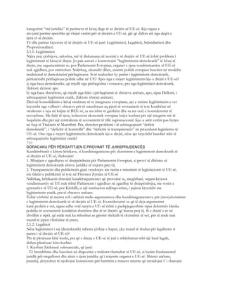 kategorinë “më juridike” të parimeve të kësaj dege të së drejtës së UE-së. Kjo ngase e
ato janë parime specifike që vlejnë vetëm për të drejtën e UE-së, gjë që dallon atë nga degët e
tjera të së drejtës.
Të tilla parime kryesore të së drejtës së UE-së janë: Legjitimiteti, Legaliteti, Subsidiariteti dhe
Proporcionaliteti.
2.1.1. Legjitimiteti
Njëra prej çështjeve, ndoshta, më të diskutuara në teorinë e së drejtës së UE-së është problemi i
legjitimitetit të kësaj të drejte. Jo pak autorë e kontestojnë “legjitimitetin demokratik” të kësaj të
drejte, me argumentimin se, pos Parlamentit Evropian, organet e tjera vendimmarrëse të UE-së
nuk zgjidhen, por emërohen. Ndërkaq, sikundër dihet, sistemi politik evropian bazohet në modelin
tradicional të demokracisë përfaqësuese. Si të realizohet ky parim i legjitimitetit demokratik,
përkatësisht përfaqësues politik edhe në UE? Apo: nga e nxjerr legjitimitetin kjo e drejtë e UE-së?
a) nga baza demokratike, që rrjedh nga përfaqësimi i votuesve, pra nga legjitimiteti demokratik,
(faktori: demos) apo
b) nga baza shtetërore, që rrjedh nga fakti i përfaqësimit të shteteve anëtare, apo, sipas Dellorit, i
ashtuquajturi legjitimitet etatik, (faktori: shtetet anëtare).
Deri në konsolidimin e kësaj strukture të re integruese evropiane, ajo e nxirrte legjitimitetin e vet
kryesisht nga vullneti i shteteve për të transferuar aq pjesë të sovranitetit të tyre kombëtar në
strukturat e reja në krijim të BEE-së, sa ata ishin të gatshëm dhe sa ata vetë e konsideronin të
nevojshme. Me fjalë të tjera, kohezioni ekonomik evropian krijoi kushtet për një integrim më të
fuqishëm dhe për një centralizim të sovranitetit të tillë supranacional. Kjo u arrit vetëm pas hyrjes
në fuqi të Traktatit të Mastrihtit. Pra, shtrohet problemi i të ashtuquajturit “deficit
demokratik”, i “deficitit të kontrollit” dhe “deficitit të transparencës” në procedurat legjislative të
UE-së. Ose: nga e nxjerr legjitimitetin demokratik kjo e drejtë, nëse ajo kryesisht bazohet mbi të
ashtuquajturin legjitimitet etatik?
794
DORACAKU PËR PËRGATITJEN E PROVIMIT TË JURISPRUDENCËS
Kundërshtarët e këtyre kritikave, si kundërargumente për ekzistimin e legjitimitetit demokratik të
së drejtës së UE-së, theksojnë:
1. Mbajtjen e zgjedhjeve të drejtpërdrejta për Parlamentin Evropian, si provë të dhënies së
legjitimitetit demokratik akteve juridike të nxjerra prej tij;
2. Transparencën dhe publicitetin gjatë vendosjes me rastin e miratimit të legjislacionit të UE-së,
me faktin e publikimit të tyre në Fletoren Zyrtare të UE-së
Ndërkaq, kritikuesit shtrojnë kundërargumentet që provojnë se, megjithatë, organi kryesor
vendimmarrës në UE nuk është Parlamenti i zgjedhur në zgjedhje të drejtpërdrejta, me votën e
qytetarëve të UE-së, por Këshilli, si një institucion ndërqeveritar, i pajisur kryesisht me
legjitimitetin etatik, pra të shteteve anëtare.
Është vështirë të merret roli i arbitrit midis argumenteve dhe kundërargumenteve për (mos)ekzistimin
e legjitimitetit demokartik të së drejtës së UE-së. Konsiderojmë se që të dyja argumentet
kanë peshën e vet, ngase edhe vetë natyra e UE-së është e pashpjegueshme sipas doktrinës klasike
politike të sovranitetit kombëtar shtetëror dhe të së drejtës që buron prej tij. Si e drejtë e re në
zhvillim e sipër, që ende nuk ka mbushur as gjysmë shekulli të ekzistimit të vet, për të ende nuk
mund të jepen vlerësime të prera.
2.1.2. Legaliteti
Nëse legjitimiteti i saj (demokratik) mbetet çështje e hapur, çka mund të thuhet për legalitetin si
parim i së drejtës së UE-së?
Për të plotësuar këtë kusht, pra që e drejta e UE-së të jetë e mbështetur mbi një bazë legale,
duhen plotësuar këto kushte:
1. Kushtet (kërkesat) substanciale, që janë:
- Të brendshme dhe bazohen në dispozitat e traktatit themeltar të UE-së, si burim fundamental
juridik për rregulloret dhe aktet e tjera juridike që i nxjerrin organet e UE-së. Shtetet anëtare,
prandaj, detyrohen të njoftojnë komisionin për hartimin e masave interne që mendojnë t’ i zbatojnë
 