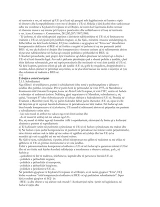 në territorin e vet, në mënyrë që UE-ja të ketë një pasqyrë mbi legjislacionin në hartim e sipër
të shteteve dhe kompatibilitetin e tyre me të drejtën e UE-së. Shkelja e këtij kushti ishte sanksionuar
edhe me vendimet e Gjykatës Evropiane të së Drejtës, në rastin kur Gjermania kishte tentuar
të zbatonte masat e saj interne për hyrjen e punëtorëve dhe azilkërkuesve të huaj në territorin
e vet. (case: Germany v. Commission, 281,285,287/1987;1988)
- Të jashtme, të cilat nënkuptojnë aspektet e aktivitetit ndërkombëtar të UE-së, të limituara me
traktatin e UE-së, në pjesën për politikën tregtare, si, bie fjala , miratimi i masave antidamping etj.
Edhe lidhur me këtë kusht-kërkesë, ECJ me vendimin e saj gjyqësor në “Erta case” rikonfirmoi
kompetencën ekskluzive të BEE-së në fushën e tregtisë së jashtme të saj me partnerët jashtë
BEE- së, me çka kufizoi të drejtën dhe kompetencën e shteteve anëtare që të ndërmerrnin aksion
të pavarur ndërkombëtar në fushat që cenojnë politikën e përbashkët të BEE- së.
2. Kushtet procedurale, janë grupi i dytë i kushteve që duhen plotësuar në mënyrë që e drejta e
UE-së të ketë themelin legal. Ato nuk i përkasin përmbajtjes pak a shumë politike e juridike, çfarë
ishin kërkesat substanciale, por më tepër procedurës dhe strukturës së vetë aktit juridik të UE-së.
Në këtë kuptim, qenësore është që çdo akt juridik i UE-së, qoftë ky rregullore, drejtpërdrejtivë a
vendim, duhet çdoherë të përmbajë arsyetimin, se në çka ishin bazuar me rastin e nxjerrjes së tyre
dhe referimin në traktatin e BEE-së.
795
E drejta e unionit evropian
2.1.3. Subsidiariteti
Nga fillimi i të tetëdhjetave, parimi i subsidiaritetit ishte temë e pashmangshme e debateve
juridike dhe politike evropiane. Për të parën herë ky përmendet në vitin 1975, në Mendimin e
Komisonit mbi Unionin Evropian, kurse në Aktin Unik Evropian, të vitit 1987, vetëm në fushën
e mbrojtjes së ambientit jetësor. Ndërkaq, gjatë negociatave të Mastrihtit, subsidiariteti a, siç
quhej, “koncepti S” ishte shfrytëzuar për të luftuar zbehjen e federalizimit të UE-së. Prandaj në
Traktatin e Mastrihtit (neni 3b), ky parim federalist bëhet parim themelor i UE-së, sipas të cilit
del detyrimi që të veprojë brenda kufizimeve të përcaktuara me këtë traktat. Në fushat që nuk
bien brenda kompetencave të tij eksluzive, UE mund të ndërmarrë aksion në përputhje me parimin
e subsidiaritetit vetëm nëse:
- kjo nuk mund të arrihet me sukses nga vetë shteti anëtar dhe
- do të mund të arrihej më me sukses nga UE..
Pra, siç mund të shihet nga një formulim i tillë i supsidiaritetit, ekzistojnë dy limite që e kufizojnë
zbatimin e parimit të supsidiaritetit:
a) Të kufizuarit vetëm në pushtetin e përcaktuar të UE-së në fushat e përcaktuara me traktat dhe
b) Në fushat e tjera jashtë kompetencave të pushtetit të përcaktuar me traktat vetëm përjashtimisht,
nëse shtetet anëtare nuk ia dalin që me sukses të zgjidhin atë çështje dhe kur UE-ja ka
mundësi që vetë ta zgjidhë atë me më shumë sukses.
Me fjalë të tjera, subsidiariteti, si parim, është inkorporuar me qëllim të realizimit sa më efikas të
qëllimeve të UE-së, përmes instrumenteve të veta juridike.
Është e pakontestueshme kompetenca ekskluzive e UE-së në fushat që ia garanton traktati i UEsë
dhe në ato fusha nuk lejohet kurrfarë ndërhyrjeje a interference e shteteve anëtare, p.sh., në
fushën e:
- qarkullimit të lirë të mallrave, shërbimeve, kapitalit dhe të personave brenda UE-së;
- politikën e përbashkët tregtare;
- politikën e përbashkët të transportit;
- politikën e përbashkët bujqësore;
- politikën e peshkimit të UE-së..
Në praktikën gjyqësore të Gjykatës Evropiane të së Drejtës, si në rastin gjyqësor “Erta”, ECJ
kishte vendosur “mbi kompetencën ekskluzive të BEE- së që prekludon subsidiaritetin”. Sipas
këtij vendimi gjyqësor të ECJ- ës:
- BEE- ja dhe shtetet e saj anëtare nuk mund t’ i konkurrojnë njëra- tjetrës në legjislacion, në
fusha të njëjta dhe
 