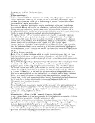 kompetent apo në gjykatë. Në disa raste të pro-
599
E drejta administrative
cedurës administrative kërkohet aftësia e veçantë juridike, andaj, edhe pse persona të caktuar kanë
aftësi të përgjithshme juridike, ata nuk mund të jenë palë në procedurën administrative, sepse
nuk kanë aftësinë e veçantë juridike për atë lloj lëndëah (p.sh. shtetasit e huaj nuk mund të jenë
palë në çështje të caktuara administrative).
Gjithashtu, në procedurën administrative mund të paraqiten palët të cilat nuk e kanë cilësinë e
personit juridik. Kështu, palë mund të jenë edhe organet e pushtetit (lokal dhe qendror), njësia
afariste, grupi i personave etj., të cilët nuk e kanë cilësinë e personit juridik. Gjithashtu, palë në
procedurën administrative mund të jetë edhe organizata sindikale, në qoftë se procedura administrative
shtrihet në ndonjë të drejtë apo interes juridik të punëtorëve në ndërmarrje.
Me të gjitha të drejtat e palës, në procedurën administrative mund të paraqiten edhe organizatat
e bashkësitë dhe shoqatat e qytetarëve, të cilat, sipas akteve të përgjithshme juridike, kanë për
detyrë të mbrojnë të drejtat dhe interesat e caktuara të anëtarëve të vet, kështu që, me pëlqimin e
anëtarit të vet dhe në emër të tij, mund të parashtrojnë kërkesa që kanë të bëjnë me të drejta dhe
interesa të tilla, si dhe të hyjnë në procedurën e ngritur me të gjitha të drejtat e palës.
Të drejta dhe detyra të palës kanë prokurori publik, avokati publik dhe organet e tjera të pushtetit
lokal dhe qendror në rastet kur janë të autorizuar që në procedurën administrative të përfaqësojnë
interesat shoqërore. Vëllimi i të drejtave dhe detyrave varet nga vëllimi i autorizimeve të përcaktuara
me ligj.
2.4 Aftësia (Zotësia) procedurale
Derisa në Ligj përcaktohet rregulla që palë në procedurën administrative mund të jetë çdo person
fizik dhe juridik, ndërsa sipas kushteve të caktuara edhe subjektet e tjera (neni 50-52), aftësia
e plotë procedurale varet nga mundësia që vetë pala të kryejë veprime në procedurën administrative
(paragrafi 1 i nenit 53).
Në të vërtetë, aftësia procedurale çdoherë parapëlqen edhe ekzistimin e aftësisë juridike, përkatësisht
të aftësisë së palës. Nuk mundet dikush të jetë procesualisht i aftë e që, njëkohësisht, në
përgjithësi, të mos mund të jetë palë në procedurën administrative. Është e mundshme të kemi
një situatë të kundërt, ngase ndonjë person mund të ketë aftësinë e palës, por të mos ketë edhe
aftësinë procedurale. Kjo do të thotë se një person i tillë është palë në procedurë, por për shkak
të ekzistimit të disa shkaqeve, ai nuk mund tëi kryejë vetë veprime në procedurën administrative.
Këta janë persona të cilët ende nuk janë madhorë (nuk kanë mbushur moshën 18 vjeç, kur fitohet
aftësia e plotë afariste procedurale), si dhe personat të cilëve u është marrë aftësia afariste
(zotësia për të vepruar) (p.sh. personat mentalisht të sëmurë). Personat e tillë janë palë në procedurë,
por në vend të tyre, veprimet administrative i ndërmarrin përfaqësuesit, të cilët janë të
ndryshëm dhe do të shtjellohen në veçanti.
2.5 Legjitimiteti i palës
Në çdo lëndë konkrete administrative organi që zhvillon procedurën është i detyruar të hulumtojë,
pos ekzistimit të kushteve për aftësinë e palës dhe aftësinë procedurale të palëve në procedurë,
edhe çfarë është raporti i palëve apo i palës ndaj lëndës procedurale. Ajo marrëdhënie e një personi,
qoftë ai fizik a juridik, ndaj lëndës së person-
600
DORACAKU PËR PËRGATITJEN E PROVIMIT TË JURISPRUDENCËS
it, nga e cila dalin disa të drejta apo interesa juridike, përkatësisht ekzistimi ose mundësia e ekzistimit
të ndonjë të drejte apo detyrimi, i atribuohet legjitimitetit të palës.
Në procedurën administrative askush nuk mund të marrë pjesë pa autorizim në lëndën e huaj,
sepse çdoherë hulumtohet se çfarë është raporti i një personi ndaj lëndës së procedurës, përkatësisht
ekzistimi i legjitimitetit të palës. Në qoftë se, në vend të palës, lajmërohet një person tjetër,
atëherë është fjala për përfaqësuesin ligjor apo sipas autorizimit të veçantë. Në të vërtetë, në qoftë
se nuk është fjala për përfaqësuesin, ndërsa nuk mund të vërtetohet ekzistimi i interesit juridik,
personit të tillë nuk do t’i lejohet pjesëmarrja në procedurën administrative.
 