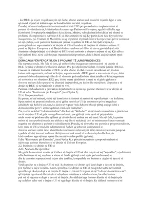 - kur BEE- ja nxjerr rregulloren për një fushë, shtetet anëtare nuk mund të nxjerrin ligjet e veta
që mund të jenë në kolizion apo në kundërshtim me këtë rregullore.
Prandaj, në marrëveshjen ndërinstitucionale të vitit 1993 për procedurën e implementimit të
parimit të subsidiaritetit, kërkoheshin detyrime nga Parlamenti Evropian, nga Këshilli dhe nga
Komisioni Evropian për përcjelljen e kësaj fushe. Mirëpo, subsidiariteti është diçka më shumë se
problemi i kompetencave ndërmjet UE-së dhe anëtarëve të saj. Ky parim ka të bëjë kryesisht me
inaugurimin, pas Traktatit të Mastrihtit, jo aq të parimit të përcaktimit të kompetencës për të vendosur
në një çështje, sa të parimit të funksionit primar rregullativ të UE-së. Me fjalë të tjera, ky
parim përcakton supremacinë e së drejtës së UE-së kundrejt të drejtave të shteteve anëtare. E
pamë se Gjykata Evropiane e së Drejtës kishte vendosur në fillim të viteve gjashtëdhjetë mbi
zbatimin e drejtpërdrejtë të së drejtës së BEE-së në territorin e shteteve anëtare të saj. Kjo edhe e
bëri atëherë BEE-në të dallohej nga organzitat ndërqeveritare, duke i dhënë asaj një natyrë speci-
796
DORACAKU PËR PËRGATITJEN E PROVIMIT TË JURISPRUDENCËS
fike supranacionale. Me fjalë të tjera, që atëherë ishte inauguruar supremacioni i së drejtës së
BEE- së ndaj të drejtave të shteteve anëtare. Pra, po krijohej një sistem i veçantë juridik i BEEsë,
i bazuar në traktatin themeltar të BEE- së dhe shtetet të cilat e kishin nënshkruar atë, i kishin
kaluar mbi organizatën, atëherë në krijim, suprancaionale - BEE, pjesët e sovranitetit të tyre, duke
pranuar kështu detyrimin që edhe do t’i zbatonin pa kundërshtim aktet juridike të kësaj organizate
në territorin e vet shtetëror. ECJ, pra, kishte marrë qëndrimin e prerë se të gjitha gjykatat e
shteteve anëtare duhet patjetër të zbatojnë drejtpërdrejt, pa kusht dhe menjëherë, dispozitat e së
drejtës së BEE- së në territorin e shtetit të tyre.
Parimin e Subsidiaritetit e përcakton shprehimisht si njerin nga parimet themlore të së drejtës së
UE-së edhe “Kushtetuta për Evropën”, (neni 9 pika 3).
2.1.4. Proporcionaliteti
Ky parim, në një mënyrë, është një korreksion i zbatimit të parimit të supsidiaritetit - pa kufizime.
Sipas parimit të proporcionalitetit, në të gjitha rastet kur UE-ja intervenon për të rregulluar
juridikisht një fushë të caktuar, ky aksion evropian “nuk duhet të shkojë përtej asaj që është e
domosdoshme për t’ i arritur qëllimet e traktatit themeltar”.
Pra, vetëm ku është “e domosdoshme” dhe kur kjo “kërkohet”, si një masë e nevojshme e përcaktuar
me të drejtën e UE-së, për ta rregulluar më mirë, por gjithnjë duke qenë në përpjesëtim
midis masës së përdorur dhe qëllimit që dëshirohet të arrihet me atë masë. Me një fjalë, ky parim
mëton të baraspeshojë masën me efektin e saj dhe të reduktojë deri në minimum efektet eventuale
negative me zbatimin e parimit të subsidiaritetit. Prandaj, në përputhje me parimin e proporcionalitetit,
këto masa të UE-së mund të ndërmeren në fushën që është në kompetencë të
shteteve anëtare vetëm nëse: identifikohet një interes relevant për këtë; ekziston vlerësimi paraprak
i peshës së këtij interesi; realizimi i këtij interesi nuk mund të arrihet ndryshe dhe kur për
këtë vendoset nga një trup zyrtar dhe me një vendim publik (gjykata).
Edhe “Kushtetuta për Evropën”, (neni 9 pika 4), e përcakton parimin e proporcionalitetit si
njërin nga parimet themelore të së drejtës së Unionit Evropian.
2.2. Burimet e së drejtës së UE-së
2.2.1. Nocioni dhe specifikat
Me gjithë kontestimet teorike që i bëhen së drejtës së UE-së dhe natyrës së saj “jojuridike”, rrjedhimisht
edhe burimeve të saj, studimet e viteve të fundit gjithnjë e më tepër po konfirmojnë se
dhe ky autoritet supranacional nxjerr akte juridike, kompatibile me burimet e degëve të tjera të së
drejtës.
Vetëkuptohet se e drejta e UE-së nuk i ka burimet e së drejtës që i kanë degët e tjera të së drejtës,
por burimet e saj të veçanta. Zaten, specifika e së drejtës së UE-së pasqyrohet edhe në burimet
specifike që i ka kjo degë e së drejtës. E drejta e Unionit Evropian, si një “e drejtë shumështresore”,
që krijohet nga aktorë dhe nivele të ndryshme shtetërore e mbishtetërore, ka edhe burime
pak më të veçanta se degët e tjera të së drejtës. Ato dallojnë nga burimet klasike të së drejtës për
aq sa dallon edhe vetë e drejta e UE-së nga degët klasike të së drejtës. Ky dallim i burimeve të së
 
