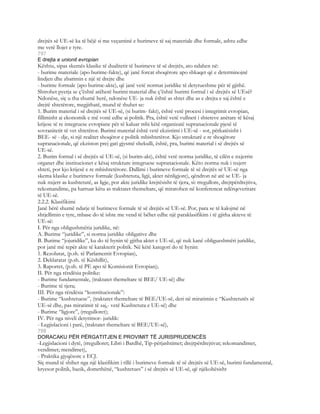 drejtës së UE-së ka të bëjë si me veçantinë e burimeve të saj materiale dhe formale, ashtu edhe
me vetë llojet e tyre.
797
E drejta e unionit evropian
Kështu, sipas skemës klasike të dualitetit të burimeve të së drejtës, ato ndahen në:
- burime materiale (apo burime-fakte), që janë forcat shoqërore apo shkaqet që e determinojnë
lindjen dhe zbatimin e një të drejte dhe
- burime formale (apo burime-akte), që janë vetë normat juridike të detyrueshme për të gjithë.
Shtrohet pyetja se ç’është atëherë burimi material dhe ç’është burimi formal i së drejtës së UEsë?
Ndonëse, siç u tha shumë herë, ndonëse UE- ja nuk është as shtet dhe as e drejta e saj është e
drejtë shtetërore, megjithatë, mund të thuhet se:
1. Burim material i së drejtës së UE-së, (si burim- fakt), është vetë procesi i integrimit evropian,
fillimisht ai ekonomik e më vonë edhe ai politik. Pra, është vetë vullneti i shteteve anëtare të kësaj
krijese të re integruese evropiane për të kaluar mbi këtë organizatë supranacionale pjesë të
sovranitetit të vet shtetëror. Burimi material është vetë ekzistimi i UE-së - sot, përkatësisht i
BEE- së - dje, si një realitet shoqëror e politik mbishtetëror. Kjo strukturë e re shoqërore
supranacionale, që ekziston prej gati gjysmë shekulli, është, pra, burimi material i së drejtës së
UE-së.
2. Burim formal i së drejtës së UE-së, (si burim-akt), është vetë norma juridike, të cilën e nxjerrin
organet dhe institucionet e kësaj strukture integruese supranacionale. Këto norma nuk i nxjerr
shteti, por kjo krijesë e re mbishtetërore. Dallimi i burimeve formale të së drejtës së UE-së nga
skema klasike e burimeve formale (kushtetuta, ligji, aktet nënligjore), qëndron në atë se UE- ja
nuk nxjerr as kushtetutë, as ligje, por akte juridike krejtësisht të tjera, si: rregullore, drejtpërdrejtiva,
rekomandime, pa harruar këtu as traktatet themeltare, që miratohen në konferencat ndërqeveritare
të UE-së.
2.2.2. Klasifikimi
Janë bërë shumë ndarje të burimeve formale të së drejtës së UE-së. Por, para se të kalojmë në
shtjellimin e tyre, mbase do të ishte me vend të bëhet edhe një paraklasifikim i të gjitha akteve të
UE-së:
I. Për nga obligushmëria juridike, në:
A. Burime “juridike”, si norma juridike obligative dhe
B. Burime “jojuridike”, ku do të hynin të gjitha aktet e UE-së, që nuk kanë obligueshmëri juridike,
por janë më tepër akte të karakterit politik. Në këtë kategori do të hynin:
1. Rezolutat, (p.sh. të Parlamentit Evropian),
2. Deklaratat (p.sh. të Këshillit),
3. Raportet, (p.sh. të PE apo të Komisionit Evropian);
II. Për nga rëndësia politike:
- Burime fundamentale, (traktatet themeltare të BEE/ UE-së) dhe
- Burime të tjera;
III. Për nga rëndësia “konstitucionale”:
- Burime “kushtetuese”, (traktatet themeltare të BEE/UE-së, deri në miratimin e “Kushtetutës së
UE-së dhe, pas miratimit të saj,- vetë Kushtetuta e UE-së) dhe
- Burime “ligjore”, (rregulloret);
IV. Për nga niveli detyrimor- juridik:
- Legjislacioni i parë, (traktatet themeltare të BEE/UE-së),
798
DORACAKU PËR PËRGATITJEN E PROVIMIT TË JURISPRUDENCËS
-Legjislacioni i dytë, (rregulloret; Libri i Bardhë, Tip-përjashtimet; drejtpërdrejtivat; rekomandimet,
vendimet; mendimet),
- Praktika gjyqësore e ECJ.
Siç mund të shihet nga një klasifikim i tillë i burimeve formale të së drejtës së UE-së, burimi fundamental,
kryesor politik, bazik, domethënë, “kushtetues” i së drejtës së UE-së, që njëkohësisht
 