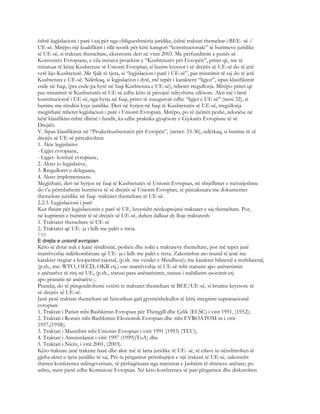 është legjislacioni i parë i saj për nga obligueshmëria juridike, është traktati themeltar i BEE- së /
UE-së. Mirëpo një kualifikim i tillë teorik për këtë kategori “konstitucionale” të burimeve juridike
të UE-së, si traktate themeltare, ekzistonte deri në vitin 2003. Me përfundimin e punës së
Konventës Evropiane, e cila miratoi projektin e “Kushtetutës për Evropën”, pritet që, me të
miratuar të kësaj Kushtetute të Unionit Evropian, si burim kryesor i së drejtës së UE-së do të jetë
vetë kjo Kushtetutë. Me fjalë të tjera, si “legjislacion i parë i UE-së”, pas miratimit të saj do të jetë
Kushtetuta e UE-së. Ndërkaq, si legjislacion i dytë, më tepër i karakterit “ligjor”, sipas klasifikimit
ende në fuqi, (pra ende pa hyrë në fuqi Kushtetuta e UE-së), mbetet rregullorja. Mirëpo pritet që
pas miratimit të Kushtetutës së UE-së edhe këto të pësojnë ndryshime cilësore. Akti më i lartë
konstitucional i UE-së, nga hyrja në fuqi, pritet të inaugurojë edhe “ligjet e UE-së” (neni 32), si
burime me rëndësi kyçe juridike. Deri në hyrjen në fuqi të Kushtetutës së UE-së, rregullorja
megjithatë mbetet legjislacion i parë i Unionit Evropian. Mirëpo, po të njëjtën peshë, ndonëse në
këtë klasifikim është dhënë i fundit, ka edhe praktika gjyqësore e Gjykatës Evropiane të së
Drejtës.
V. Sipas klasifikimit në “Projketkushtetutën për Evropën”, (nenet: 33-36), ndërkaq, si burime të së
drejtës së UE-së përcaktohen:
1. Akte legjislative
- Ligjet evropiane,
- Ligjet- kornizë evropiane,
2. Aktet jo legjislative,
3. Rregulloret e deleguara,
4. Aktet implementuese.
Megjithatë, deri në hyrjen në fuqi të Kushtetutës së Unionit Evropian, në shtjellimet e mëtutjeshme
do t’u përmbahemi burimeve të së drejtës së Unionit Evropian, të përcaktuara me dokumentet
themelore juridike në fuqi- traktatet themeltare të UE-së.
2.2.3. Legjislacioni i parë
Kur flasim për legjislacionin e parë të UE, kryesisht nënkuptojmë traktatet e saj themeltare. Por,
në kuptimin e burimit të së drejtës së UE-së, duhen dalluar dy lloje traktatesh:
1. Traktatet themeltare të UE-së
2. Traktatet që UE- ja i lidh me palët e treta.
799
E drejta e unionit evropian
Këto të dytat nuk e kanë rëndësinë, peshën dhe rolin e traktateve themeltare, por më tepër janë
marrëveshje ndërkombëtare që UE- ja i lidh me palët e treta. Zakonishtn ato mund të jenë me
karakter tregtar a kooperimi rajonal, (p.sh. me vendet e Mesdheut); me karakter bilateral a multilateral,
(p.sh., me: WTO, OECD, OKB etj.) ose marrëveshje të UE-së mbi statusin apo anëtarsimin
e anëtarëve të rinj në UE, (p.sh., statusi para-anëtarësimit, statusi i stabilizim-asocimit etj.
apo pranimi në anëtarësi ).
Prandaj, do të përqendrohemi vetëm te traktatet themeltare të BEE/UE-së, si bruime kryesore të
së drejtës së UE-së.
Janë pesë traktate themeltare në historikun gati gjysmëshekullor të këtij integrimi supranacional
evropian:
1. Traktati i Parisit mbi Bashkimin Evropian për Thëngjill dhe Çelik (ECSC) i vitit 1951, (1952);
2. Traktati i Romës mbi Bashkimin Ekonomik Evropian dhe mbi EVROATOM-in i vitit
1957,(1958);
3. Traktati i Mastrihtit mbi Unionin Evropian i vitit 1991 (1993) (TEU);
4. Traktati i Amsterdamit i vitit 1997 (1999)(ToA) dhe
5. Traktati i Nicës, i vitit 2001, (2003).
Këto traktate janë traktate bazë dhe akte më të larta juridike të UE- së, të cilave iu nënshtrohen të
gjitha aktet e tjera juridike të saj. Për ta përgatitur përmbajtjen e një traktati të UE-së, zakonisht
thirren konferenca ndërqeveritare, të përfaqësuara nga ministrat e Jashtëm të shteteve anëtare; po
ashtu, merr pjesë edhe Komisioni Evropian. Në këto konferenca së pari përgatiten dhe diskutohen
 