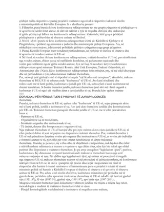 çështjet midis ekspertëve e pastaj projekti i traktateve nga niveli i ekspertëve kalon në nivelin
e miratimit politik në Këshillin Evropian. Si u zhvillua ky proces?
1. Fillimisht, puna brenda këtyre konferencave ndërqeveritare nis me grupin përgatitor të përfaqësuesve
të qeverive të secilit shtet anëtar, të cilët në takimet e tyre të rregullta shtrojnë dhe diskutojnë
të gjitha çështjet që lidhen me konferencën ndërqeveritare. Zakonisht, këtë grup e përbëjnë
përfaqësuesit e përhershëm të shteteve anëtare në Bruksel.
2. Niveli i dytë i punës në këto konferenca ndërqeveritare është ai i Këshillit të Çështjeve të
Përgjithshme, i përbërë nga ministrat e jashtëm dhe ministrat për çështje Evropiane. Ata, në
mbledhjet e tyre mujore, i diskutojnë politikisht çështjet e përgatitura nga grupi përgatitor.
3. Pastaj, Këshilli Evropian merr vendimet përfundimtare, në përbërje të shefave të shteteve dhe
të qeverive të vendeve anëtare të UE-së.
4. Në fund, si rezultat i këtyre konferencave ndërqeveritare, traktati themeltar i UE-së, pas nënshkrimit
nga vendet anëtare, shkon pastaj në ratifikimin kombëtar, në parlamentet nacionale dhe
vetëm pas ratifikimit nga të gjitha vendet anëtare, hyn në fuqi. Si rezultat i këtyre konferencave
ndërqeveritare qenë miratuar: Traktati i Romës, Akti Unik Evropian, Traktati i Mastrihtit, ai i
Amsterdamit dhe i Nicës. Këso konferencash ndërqeveritare ishin mbajtur, pra, në një cikël disavjeçar
dhe në përfundimin e tyre, ishin miratuar traktatet themeltare.
Pra, sado që janë gjithnjë e më të shpeshtë zërat për “një Kushtetutë evropiane”, aktualisht, traktatet
themeltare të BEE/UE-së mbeten ende “kushtetuta” të UE-së. Ato kanë rëndësinë dhe
rolin e aktit më të lartë politik, kushtetues e juridik për UE- në, ashtu çfarë e kanë kushtetutat në
shtetet kombëtare. Si burim themelor juridik, traktatet themeltare janë akti më i lartë organik e
kushtetues i UE-së nga i cili rrjedhin aktet e tjera juridike të saj. Prandaj këto quhen traktate
800
DORACAKU PËR PËRGATITJEN E PROVIMIT TË JURISPRUDENCËS
themeltare.
Prandaj, traktatet themeltare të UE-së, quhen edhe “kushtetuta” të UE-së, sepse paraqesin aktin
më të lartë politik, juridik e kushtetues të saj. Ato janë akte themelore juridike dhe konstitucionale
për UE- në. Traktatet themeltare paraqesin themelin juridik të UE-së, me të cilin përcaktohen
bazat e:
- Parimeve të UE-së,
- Organizimit të saj të brendshëm,
- Struktutës organike dhe institucionale të saj,
- Të drejtat, detyrat dhe kompetencat e organeve të saj.
Nga traktatet themeltare të UE-së burojnë dhe prej tyre nxirren aktet e tjera juridike të UE-së, të
cilat çdoherë duhet të jenë në pajtim me dispozitat e traktatit themeltar. Por, traktati themeltar i
UE-së nuk përcakton detyrime vetëm për organet dhe institucionet e UE-së, as vetëm për individët
e shteteve anëtare të tij, por edhe për vetë shtetet nënshkruese të këtyre traktatave
themeltare. Prandaj, jo pa arsye, siç u tha edhe në shtjellimet e mëparshme, nuk lejohet dhe është
e ndëshkueshme ndërmarrja e masave a veprimeve nga cilido shtet, nëse kjo bie ndesh apo shkel
parimet dhe dispoziatat e traktateve themeltare. Jo pa arsye ato quhen “legjislacion i parë”, parësor,
kushtetutues. Ky dimension i veçantë konstitucional i traktateve themeltare buron nga vetë
mënyra e nxjerrjes së tyre. Për dallim nga legjislacioni i dytë, që nxirret në procedurë të rregullt
nga organet e UE-së, traktatet themeltare nxirren në një procedurë të jashtëzakonshme, në konferencat
ndërqeveritare të UE-së, të cilave i paraprin një proces disavjeçar i negociatave në nivel të
ekspertëve dhe hartimi i shumë versioneve të harmonizuara para se projekti i trakatit të marrë
miratimin politik në Samitin e Këshillit Evropian të shefave të shteteve e të qeverive të shteteve
anëtare të UE-së. Pra, ashtu si në nivelin shtetëror, kushtetutat miratohen për periudha më të
gjata kohore, po kështu edhe aprovimi i traktateve themeltare të UE-së ndodh: një herë në gjashtë
vjet (1951-57); 35 vjet (1957-91), gjashtë vjet, (1991-97), apo katër vjet (1997-2001) .
Meqenëse traktatet themeltare janë dokumente vëllimore juridike me mijëra e mijëra faqe tekst,
metodologjia e studimit të traktateve themeltare është si vijon:
- Përcjell kronologjikisht vazhdimësinë e instituteve të rregulluara me traktate,
 