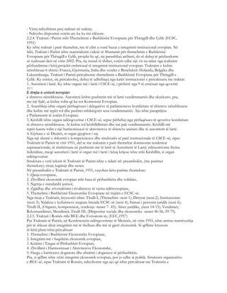 - Vërej ndryshimet prej traktati në traktat,
- Ndrysho dispozitat vetëm aty ku ka risi cilësore.
2.2.4. Traktati i Parisit mbi Themelimin e Bashkësisë Evropiane për Thëngjill dhe Çelik (ECSC,
1951)
Ky ishte traktati i parë themeltar, me të cilin u vunë bazat e integrimit institucional evropian. Në
fakt, Traktati i Parisit ishte materializim i idesë së Shumanit për themelimin e Bashkësisë
Evropiane për Thëngjill e Çelik, projekt ky që, siç parashihej atëherë, do të duhej të përfundonte
së realizuari deri në vitin 2002. Pra, siç mund të shihet, vetëm edhe një vit na ndan nga realizimi
përfundimtar i këtij projekti embrional të integrimit institucional evropian. Traktatin e kishin
nënshkruar 6 shtete: Franca, Gjermania, Italia dhe vendet e Beneluksit: Holanda, Belgjika dhe
Luksemburgu. Traktati i Parisit përcaktonte themelimin e Bashkësisë Evropiane për Thëngjill e
Çelik. Ky entitet, siç përcaktohej, duhej të udhëhiqej nga katër institucionet e përcaktuara me traktat:
1. Autoriteti i lartë. Ky ishte organi më i lartë i CSCE-së, i përbërë nga 9 të emëruar nga qeveritë
801
E drejta e unionit evropian
e shteteve nënshkruese. Autoriteti kishte pushtetin më të lartë vendimmarrës dhe ekzekutiv, pra,
me një fjalë, ai kishte rolin që ka sot Komisioni Evropian.
2. Asambleja ishte organi përfaqësues i delegatëve të parlamenteve kombëtare të shteteve nënshkruese
dhe kishte më tepër rol dhe pushtet mbikëqyrës sesa vendimmarrës. Ajo ishte paraprijëse
e Parlamentit të sotëm Evropian.
3. Këshilli ishte organi ndërqeveritar i CSCE-së, sepse përbëhej nga përfaqësues të qeverive kombëtare
të shteteve nënshkruese. Ai kishte rol këshilldhënës dhe më pak vendimmarrës. Këshilli më
tepër luante rolin e një harmonizuesi të aktiviteteve të shteteve anëtare dhe të autoritetit të lartë.
4. Gjykata e së Drejtës, si organ gjyqësor i saj.
Nga një skemë e shkurtër e kompetencave dhe strukturës së parë institucionale të CSCE-së, sipas
Traktatit të Parisit të vitit 1951, del se me traktatin e parë themeltar dominonin tendencat
supranacionale, të mishëruara në pushtetin më të lartë të Autoritetit të Lartë; mbizotëronte fryma
federaliste, meqë autoriteti i lartë si organ më i lartë i kësaj krijese ishte mbi Këshillin, si organ
ndërqeveritar.
Struktura e vetë tekstit të Traktatit të Parisit ishte e ndarë në: preambulën, (me parimet
themelore); titujt; kapitujt dhe nenet.
Në preambulën e Traktatit të Parisit, 1951, veçohen këto parime themelore:
1. Qasja evropiane,
2. Zhvillimi ekonomik evropian mbi baza të përbashkëta dhe solidare,
3. Ngritja e standardit jetësor,
4. Zgjidhja dhe zëvendësimi i rivaliteteve të vjetra ndërevropiane,
5. Themelimi i Bashkësisë Ekonomike Evropiane në trajtën e ECSC-së.
Nga titujt e Traktatit, kryesorët ishin: Titulli I, (Themelimi -neni 1); Detyrat (neni.2); Institucionet
(neni 3); Ndalesa e kufizimeve tregtare brenda ECSC-së (neni 4); Statusi i personit juridik (neni 6);
Titulli II, (Organet, kompetencat, vendosja -nenet 7- 45); Aktet juridike, (neni 14-15); Vendimet;
Rekomandimet; Mendimet; Titulli III, (Dispozitat sociale dhe ekonomike -nenet 46-56; 59-75).
2.2.5. Traktati i Romës mbi BEE dhe Evroatom-in, (EEC,1957)
Pas Traktatit të Parisit, në Konferencën ndërqeveritare të Mesinës, në vitin 1955, ishte arritur marrëveshja
për të shkuar drejt integrimit më të thelluar dhe më të gjerë ekonomik. Si qëllime kryesore
të këtij plani ishin përcaktuar:
1. Themelimi i Bashkësisë Ekonomike Evropiane,
2. Integrimi më i fuqishëm ekonomik evropian,
3. Krijimi i Tregut të Përbashkët Evropian,
4. Zhvillimi i Harmonizuar i Aktiviteteve Ekonomike,
5. Heqja e barrierave doganore dhe zbatimi i doganave të përbashkëta.
Pra, si qëllim ishte vënë integrimi ekonomik evropian, por jo edhe ai politik. Struktura organizative
e BEE-së, sipas Traktatit të Romës, ndryshonte nga ajo që ishte përcaktuar me Traktatin e
 