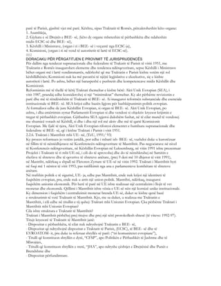 parë të Parisit, gjashtë vjet më parë. Kështu, sipas Traktatit të Romës, përcaktoheshin këto organe:
1. Asambleja,
2. Gjykata e së Drejtës e BEE- së, (këto dy organe mbeteshin të përbashkëta dhe ndaheshin
midis ECSC-së dhe BEE- së),
3. Këshilli i Ministrave, (organ i ri i BEE- së i veçantë nga ECSC-ja),
4. Komisioni, (organ i ri në vend të autoritetit të lartë të ECSC-së).
802
DORACAKU PËR PËRGATITJEN E PROVIMIT TË JURISPRUDENCËS
Për dallim nga tendecat supranacionale dhe federaliste të Trakatit të Parisit të vititi 1951, me
Traktatin e Romës inaugurohen elemente dhe tendenca ndërqeveritare, sepse Këshilli i Ministrave
bëhet organi më i lartë vendimmarrës, ndërkohë që me Traktatin e Parisit kishte vetëm një rol
këshilldhënës; Komisioni nuk ka më pavarësi të njëjtë legjislative e ekzekutive, siç e kishte
autoriteti i lartë. Po ashtu, bëhet një baraspeshë e pushtetit dhe kompetencave midis Këshillit dhe
Komisionit.
Reformimin më të thellë të këtij Traktati themeltar e kishte bërë: Akti Unik Evropian (SEA), i
vitit 1987, prandaj edhe konsiderohej si një “minitraktat” themeltar. Ky akt përbënte revizionin e
parë dhe më të rëndësishëm të Traktatit të BEE- së. Ai inauguroi reformën substanciale dhe esenciale
institucionale të BEE- së. SEA krijoi edhe bazën ligjore për bashkëpunimin politik evropian.
Ai formalizoi edhe de jure Këshillin Evropian, si organ të BEE- së. Akti Unik Evropian, po
ashtu, i dha emërtimin zyrtar Parlamentit Evropian si dhe vendosi si objektiv kryesor krijimin e
tregut të përbashkët evropian. Gjithashtu SEA zgjeroi dukshëm fushat, në të cilat mund të vendosej
me shumicë votash në Këshill, si dhe i dha një rol më aktiv dhe më të qartë Komisionit
Evropian. Me fjalë të tjera, Akti Unik Evropian riforcoi elementet e humbura supranacionale dhe
federaliste të BEE- së, që i kishte Traktati i Parisit i vitit 1951.
2.2.6. Traktati i Mastrihtit mbi UE- në, (TeU, 1991/ 93)
Ky proces reformues jo vetëm juridik, por edhe i mbarë ish- BEE- së, vazhdoi duke u kurorëzuar
në fillim të të nëntëdhjetave në Konferencën ndërqeveritare të Mastrihtit. Pas negociatave në nivel
të Konferencës ndërqeveritare, në Këshillin Evropian në Luksemburg, në vitin 1991 ishte prezentuar
Projekti i Traktatit të ri mbi UE-në, i cili do të aprovohej dhe do të nënshkruhej në Samitin e
shefave të shteteve dhe të qeverive të shteteve anëtare, (prej 9 deri më 10 dhjetor të vitit 1991),
në Mastriht, ndërkaq u shpall në Fletoren Zyrtare të UE-së në vitin 1992. Traktati i Mastrihtit hyri
në fuqi më 1 nëntor të vitit 1993, pas ratifikimit nga ana e parlamenteve kombëtare të shteteve
anëtare.
Në rrafshin politik e të sigurisë, UE- ja, edhe pas Mastrihtit, ende nuk krijoi një identiteti të
fuqishëm evropian, pra, ende nuk u arrit një union politik. Mastrihti, ndërkaq, inauguroi
fuqishëm unionin ekonomik. Për herë të parë në UE ishte realizuar një centralizim i llojit të vet
monetar dhe ekonomik. Qëllimi i Mastrihtit ishte vënia e UE-së nën një kornizë unike institucionale.
Ky dimension i fuqishëm i centralizimit monetar brenda UE-së, duket se kishte qenë bazë
e strukturimit të vetë Traktatit të Mastrihtit. Kjo, me sa duket, u realizua me Traktatin e
Mastrihtit, i cili edhe në titullin e tij quhej: Traktati mbi Unionin Evropian. Çka përbënte Traktati i
Mastrihtit mbi Unionin Evropian?
Cila ishte struktura e Traktatit të Mastrihtit?
Traktati i Mastrihtit përbëhej prej titujve dhe prej një sërë protokollesh shtesë (të viteve: 1992-97).
Titujt kryesorë të Traktatit të Mastrihtit janë:
- Dispozitat e përbashkëta, të cilat nuk ndryshojnë Traktatin e BEE- së,
- Dispozitat që ndryshojnë dispozitat e Traktatit të Parisit, (ECSC), të BEE- së dhe të
EVROATOM- it, pra duke iu referuar shtyllës së parë: (“tri komunitetet evropiane”),
- Titulli që konstituon shtyllën e dytë, “CFSP”, apo Politikën e Përbashkët të Jashtme dhe të
Mbrojtjes,
- Ttitulli që konstituon shtyllën e tretë, “JHA”, apo ndryshe çështjet e Drejtësisë dhe Punët e
Brendshme dhe
- Dispozitat përfundimtare.
 