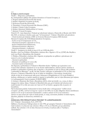 803
E drejta e unionit evropian
Titulli I .- Dispozitat e përbashkëta
Ky titull përmban qëllimet dhe parimet themelore të Unionit Evropian, si:
1. Progresi Substancial Ekonomik dhe Social,
2. Krijimi i Hapësirës Evropiane pa Kufij,
3. Kohezioni Social dhe Ekonomik,
4. Themelimi i Unionit Ekonomik dhe Monetar (EMU),
5. Krijimi i Valutës Unike Evropiane,
6. Krijimi i Identitetit Ndërkombëtar të Unionit,
7. Qytetari i Unionit Evropian,
Titujt II- IV.- Janë dispozitat e Traktatit që ndryshojnë traktatet e Parisit dhe të Romës mbi CSCE
dhe EEC, të njohura si shtylla e parë, apo “tri komunitetet”. Traktati i Mastrihtit tash përcakton:
- Orarin konkret për krijimin e EMU-së (Unionin Monetar Evropian), EMI (Instituti
Monetar Evropian) dhe ECB (Banka Qendrore Evropiane),
- Fusha të reja të kompetencës në UE,
- Themelon konceptin e Qytetarit të UE-së,
- Krijon Ombdusmanin Parlamentar,
- Themelon Komitetin e Rajoneve,
- Themelon Gjykatën e Auditorëve.
Titulli V.- Inauguron dy shtylla të reja të UE-së: CFPS dhe JHA:
Shtyllën e dytë (ose Politika e Përbashkët e Jashtme dhe e Sigurisë e UE-së, (CFSP) dhe Shtyllën e
tretë (ose Punët e Brendshme dhe Gjyqësia).
1. Politika e Përbashkët e Jashtme dhe e Sigurisë, në përputhje me qëllimet e përcaktuara (në
nenin J.1), do të realizohet përmes:
- Aksionit të përbashkët
- Shumicës së kualifikuar të votave dhe
- Asocimit të plotë të Komisionit.
Në dispozita e përbashkëta të Traktatit të Mastrihtit thuhet: “Qëllimet që ia përcaktoi vetes
Unioni është afirmimi i identitetit të vet në skenën ndërkombëtare, sidomos përmes zbatimit të
politikës së përbashkët të Jashtme dhe të Sigurisë, e cila përfshin në afat të caktuar edhe politikën
e përbashkët të Mbrojtjes”. (ne.B). Në fakt, forcimi i mbrojtjes së përbashkët të UE-së është risia
kryesore e Traktatit të Mastrihtit. Siç do të shihet në shtjellimet e mëvonshme, brenda kësaj
shtylle të dytë do të funksionojë edhe posti i Sekretarit të Përgjithshëm të UE-së për Politikë të
Jashtme, ndërkaq që, sa i përket aspektit të sigurisë së përbashkët, janë në vijim diskutimet për krijimin
e të ashtuquajturave forca evropiane: EUROCORPS.
2. Çështjet e Drejtësisë dhe Punët e Brendshme (JHA), është një shtyllë e re, e treta, të cilën e
inauguroi ky traktat. Ideja e Traktatit të Mastrihtit ishte, pra, që të krijohet një kohezion më i
madh brenda UE-së dhe një unitet më i lartë në UE në fushën e gjyqësisë dhe të punëve të
brendshme.
Një konkretizim praktik i funksionimit të kësaj shtylle ishte i ashtuquaujturi: “urdhër arresti
evropian”, (EAW), i cili hyri në fuqi me 1 janar të vitit 2004, me të cilin obligohen shtetet nënshkruese
anëtare të UE-së që të arrestojnë kriniminelët e vendeve anëtare të UE-së në territorin e
shteteve të tjera antare për vepra të rënda penale, si: vrasje, terrorizëm, lëndime të rënda trupore,
dhunime, plaçkitje të armatosura, rrëmbime etj.
804
DORACAKU PËR PËRGATITJEN E PROVIMIT TË JURISPRUDENCËS
2.2.7. Traktati i Amsterdamit, ToA, (1997/99)
Qëllimet e Konferencës Ndërqeveritare të vititi 1996, që i parapriu Traktatit të Amsterdamit, ishin
mjaft modeste: të çohej më tutje reforma e filluar e UE-së, në Mastriht, por pa ndryshime
radikale. Kjo reformë e UE-së ishte fokusuar në tri fusha, të njohura edhe si “Çështjet e
Amsterdamit”:
 