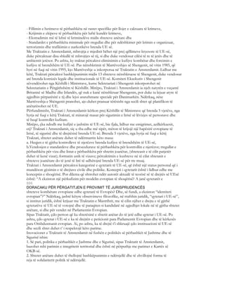 - Fillimin e hetimeve të përbashkëta në rastet specifike për llojet e caktuara të krimeve,
- Krijimin e ekipeve të përbashkëta për luftë kundër krimeve,
- Ekstradimin më të lehtë të kriminelëve midis shteteve anëtare dhe
- Standardet e përbashkëta minimale për rregullat dhe për ndëshkimet për krimin e organizuar,
terrorizmin dhe trafikimin e narkotikëve brenda UE së.
Me Traktatin e Amsterdamit, mbrojtja e mjedisit bëhet një prej qëllimeve kryesore të UE-së,
duke përcaktuar disa shkallë të mbrojtjes së tij, si dhe duke vendosur cilësi të re të jetës dhe të
ambientit jetësor. Po ashtu, ky traktat përcaktoi eliminimin e kufijve kombëtar dhe forcimin e
kufijve të brendshëm të UE-së. Pas nënshkrimit të Marrëveshjes së Shengenit, në vitin 1985, që
hyri në fuqi në vitin 1995, kjo Marrëveshje u inkorporua në Traktatin e Amsterdamit. Lidhur me
këtë, Traktati përcaktoi bashkëpunimin midis 13 shteteve nënshkruese të Shengenit, duke vendosur
atë brenda kornizës legale dhe institucionale të UE-së. Komiteti Ekzekutiv i Shengenit
zëvendësohet nga Këshilli i Ministrave, kurse Sekretariati i Shengenit inkorporohet në
Sekretariatin e Përgjithshëm të Këshillit. Mirëpo, Traktati i Amsterdamit ia njeh natyrën e veçantë
Britanisë së Madhe dhe Irlandës, që nuk e kanë nënshkruar Shengenin, por duke iu lejuar atyre të
zgjedhin përparësitë e tij dhe lejoi aranzhmane speciale për Danimarkën. Ndërkaq, nëse
Marrëveshja e Shëngenit pranohet, ajo duhet pranuar tërësisht nga secili shtet që planifikon të
anëtarësohet në UE.
Përfundimisht, Traktati i Amsterdamit kërkon prej Këshillit të Ministrave që brenda 5 vjetëve, nga
hyrja në fuqi e këtij Traktati, të miratojë masat për sigurimin e lirisë së lëvizjes së personave dhe
të heqë kontrollet kufitare.
Mirëpo, çka ndodh me kufijtë e jashtëm të UE-së, bie fjala, lidhur me emigrimet, azilkërkuesit,
etj? Traktati i Amsterdamit, siç u tha edhe më sipër, mëton të krijojë një hapësirë evropiane të
lirisë, të sigurisë dhe të drejtësisë brenda UE-së. Brenda 5 vjetëve, nga hyrja në fuqi e këtij
Traktati, shtetet anëtare duhet të ndërmarrin këto masa:
a. Heqjen e të gjitha kontrolleve të njerëzve brenda kufijve të brendshëm të UE-së,
b.Vendosjen e standardeve dhe procedurave të përbashkëta për kontrollin e njerëzve; rregullat e
përbashkëta për viza dhe listat e përbashkëta për shtetin joanëtar, (shteteasit e të cilit patjetër
duhet të kenë vizat); formatin unik të vizave; përcaktimin e kushteve në të cilat shtetasit e
shteteve joanëtare do të jenë të lirë të udhëtojnë brenda UE-së për tre muaj.
Traktati i Amsterdamit përcaktoi kategorinë e qytetarit të UE-së, që është një status personal që i
mundëson gëzimin e të drejtave civile dhe politike. Koncepti i qytetarit është i lidhur edhe me
konceptin e shoqërisë. Por dilema që shtrohet ndër autorët aktualë të teorisë së të drejtës së UEsë
është: “A ekziston një përkufizim për modelin evropian të shoqërisë? A janë qytetarët e
806
DORACAKU PËR PËRGATITJEN E PROVIMIT TË JURISPRUDENCËS
shteteve kombëtare evropiane edhe qytetarë të Evropës? Dhe, së fundi, a ekziston “identiteti
evropian”?” Ndërkaq, jashtë këtyre observimeve filozofike, në rrafshin juridik, “qytetari i UE-së”,
si institut juridik, është krijuar me Traktatin e Mastrihtit, me të cilin njihet e drejta e të gjithë
qytetarëve të UE-së të votojnë dhe të paraqiten si kandidatë në zgjedhjet lokale në të gjitha shtetet
anëtare, si dhe për vendet në Parlamentin Evropian.
Sipas Traktatit, çdo person që ka shtetësinë e shtetit anëtar do të jetë edhe qytetar i UE-së. Po
ashtu, çdo qytetar i UE-së e ka të drejtën e peticionit para Parlamentit Evropian dhe të kërkesës
para Ombdusmanit evropian. Ai, po ashtu, ka të drejtë t’i shkruajë çdo instituucioni të UE-së
dhe secili shtet duhet t’ i respektojë këto parime.
Inovacionet e Traktatit të Amsterdamit në fushën e politikës së përbashkët të Jashtme dhe të
Sigurisë ishin:
1. Së pari, politika e përbashkët e Jashtme dhe e Sigurisë, sipas Traktatit të Amsterdamit,
bazohet mbi parimin e integritetit territorial dhe është në përputhje me parimet e Kartës së
OKB-së.
2. Shtetet anëtare duhet të thellojnë bashkëpunimin e ndërsjellë dhe të zhvillojnë forma të
reja të solidaritetit politik të ndërsjellë.
 
