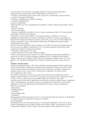3. Unioni duhet të jetë i gatshëm t’u përgjigjet detyrimeve humanitare dhe paqeruajtëse.
Madje, për këtë janë pajtuar edhe shtetet tradicionalisht neutrale të UE-së.
4. Traktati i Amsterdamit sjell inovacione edhe në procesin e vendimmarrjes, duke përcaktuar:
a. punën në strategjinë e përbashkët,
b. drejtimet e përgjithshme të politikës së jashtme,
c. aksionin e përbashkët dhe
d. pozitat e përbashkëta.
Traktati përcakton që UE-ja të përfaqësohet në politikën e jashtme, ndryshe nga periudha e kaluar,
madje nga:
- Kryesia e Këshillit,
- Komisioni Evropian,
- Sekretari i Përgjithshëm i Këshillit, i cili do të veprojë si përfaqësues i lartë i UE-së për politikën
e përbashkët të Jashtme dhe të Sigurisë.
Në gjyqësinë e UE-së, sipas Traktatit të Amsterdamit, Gjykata e së Drejtës e UE-së merr
përgjegjësinë drejtpërdrejte për të siguruar respektimin e të drejtave të njeriut, në përputhje me
Konventën Evropiane për të Drejtat e Njeriut, të vitit 1950, por, po ashtu, ka edhe juridiksion në
fushën e emigracionit, vizave, azilit, kalimit të kufijve dhe në bashkëpunimin penalo-juridik.
2.2.8.Traktati i Nicës, (2001)
Në Nicë të Francës, Këshilli Evropian, në dhjetor të vitit 2000, në konferencën ndërqeveritare që
ishte konvokuar me qëllim të ristruktuimit të UE- së në prag të zgjerimit të parë lindor, kishte
paraqitur për miratim dy dokumente themeltare:
1. Traktatin e ri Themeltar të UE-së dhe
2. Kartën Themelore të UE-së për të Drejtat e Njeriut.
Traktati i Nicës ishte aprovuar në shkurt të vitit 2001, ndërkaq pas referendumit të Irlandës, në
qershor të vitit 2001, në të cilin, mbi gjysma e popullsisë i tha- jo, ratifikimit të këtij Traktati,
çështja e hyrjes në fuqi e Traktatit të Nicës ishte vërë në pikëpyetje. Mirëpo krerët e UE-së, me
gjithë “jo- në” irlandeze, këmbëngulin që ky Traktat të miratohet nga shtete anëtare, ashtu siç
807
E drejta e unionit evropian
është, pra pa ndryshime dhe, si i tillë, edhe të ratifikohet nga parlamentet kombëtare, ndërsa hyrja
në fuqi e këtij Traktati u zhbllokua pas ratifikimit edhe nga Irlanda në fillim të vitit 2003. Traktati
i Nicës inauguroi një sërë ndryshimesh në mekanizmin vendimarrës, me qëllim të adpatimit në
rrethanat e reja, kur UE- ja, nga 15 do të funksiononte si organizatë e 25 shteteve antare.
2.2.9. Legjislacioni i dytë i UE-së
Pos traktateve themeltare, të cilat, siç u pa, janë vërtet burimi kryesor, themelor dhe korniza
juridike e të gjitha burimeve të tjera të UE-së, për çka jo pa arsye quhen edhe “kushtetuta të UEsë”,
e drejta e UE-së ka edhe burime të tjera juridike. Madje vetë Traktati (në nenin 249)
numëron një për një këto tipe të legjislacionit të komunitetit evropian, siç quhet ndryshe, “legjislacion
i dytë”. Këtë legjislacion e miratojnë, (vetë apo në bashkëpunim me njëri-tjetrin, në procedurat
legjislative të UE-së): Këshilli, Komisioni dhe Parlamenti Evropian. Traktati, si legjislacion i
dytë i UE-së, përcakton:
1. Rregulloren,
2. Drejtpërdrejtivën,
3. Vendimin,
4. Rekomandimin dhe
5. Mendimin.
Këtij paragrafi të Traktatit themeltar të UE-së, ne do t’ia shtonim edhe një burim fort të rëndësishëm:
6. Vendimet Gjyqësore të Gjykatës Evropiane të së Drejtës.
2.2.10. Rregullorja
Rregullorja është i vetmi burim nga kategoria e të ashtuquajturit legjislacion i dytë i UE-së, që ka
zbatim të përgjithshëm, pra që obligon të gjitha shtetet anëtare. Madje, ajo fare lehtë do të mund
të quhej edhe “legjislacion i parë”, meqë e vetmja nga të gjitha burimet juridike të UE-së, pos
 
