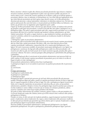 Derisa ekzistimi i aftësisë së palës dhe aftësisë procedurale përcaktohet sipas kritereve objektive
më parë të njohura, ekzistimi i legjitimitetit të palës varet nga interesi juridik i një personi. Ai
interes duhet të jetë i vërtetë dhe mund të qëndrojë në të drejtën e palës që të kërkojë ngritjen e
procedurës (dhënia e lejes së ndërtimit, të letërnjoftimit etj.), kur është fjala për legjitimitetin aktiv
apo është fjala për procedurën që është ngritur sipas detyrës zyrtare, në të cilën përcaktohen
detyrimet për personin e caktuar (përcaktimi i detyrimeve të ndryshme tatimore etj.). Në këtë rast,
pala ka tjetër pozitë dhe nuk është aktive si në procedurën që zhvillohet lidhur me kërkesën e saj,
kështu që, për këtë arsye ky legjitimitet quhet legjitimitet pasiv i palës.
Organi që zhvillon procedurën është i detyruar që, sipas detyrës zyrtare, të kujdeset nëse personi
që paraqitet si palë gjatë tërë procedurës, a mund të jetë palë dhe nëse palën e përfaqëson ose jo
përfaqësuesi ligjor. Në qoftë se gjatë procedurës pala vdes, organi mund ta pezullojë ose ta vazhdojë
procedurën dhe këtë do ta vlerësojë varësisht nga karakteri i çështjes administrative, që është
objekti i procedurës. Në qoftë se organi vlerëson se, sipas karakterit të çështjes ,procedura nuk
mund të vazhdohet, atëherë do ta pezullojë procedurën me konkluzion, kundër të cilit lejohet
ankim i veçantë.
3. Përfaqësimi i palës në procedurën administrative
Siç kemi parë, palë në procedurë është edhe personi që nuk mund të kryejë veprime procedurale
dhe kjo është pala e paaftë procedurale. Për palën e tillë, nëse është fjala për person fizik,
veprimet procedurale i ndërmarrin, i propozojnë dhe në to marrin pjesë përfaqësuesit e tyre
ligjorë. Në emër të personave juridikë, në procedurë marrin pjesë përfaqësuesit e tyre ligjorë ose
përfaqësuesit e autorizuar. Ky ligj njeh edhe përfaqësuesin e palës me aftësi procedurale, i cili
mund të jetë edhe ky palë, me kusht që për atë të marrë autorizim nga pala, prandaj edhe quhet i
autorizuar vullnetar. Në rastet e caktuara paraqitet edhe përfaqësuesi i përkohshëm dhe përfaqësuesi
i përbashkët.
Të gjithë përfaqësuesit dhe të autorizuarit në procedurën administrative janë persona fizikë me
aftësi veprimi, të cilët kryejnë veprime procedurale në procedurë, por jo në emër të vet dhe në
llogari të palëve të cilat i përfaqësojnë.
Në procedurën administrative dallohen këto lloje të përfaqësimit:
1) përfaqësuesit ligjorë ose të nevojshëm të personave me paaftësi procedurale dhe të personave
juridikë;
2) i autorizuari;
601
E drejta administrative
3) përfaqësuesi i përkohshëm dhe
4) përfaqësuesi i përbashkët.
3.1 Përfaqësuesi ligjor
Përfaqësuesit ligjorë veprojnë për personat që nuk kanë aftësi procedurale dhe për personat
juridikë. Përfaqësuesi ligjor për palën e paaftë në aspektin procedural caktohet në bazë të ligjit apo
aktit të organit kompetent të dhënë në bazë të ligjit. Në rolin e përfaqësuesve ligjorë të personave
fizikë, më së shpeshti, lajmërohen në procedurat të ndryshme dhe, po ashtu ,në procedurën
administrative, prindërit e fëmijëve të mitur. Ky përfaqësim ligjor mund të pushojë para arritjes së
moshës madhore te rastet e lidhjes së kurorës apo të marrjes së të drejtave prindërore, ndërsa
mund të vazhdohet nëse është hequr kujdesi prindëror mbi fëmijët.
Në qoftë se bëhet shkurorëzimi apo anulimi i martesës, gjykata vendos se cilit prej prindërve do
t’ia besojë fëmijët për ruajtje dhe edukim, kështu që në këtë mënyrë është vendosur edhe çështja e
përfaqësimit të fëmijëve.
Fëmijëve të mitur, të cilët nuk janë nën kujdesin prindëror, organi kompetent i pushtetit lokal për
punët e kujdestarisë, cakton kujdestarin. Ky organ u cakton kujdestarin edhe personave madhorë,
të cilët janë privuar tërësisht apo pjesërisht nga aftësia afariste (për të vepruar). Kujdestarët e caktuar
janë përfaqësues ligjorë në procedurën administrative.
Personat juridikë në procedurën administrative i përfaqësojnë përfaqësuesit e tyre ligjorë,
përkatësisht përfaqësuesit. Në qoftë se përfaqësuesi, përkatësisht përfaqësuesi ligjor i personit
 