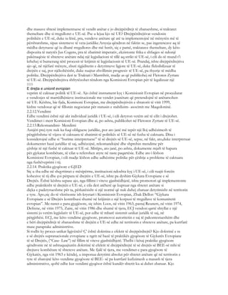 dhe masave shtesë implementuese të vendit anëtar e jo drejtpërdrejt të zbatueshme, si traktatet
themeltare dhe si rregulloret e UE-së. Pse u lejua kjo në UE? Drejtpërdrejtivat vendosin
politikën e UE-së, duke iu lënë, pra, vendeve anëtare që atë ta implementojnë në mënyrën më të
përshtatshme, sipas sistemeve të veta juridike.Arsyeja qëndron në faktin se, pas ingerencave aq të
mëdha detyruese që iu dhanë rregullores dhe më herët, siç e pamë, traktatave themeltare, dy këto
dispozita të natyrës Jus Cogens, pra të zbatimit imperativ, ekzistonte frika e shfaqjes së ndonjë
pakënaqësie të shteteve anëtare ndaj një legjsilacioni të tillë aq strikt të UE-së, i cili do të mund t’i
kthehej si bumerang tërë procesit të krijimit të legjislacionit të UE-së. Prandaj, ishte drejtpërdrejtiva
ajo që, në njëfarë mënyre, zbuti rigjiditetin e detyrimeve ligjore të UE-së, duke fleksibilizuar të
drejtën e saj, por njëkohësisht, duke ruajtur zhvillimin progresiv të UE-së, pa thyerje të mëdha
politike. Drejtpërdrejtiva deri te Traktati i Mastrihtit, madje as që publikohej në Fletoren Zyrtare
të UE-së. Drejtpërdrejtiva shfrytëzohet rëndom nga Komisioni Evropian për të legalizuar një
809
E drejta e unionit evropian
veprim të caktuar politik të UE-së. Ajo është instrument kyç i Komisionit Evropian në procedurat
e vendosjes së marrëdhënieve institucionale me vendet joanëtare që pretendojnë të anëtarsohen
në UE. Kështu, bie fjala, Komisoni Evropian, me drejtpërdrejtivën e shtatorit të vitit 1999,
kishte vendosur që të fillonin negociatat për statusin e stabilizim- asocimit me Maqedoninë.
2.2.12.Vendimi
Edhe vendimi është një akt individual juridik i UE-së, i cili detyron vetëm atë të cilit i drejtohet.
Vendimet i merr Komisioni Evropian dhe ai, po ashtu, publikohet në Fletoren Zyrtare të UE-së.
2.2.13.Rekomandimi- Mendimi
Asnjëri prej tyre nuk ka fuqi obliguese juridike, por ato janë më tepër një lloj udhëzimesh të
përgjithshme të vijave të caktuara të zbatimit të politikës së UE-së në fusha të caktuara. Disa i
konsiderojnë edhe si “burime interpretuese” të së drejtës së UE-së, sepse, në fakt, ato,duke interpretuar
dokumentet bazë juridike të saj, udhëzojnë, rekomandojnë dhe shprehin mendime për
çështje të një fushë të caktuar të UE-së. Mirëpo, ato janë, po ashtu, dokumente mjaft të hapura
për gjykatat kombëtare, të cilat u referohen atyre në raste paqartësie. Edhe ato i lëshon
Komisioni Evropian, i cili madje lëshon edhe udhëzime politike për çështje a probleme të caktuara
nga fushëveprimi i tij.
2.2.14. Praktika gjyqësore e GJED
Siç u tha edhe në shqyrtimet e mësipërme, institucioni ndoshta kyç i UE-së, i cili ruajti forcën
kohezive të tij dhe çoi përpara të drejtën e UE-së, ishte pa dyshim Gjykata Evropiane e së
Drejtës. Është kështu sepase ajo, nga fillimi i viteve gjashtëdhjetë, ishte promotori që implementonte
edhe praktikisht të drejtën e UE-së, e cila deri atëherë qe kuptuar nga shtetet anëtare si
diçka e padetyrueshme për ta, përkatësisht si një normë që nuk duhej zbatuar detyrimisht në territorin
e tyre. Apo,siç do të vlerësonte ish-kryetari i Komisionit Evropian, Zhak Dellor: “Gjykata
Evropiane e së Drejtës kontribuoi shumë në krijimin e një korpusi të rregullave të komunitetit
evropian”. Me rastet e para gjygjësore, siç ishin: Loos, në vitin 1963, pastaj Reuners, në vitin 1974,
Defrene, në vitin 1975, Zaire, në vitin 1986 dhe shumë të tjera, ECJ vendosi qartë shtyllat e një
sistemi jo vetëm legjislativ të UE-së, por edhe të mbarë sistemit unikat juridik të saj, në
përgjithësi. ECJ, me këto vendime gjyqësore, promovoi autoritetin e saj të pakontestueshëm dhe
e bëri drejtpërdrejt të zbatueshme të drejtën e UE-së edhe në territorin e shteteve anëtare, pa kurrfarë
mase paraprake administrtive.
Si rodhi ky proces unikat ligjvënës? Ç’ është doktrina e efektit të drejtpërdrejtë? Kjo doktrinë e re
e së drejtës supranacionale evropiane u ngrit në bazë të praktikës gjyqësore të Gjykatës Evropiane
të së Drejtës, (“Case- Law”) në fillim të viteve gjashtëdhjetë. Thelbi i kësaj praktike gjyqësore
qëndronte në të ashtuquajturën doktrinë të efektit të drejtpërdrejtë të së drejtës së BEE-së mbi të
drejtave kombëtare të shteteve anëtare. Me fjalë të tjera, me vendimet e para gjyqësore të
Gjykatës, nga viti 1963 e këndej, u imponua detyrimi absolut për shtetet anëtare që në territorin e
tyre të zbatojnë këto vendime gjyqësore të BEE- së pa kurrfarë kufizimesh a masash të tjera
administrative, qoftë edhe kur vendimi gjyqësor është kundër shtetit ku ai duhet zbatuar. Kjo
 