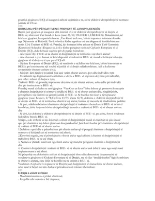 praktikë gjyqësore e ECJ-së inauguroi atëbotë doktrinën e re, atë të efektit të drejtpërdrejtë të normave
juridike të UE-së.
810
DORACAKU PËR PËRGATITJEN E PROVIMIT TË JURISPRUDENCËS
Rasti i parë gjyqësor që inauguroi këtë dokrinë të re të efektit të drejtpërdrejtë të së drejtës së
BEE- së, ishte rasti Van Gend en Loos (case: 26/62; 1963 ECR 1, CMCRLOS). Shkurtimisht, në
këtë rast gjyqësor, kompania holaneze ,,Van Gend en Loos,, kishte importuar substanca kimike
nga Gjermania në Holandë. Por Holanda e kishte ngarkuar atë me dogana në kundërshtim me
nenin 12 të Traktatit të BEE-së. Prandaj, kjo kompani ishte ankuar në Dutch Tarif Commisie
(Komisoni Holandez i Doganave), i cili e kishte paraqitur rastin në Gjykatën Evropiane të së
Drejtës (ECJ), duke kërkuar sqarime për dy pyetje themelore:
- nëse (neni 12) i TBEE-së ka zbatim të drejtpërdrejtë në territorin e një shteti anëtar?
- nëse shtetasit e tyre, bazuar në këtë dispozitë të traktatit të BEE- së, mund të kërkojnë mbrojtje
gjyqësore të të drejtave të tyre para ECJ-së?
- Gjykata Evropiane së Drejtës (ECJ), në vendimin e saj lidhur me këtë rast, kishte konstatuar se
BEE-ja po konstituonte një rend të ri juridik të së drejtës ndërkombëtare, i cili u kufizonte
sovranitetin shteteve anëtare të saj;
- Subjekt i këtij rendi të ri juridik nuk janë vetëm shtetet anëtare, por edhe individët e tyre
- Pavarësisht nga legjislacionet kombëtare, e drejta e BEE- së imponon detyrime për individët,
por edhe i mbron të drejtat e tyre;
Traktati i BEE- së, prandaj, impononte detyrime si për shtetet anëtare, ashtu edhe për individët
dhe për institucionet e BEE- së.
Prandaj, mund të thuhet se rasti gjyqësor “Van Gen en Loos” ishte kthesa që promovoi konceptin
e zbatimit drejtpërdrejt të normave juridike të BEE- së në shtetet anëtare dhe, përgjithësisht,
për ngritjen e një sistemi sui generis juridik të BEE- së. Së bashku me rastet e tjera pasuese
gjyqësore (case: Reuners, 2/74; Defrene 43/75; Zaera 12/8), doktrina e efektit të drejtpërdrejtë të
së drejtës së BEE- së në territorin e shtetit të saj anëtar, kumtoi dy mesazhe të rëndësishme politike:
- Së pari, ndërkombëtarizoi zbatimin e drejtpërdrejtë të traktateve themeltare të BEE- së në nivel
kombëtar, duke fuqizuar kështu drejtpërsëdrejti normën e traktatit të BEE- së në shtetet anëtare
dhe
- Së dyti, kjo doktrinë e efektit të drejtpërdrejtë të së drejtës së BEE- së, po ashtu, forcoi tendencat
federaliste brenda BEE- së.
Mirëpo, a do të thotë se kjo doktrinë e efektit të drejtpërdrejtë mund të zbatohet në çdo situatë
apo për zbatimin e saj duhen plotësuar disa parakushte? Janë katër kushte për zbatimin e drejtpërdrejtë
të traktatit të BEE-së në shtetin anëtar:
1.Ndalesa e qartë dhe e pakushtëzuar për shtetin anëtar që të pengojë zbatimin e drejtpërdrejtë të
normave të këtij traktati në territorin e atij shteti;
2.Detyrimi negativ, pra të përmbajturit e shtetit anëtar nga kufizimi i zbatimit të drejtpërdrejtë të
traktatit të BEE- së në atë shtet;
3. Ndalesa e çfarëdo rezervash nga shteti anëtar që mund të pengojnë zbatimin e drejtpërdrejtë
dhe
4. Zbatimi i drejtpërdrejtë i traktatit të BEE- së në shtetin anëtar nuk është i varur nga asnjë masë
implementuese e atij shteti.
Në përputhje me doktrinën e efektit të drejtpërdrejtë ishte edhe dimensioni i supremacisë së
vendimeve gjyqësore të Gjykatës Evropiane të së Drejtës, me të cilat “invalidoheshin” ligjet kombëtare
të shteteve anëtare, nëse ishin në konflikt me të drejtën e BEE- së.
Vendimet e Gjykatës Evropiane të së Drejtës janë drejtpërdrejt të zbatueshme në shtetet anëtare,
nëse kanë të bëjnë me këto fusha të përcaktuara në traktatet themeltare:
811
E drejta e unionit evropian
- Mosdiskriminimin sa i përket shtetësisë;
- Rregullat mbi unionin e lirë doganor;
 