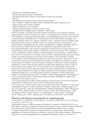 - Mosdetyrimi i brendshëm doganor;
- Moskuotimi tregtar në tregun e brendshëm;
- Mosdiskriminimi midis shtetasve të ndryshëm të Unionit nga monopolet
shtetërore;
- Mosdisksriminimi nacional i lirisë së lëvizjes dhe i punësimit;
- Liria e dhënies së shërbimeve jashtë kufijve kombëtarë dhe trajtimi kombëtar i tyre;
- Pagesat valutore dhe transferi i kapitalit;
- Ndalesat diskriminuese në transport;
- Trajtimi i barabartë, pagesa e njëjtë për punën e njëjtë;
- Mosdiskriminimi në pjesëmarrjen në kapitalin e ndërmarrjeve.
Gjykata Evropiane e së Drejtës ishte njëri ndër katër institucionet më të vjetra dhe njëri nga
organet e para të integrimit institucional evropian, i cili qe themeluar me Traktatin e Parisit të vitit
1951. Ndërkohë, kompetencat dhe fushëveprimi i saj vazhdimisht ishin avancuar deri në traktatet
e fundit themeltare të Mastrihtit dhe të Amsterdamit. Në vitin 1988, Gjykatës Evropiane të së
Drejtës i bashkohet edhe CFI a Gjykata e Instancës së Parë, e cila gjykon rastet në shkallë të parë,
ndërkaq ECJ mbetet gjykatë e shkallës së dytë e UE-së dhe instanca më e lartë gjyqësore e saj.
Gjykata përbëhet nga gjyqtarë dhe nga avokatë të përgjithshëm të zgjedhur nga shtetet anëtare të
UE-së, për çka do të bëhet fjalë më shumë në shtjellimet rreth procedurës para ECJ-ës.
Do të përqendroheshim vetëm në disa raste gjyqësore të kësaj Gjykate, për të parë më mirë se sa
të detyrueshme ishin dhe janë vendimet e kësaj Gjykate për shtetet anëtare të UE-së. Kuptohet,
nuk do të shtjellojmë të gjitha vendimet e deritashme gjyqësore të ECJ-së dhe as të gjitha fushat
me të cilat ato u morën, por do të marrim vetëm një fushë, si shembull ilustrimi, për të parë efektin
praktik të vendimeve gjyqësore të ECJ-ës për shtetet anëtare të UE-së. Bie fjala, të marrim
vetëm shkeljet e Tregut të Përbashkët Evropian, një vlerë kjo posaçërisht e mbrojtur në UE. Po
t’i analizojmë masat, veprimet dhe praktikën monopoliste të kompanive të ndryshme evropiane
në këtë treg, do të shohim se Gjykata Evropiane e së Drejtës mori një sërë vendimesh gjyqësore
ndëshkuese jo vetëm kundër shteteve anëtare, por edhe kundër ndërmarrjeve private të tyre, që
kishin shkelur normat juridike të UE-së në këtë fushë. Pos në rrafshin politik, brenda të cilit
Komisioni Evropian mund të ndërmarrë hetime të detajizuara kundër shteteve të dyshuara për
cenim të tregut të përbashkët evropian me sjelljet monopoliste dhe konkurrencë jolojale apo me
praktikën damping të tyre, në rrafshin gjyqësor, kundë një praktike të të tillë të palejueshme
tregtare merret edhe Gjykata Evropiane e së Drejtës. E tërë praktika gjyqësore e kësaj Gjykate, në
rastet e monopolizimit dhe të konkurrencës jolojale në Tregun e Përbashkët Evropian, është
përqendruar në dy drejtime kryesore:
a. Në të parin bëjnë pjesë të gjitha vendimet gjyqësore të kësaj Gjykate, që merren me kufizimin e
palejueshëm të konkurrencës së lirë në Tregun e Përbashkët Evropian dhe
b. Në të dytin, që u referohet marrëveshjeve monopoliste për dominimin e pjesëve a të tërë tregut
të përbashkët evropian me mallra a shërbime të caktuara. (Nga moria e vendimeve gjyqësore të
ECJ, po veçojmë këtu vetëm disa më karaktersitike: “Chima Chapei Budera, (1969); “Brasserie de
Haesht”, (1967); “Henkel Colgate”, (1972); “Colotrans”(1969); “AEF Chemia Farma”, (1969);
“Grunding”, (1970); “Omega”, (1970); “Covention Faiance”, (1964); “Julien Van Katwijak,
(1970); “Transecean”, (1967); “Agfa Gevaert”, 1970; ECJ: L-no.23/1967;L-no.69/1969;L-
812
DORACAKU PËR PËRGATITJEN E PROVIMIT TË JURISPRUDENCËS
no.195/1969; L-no.14/1972;L-no.192/1969;L-no 41/1969; L-no242/1970; L-no.147/1970; Lno.
163/1967; L-no147/1970, etj).
E përbashkëta e këtyre vendimeve gjyqësore të Gjykatës Evropiane të së Drejtës ishte ajo se, me
gjithë faktin se ECJ ishte një gjykatë jonacionale, por supranacionale, ajo imponoi zbatimin drejtpërdrejt
të së drejtës së UE-së dhe në çështjet konkrete të lartpërmendura ndëshkoi rastet e ndarjes
së Tregut të Përbashkët Evropian, të monopolizimit të tij, të marrëveshjeve mbi kufizimin e
qarkullimit të lirë tregtar në të përmes konkurrencës jolojale etj. Në të gjtha vendimet e tilla gjyqësore,
ECJ pati dy mesazhe të përgjithshme dhe të përbashkëta juridike për cenuesit e së drejtës së
 