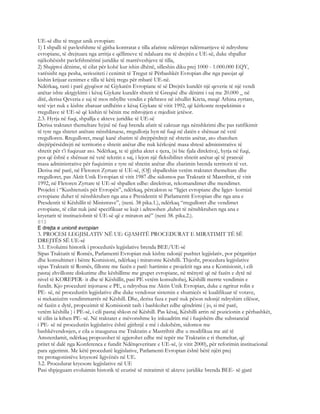 UE-së dhe të tregut unik evropian:
1) I shpalli të pavlesfshme të gjitha kontratat e tilla afariste ndërmjet ndërmarrjeve të ndryshme
evropiane, të drejtuara nga arritja e qëllimeve të ndaluara me të drejtën e UE-së, duke shpallur
njëkohësisht pavlefshmërinë juridike të marrëveshjeve të tilla,
2) Shqiptoi dënime, të cilat për kohë kur ishin dhënë, silleshin diku prej 1000 - 1.000.000 EQY,
varësisht nga pesha, serioziteti i cenimit të Tregut të Përbashkët Evropian dhe nga pasojat që
kishin krijuar cenimet e tilla të këtij tregu për mbarë UE-në.
Ndërkaq, rasti i parë gjyqësor në Gjykatën Evropiane të së Drejtës kundër një qeverie të një vendi
anëtar ishte aktgjykimi i kësaj Gjykate kundër shtetit të Greqisë dhe dënimi i saj me 20.000 _ në
ditë, derisa Qeveria e saj të mos mbyllte vendin e plehrave në ishullin Kreta, meqë Athina zyrtare,
tetë vjet nuk e kishte zbatuar urdhërin e kësaj Gjykate të vitit 1992, që kërkonte respektimin e
rregullave të UE-së që kishin të bënin me mbrojtjen e mjedisit jetësor.
2.3. Hyrja në fuqi, shpallja e akteve juridike të UE-së
Derisa traktatet themeltare hyjnë në fuqi brenda afatit të caktuar nga nënshkrimi dhe pas ratifikimit
të tyre nga shtetet anëtare nënshkruese, rregullorja hyn në fuqi në datën e shënuar në vetë
rregulloren. Rregulloret, meqë kanë zbatim të drejtpërdrejt në shtetin anëtar, ato zbatohen
drejtëpërsëdrejti në territorin e shtetit anëtar dhe nuk kërkojnë masa shtesë administrative të
shtetit për t’i fuqizuar ato. Ndërkaq, te të gjitha aktet e tjera, (si bie fjala direktiva), hyrja në fuqi,
pos që është e shënuar në vetë tekstin e saj, i lejon një fleksibilitet shtetit anëtar që të pranojë
masa administrative për fuqizimin e tyre në shtetin anëtar dhe zbatimin brenda territorit të vet.
Derisa më parë, në Fletoren Zyrtare të UE-së, (OJ) shpalleshin vetëm traktatet themeltare dhe
rregulloret, pas Aktit Unik Evropian të vitit 1987 dhe sidomos pas Traktatit të Mastrihtit, të vitit
1992, në Fletoren Zyrtare të UE-së shpallen edhe: direktivat, rekomandimet dhe mendimet.
Projekti i “Kushtetutës për Evropën”, ndërkaq, përcakton se “ligjet evropiane dhe ligjet- kornizë
evropiane duhet të nënshkruhen nga ana e Presidentit të Parlamentit Evropian dhe nga ana e
Presdentit të Këshillit të Ministrave”, (neni. 38 pika.1.), ndërkaq “rregulloret dhe vendimet
evropiane, të cilat nuk janë specifikuar se kujt i adresohen ,duhet të nënshkruhen nga ana e
kryetarit të instituciobnit të UE-së që e miraton atë” (neni 38. pika.2.).
813
E drejta e unionit evropian
3. PROCESI LEGJISLATIV NË UE: GJASHTË PROCEDURAT E MIRATIMIT TË SË
DREJTËS SË UE-së
3.1. Evoluimi historik i procedurës legjislative brenda BEE/UE-së
Sipas Traktatit të Romës, Parlamenti Evropian nuk kishte ndonjë pushtet legjislativ, por përgatitjet
dhe konsultimet i bënte Komisioni, ndërkaq i miratonte Këshilli. Thjesht, procedura legjislative
sipas Traktatit të Romës, fillonte me fazën e parë: hartimin e projektit nga ana e Komisionit, i cili
pastaj zhvillonte diskutime dhe këshillime me grupet evropiane, në mënyrë që në fazën e dytë në
nivel të KOREPER- it dhe të Këshillit, pasi PE vetëm konsultohej, Këshilli merrte vendimin e
fundit. Kjo procedurë injoruese e PE, u ndryshua me Aktin Unik Evropian, duke e ngritur rolin e
PE- së, në procedurën legjislative dhe duke vendosur sistemin e shumicës së kualifikuar të votave,
si mekanizëm vendimmarrës në Këshill. Dhe, derisa faza e parë nuk pëson ndonjë ndryshim cilësor,
në fazën e dytë, propozimit të Komisionit tash i bashkohet edhe qëndrimi ( jo, si më parë,
vetëm këshilla ) i PE-së, i cili pastaj shkon në Këshill. Pas kësaj, Këshilli arrin në pozicionin e përbashkët,
të cilin ia kthen PE- së. Në traktatet e mëvonshme ky inkuadrim më i fuqishëm dhe substancial
i PE- së në procedurën legjislative është gjithnjë e më i dukshëm, sidomos me
bashkëvendosjen, e cila u inaugurua me Traktatin e Mastrihtit dhe u modifikua me atë të
Amsterdamit, ndërkaq propozohet të zgjerohet edhe më tepër me Traktatin e ri themeltar, që
pritet të dalë nga Konferenca e fundit Ndërqeveritare e UE-së, (e vitit 2000), për reforimin institucional
para zgjerimit. Me këtë procedurë legjislative, Parlamenti Evropian është bërë njëri prej
tre protagonistëve kryesorë ligjvënës në UE.
3.2. Procedurat kryesore legjislative në UE
Pasi shpjeguam evoluimin historik të ecurisë së miratimit të akteve juridike brenda BEE- së gjatë
 