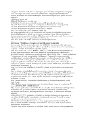 këtij gjysmë shekulli të fundit, këtu do të paraqesim procedurat kryesore legjislative, secila prej të
cilave veçohet për nga roli dhe autorizimet vendimmarrëse të tre protagonistëve kryesorë:
Këshillit, Komisionit dhe Parlamentit Evropian. Në Unionin Evropian njihen gjashtë procedura
legjislative:
1. Komisioni vepron vetë,
2. Këshilli dhe Komisioni veprojnë vetë,
3.Këshilli dhe Komisioni veprojnë në konsultim me PE (procedura konsultative),
4. Këshilli dhe Komisoini veprojnë në bashkëpunim me PE (procedura e bashkëpunimit),
5. Këshilli, Komisioni dhe PE bashkëvendosin (procedura e bashkëvendosjes),
6. Këshilli, Komisioni dhe pëlqimi i PE-së (procedura e pëlqimit).
3.2.1. PROCEDURA E PARË: Komisioni vepron vetë
Kjo është procedurë e rrallë në UE. Në përputhje me Traktatin, Komisioni ka vetvetiu pushtet
të nxjerrë legjislacionin pa ndonjë intervenim nga institucione të tjera, sidomos në fushat, si:
fuqizimi i direktivave, vendimeve që kanë të bëjnë me relacionet financiare midis shteteve, pastaj
lidhur me konkurrencën në tregun e telekomunikimeve, etj.
3.2.2. PROCEDURA E DYTË: Këshilli dhe Komisioni veprojnë vetë
814
DORACAKU PËR PËRGATITJEN E PROVIMIT TË JURISPRUDENCËS
Kjo procedurë zbatohet në disa fusha, për të cilat Këshilli dhe Komisioni mund të ndërmarrin
aksione pa ndonjë intervenim nga PE. Sidomos kjo ndodh në fushat, si: lëvizja e lirë e punëtorëve,
e kapitalit, e politikës ekonomike dhe e politikës tregtare.
3.2.3. PROCEDURA E TRETË - KONSULTATIVE: Këshilli, Komisioni në konsultim me PE
Siç dihet, procesi legjislativ më herët kishte përqendruar pushtetin legjislativ te Këshilli dhe
Komisioni Evropian, kur Komisioni propozonte masat, ndërsa Këshilli duhet t’i votonte, përkatësisht
t’i miratonte ato në formë norme juridike. Ndërkaq, roli i Parlamentit Evropian ishte vetëm
këshilldhënës, pra konsultativ. Dhe, kjo ka mbetur edhe sot në disa fusha, në të cilat roli i PE- së
ende është vetëm konsultativ, pra ai vetëm këshillohet para se Këshilli t’i miratojë masat e
propozuara nga Komisioni Evropian. Sidomos kjo vlen për të drejtën për të votuar dhe për të
kandiduar në zgjedhjet lokale: të drejtat qytetare, çështja e tatimit indirekt, vizat, azili, luftimi i formave
të ndryshme të diskriminimit etj..
3.2.4. PROCEDURA E KATËRT- E BASHKËPUNIMIT: Këshilli, Komisioni në bashkëpunim
me PE
Gjatë tri dekadave të fundit, Parlamenti Evropian kishte vetëm një rol konsultativ në procesin
legjislativ të UE-së. Mirëpo, pas ndryshimeve që solli Akti Unik Evropian (SEA, 1987) dhe sidomos
pas Traktatit të Mastrihtit dhe të Amsterdamit, roli i PE- së filloi të avancohet, kurse pozita e
tij ligjëkrijuese të forcohet, duke i dhënë atij edhe dimensionin e bashkëpunimit me Këshillin dhe
Komisionin Evropian.
Sipas Traktatit (neni 252), kjo procedurë e bashkëpunimit të Këshillit dhe Komisionit me PE
është si vijon:
1. Këshilli, duke vepruar sipas propozimeve të Komisionit dhe pas marrjes së mendimit nga PE,
miraton POZICIONIN E PËRBASHKËT
2. Ky pozicion i përbashkët i komunikohet PE- së, i cili njihet me arsyet e marrjes së këtij pozicioni.
PE ka 3 muaj afat që të deklarohet rreth këtij pozicioni të përbashkët. Nëse brenda këtij
afati 3-mujor nuk deklarohet, Këshilli përfundimisht miraton aktin në përputhje me pozicionin e
pëbashkët
3. Nëse PE REFUZON pozicionin e përbashkët me shumicë absolute votash të deputeteve të
vet, atëherë Këshilli mund ta miratojë aktin vetëm përmes konsensusit. PE brenda tre muajve
mund të propozojë edhe amendamentet e veta.
4. Ndërkohë, Komisioni, brenda afatit prej 1 muaji nga paraqitja e amendamentet nga PE,
duhet të shprehë mendimin rreth këtyre amendamneteve. Pas kësaj, Këshilli mund të miratojë
amendamentet me konsensus.
5. Këshilli, duke vepruar me shumicë të kualifikuar votash, mundet pastaj të miratojë propozimin
 