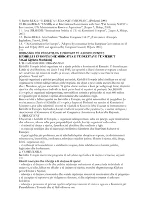 9. Blerim REKA: “ E DREJTA E UNIONIT EVROPIAN”, (Prishtinë 2000)
10. Blerim REKA: “UNMIK as an International Governance with Post- War Kosova; NATO’ s
Intervention, UN Administration, Kosovar Aspirations”, (Logos A, Shkup, 2003)
11 . Arta IBRAHIMI: “Institucionet Politike të UE- së; Komisioni Evropian”, (Logos A, Shkup,
2003)
12 . Blerim REKA- Arta Ibrahimi: “Studime Evropiane 1 & 2”, (Universiteti i Evropës
Juglindore, Tetovë, 2004)
13 . “The Constitution for Europe”, (Adopted by consensus bythe European Convention on 13
June and 10 July 2003, and approved by European Council, 18 June 2004)
818
DORACAKU PËR PËRGATITJEN E PROVIMIT TË JURISPRUDENCËS
KËSHILLI I EVROPËS DHE MBROJTJA E TË DREJTAVE TË NJERIUT
Mr.sci Gjylieta Mushkolaj
I. THEMELIMI DHE ORGANIZIMI
Këshilli i Evropës është organizata më e vjetër politike e kontinentit të Evropës. U themelua pas
Luftës së dytë Botërore, më datën 5 maj 1949, kur qeveritë e dhjetë shteteve evropiane u takuan
në Londër me një mision të madh: që vrasjet, shkatërrimet dhe vuajtjet e njerëzve të mos
përsëriten “kurrë më”.
Nga një organizatë e përbërë prej dhjetë anëtarësh, Këshilli i Evropës është zhvilluar sot në një
organizatë të vërtetë ndërqeveritare gjithevropiane, me dyzet e pesë shtete anëtare dhe me një
shtet, Monakon, që pret anëtarësim. Të gjitha shtetet anëtare e kanë për obligim që lirinë, dinjitetin
njerëzor dhe mirëqenien e individit ta kenë parim bazë të veprimit të pushtetit. Sot, Këshilli
i Evropës, si organizatë ndërqeveritare, personifikon zotimin e përbashkët të rreth 800 milion
evropianëve për të drejtat e njeriut, demokracinë dhe sundimin e ligjit.
Kosova është e lidhur ngushtë me Këshillin e Evropës, me gjithë satusin final të pazgjidhur. Jo
vetëm prania e Zyrës së Këshillit të Evropës, e hapur në Prishtinë me vendim të Komitetit të
Ministrave, por edhe ndërtimi i sistemit të ri juridik të Kosovës është i bazuar në instrumentet e
Këshillit të Evropës. Gjithashtu, ka një rëndësi të veçantë edhe pjesëmarrja, si anëtar vëzhgues, i
Asociacionit të Komunave të Kosovës në Kongresin e Autoriteteve Lokale dhe Rajonale.
1. OBJEKTIVAT
Objektivat e Këshillit të Evropës, si organizatë ndërqeveritare, edhe sot janë po aq të rëndësishme
dhe relevante, sikurse edhe para gati pesëdhjetë vjetësh, kur kjo organizatë u themelua:
- të mbrojë të drejtat e njeriut, demokracinë pluraliste dhe sundimin e ligjit;
- të avancojë vetëdijen dhe të inkurajojë zhvillimin e identitetit dhe diversitetit kulturor të
Evropës;
- të gjejë zgjidhje për problemet, me të cilat ballafaqohet shoqëria evropiane, (si: diskriminimi i
minoriteteve, ksenofobia, jotoleranca, mbrojtja e mjedisit jetësor, klonimi i njeriut, sida, droga,
krimi i organizuar etj.);
- të ndihmojë në konsolidimin e stabilitetit evropian, duke mbështetur reformën politike,
legjislative dhe kushtetuese.
2. VEPRIMTARIA:
Këshilli i Evropës merret me programe të ndryshme nga fusha e të drejtave të njeriut, siç janë:
819
Këshilli i evropës dhe mbrojtja e të drejtave të njeriut
- mbrojtja e të drejtave civile dhe politike nëpërmjet mekanizmit të procedurës individuale të
ankesave, të cilat, lidhur me shkeljet e të drejtave të njeriut, mund të shqyrtohen nga Gjykata
për të Drejtat e Njeriut;
- mbrojtja e të drejtave ekonomike dhe sociale nëpërmjet sistemit të monitorimit dhe të përgatitjes
e të paraqitjes së raporteve për obligimet e shteteve, si dhe nëpërmjet sistemit të ankesave
kolektive;
- mbrojtja e personave të privuar nga liria nëpërmjet sistemit të vizitave nga ana e Komitetit për
Parandalimin e Torturës dhe të Ndëshkimeve ose
 