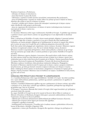 Trajtimeve Çnjerëzore a Poshtëruese;
- mbrojtja e të drejtave të minoriteteve;
- puna drejt barzisë së gruas dhe burrit;
- ndërmarrja e veprimeve kundër racizmit, ksenofobisë, antisemitizmit dhe jotolerancës;
- puna në bashkëpunimin e ngushtë me mediat, lidhur me çështjet që kanë të bëjënë me lirinë e
shprehjes dhe çështje të tjera të të drejtave të njeriut;
- avancimi i vetëdijes për të drejtat e njeriut dhe inkurajimi i arsimimit për të drejtat e njeriut
nëpër shkollla dhe midis grupeve profesionale;
- puna me organizatat dhe institucionet e të drejtave të njeriut (ombudspersonat, komisionet
nacionale për të drejtat e njeriut etj.).
3. ORGANET
4.1. Komiteti i Ministrave është organ vendimmarrës i Këshillit të Evropës. Ai përbëhet nga ministrat
e jashtëm të dyzet e pesë shteteve anëtare ose nga përfaqësues të tyre diplomatikë të akredituar
në Strasbur.
Duke u anëtarësuar në Këshillin e Evropës, shtetet marrin përsipër obligimin t’i pranojnë parimet
e sundimit të ligjit dhe të drejtën e qytetarëve të tyre për të drejtat dhe liritë fundamentale.
Gjithashtu, ato marrin përsipër obligimin që të bashkëpunojnë në mënyrë të sinqertë dhe efektive
për të arritur një unitet më të madh dhe për të ndihmuar përparimin ekonomik dhe social.
Secili shtet anëtar është përgjegjës për respektimin e këtyre zotimeve. Komiteti i Ministrave siguron
që shtetet të respektojnë zotimet e veta. Në rast të ndonjë shkeljeje serioze, Komiteti i
Ministrave mund të suspendojë përfaqësimin e shtetit anëtar përkatës, ta thërrasë atë që të heqë
dorë nga anëtarësia apo madje edhe të vendosë pushimin së qeni anëtar i Këshillit të Evropëd të
atij shteti.
Komiteti i Ministrave siguron zbatimin e konventave dhe marrëveshjeve midis shteteve anëtare.
Ky është sidomos kritik kur është fjala për tekstet që kanë të bëjënë me të drejtat e njeriut (më i
rëndësishmi prej të cilëve është Konventa Evropiane për të Drejtat e Njeriut, pastaj Karta Sociale
Evropiane, Konventa Evropiane për Parandalimin e Torturës dhe Konventa Kornizë për
Mbrojtjen e pakicave kombëtare), duke përcaktuar makinerinë mbikqyrëse. Përgjegjësia e
Komitetit të Ministrave ndaj Konventës Evropiane për të drejtat e njeriut e pasqyron rëndësinë e
kësaj Konvente, që është gur themeli i sistemit evropian të mbrojtjes së të drejtave të njeriut.
Duke i mbikëqyrur shtetet anëtare në ekzekutimin e aktgjykimeve të Gjykatës Evropiane për të
Drejtat e Njeriut, Komiteti i Ministrave luan rol thelbësor në ruajtjen e kredibilitetit të këtij sistemi,
që është unik në botë.
820
DORACAKU PËR PËRGATITJEN E PROVIMIT TË JURISPRUDENCËS
4. 2. Asambleja Parlamentare është organ këshilldhënës i Këshillit të Evropës. Ajo është asambleja
më e vjetër ndërkombëtare parlamentare, e përbërë nga anëtarët e parlamenteve të zgjedhur në
mënyrë demokratike.
Anëtarët e Asamblesë Parlamentare zgjidhen nga ana e parlamenteve të shteteve anëtare, nga radhët
e anëtarëve të vet. Secili shtet, varësisht nga madhësia e popullsisë, përfaqësohet nga delegacioni
që përbëhet nga 2 deri në 18 anëtarë.
4.3 Kongresi i Autoriteteve Rajonale dhe Lokale të Evropës është organ konsultativ që i përfaqëson
autoritetet lokale dhe rajonale.
Ky organ i Këshillit të Evropës ka një rol të veçantë në Kosovë. Që në fillim të vendosjes së
Misionit të Kombeve të Bashkuara, Kongresi është pjesë e prezencës ndërkombëtare në Kosovë.
Veprimtaria e Kongresit në Kosovë përfshin:
- ndihmën për të rekrutuar administratorë ndërkombëtarë për tridhjetë komunat e Kosovës;
- ndihmën për të hartuar tekstet ligjore për komunat dhe zgjedhjet;
- vëzhgimin e zgjedhjeve komunale;
- bashkëpunimin me Komisionin e Venedikut për të studiuar statusin e përkohshëm të Kosovës,
bazuar në Rezolutën e Këshillit të Sigurimit 1244;
- organizimin e vizitave për Presidentin e Kongresit dhe sigurimin e dialogut me përfaqësues të
 