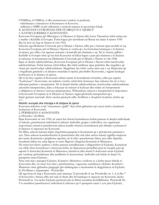 UNMIKut, të OSBEsë, si dhe institucionet vendore të pushtetit;
- mbështetjen e iniciativave të Komunave të Kosovës;
- ndihmën e OSBE-së për ndërtimin e institutit trajnues të qeversisjes lokale.
II. KONVENTA EVROPIANE PËR TË DREJTAT E NJERIUT
1. NATYRA JURIDIKE E KONVENTËS
Konventa Evropiane për Mbrojtjen e të Drejtave të Njeriut dhe Lirive Themelore është arritja më
e madhe e Këshillit të Evropës. Është hapur për nënshkrim në Romë më datën 4 nëntor 1950
dhe ka hyrë në fuqi në shtator të vitit 1953.
Ndryshe nga Deklarata Universale për të Drejtat e Njeriut, edhe pse e hartuar sipas modelit të saj,
Konventa Evropiane për të Drejtat e Njeriut jo vetëm që e ka formuluar katalogun e të drejtave
të njeriut, por edhe e ka siguruar sistemin e kontrollit për zbatimin e saj. Në të vërtetë, qëllim i
Këshillit të Evropës ishte që me këtë Konventë të bëhen hapat e parë për zbatimin e të drejtave
të caktuara, të konstatuara me Deklaratën Universale për të Drejtat e Njeriut të vitit 1948.
Sipas së drejtës ndërkombëtare, Konventa Evropiane për të Drejtat e Njeriut është marrëveshje
ndërkombëtare. Është hartuar, është lidhur dhe është ratifikuar sipas praktikës dhe rregullave që
vlejnë për marrëveshjet ndërkombëtare. Megjithatë, kjo është vetëm njëra anë e saj. Dispozitat që
i rregullojnë garancitë e të drejtave materiale të njeriut, pra thelbi i Konventës, i ngjanë katalogut
kushtetues të të drejtave të njeriut.
Që të dy këto aspekte të Konventës duhen marrë në konsideratë së bashku, edhe pse aspekti
“kushtetues” i Konventës, me kalimin e kohës, është bërë dominant. Kjo sidomos bie në sy kur i
shikojmë parimet e interpretimit. Në të drejtën klasike ndërkombëtare, marrëveshjet ndërkombëtare
zakonisht interpretohen, duke u fokusuar në mënyrë të kufizuar dhe strikte në interpretimin
e obligimeve të shteteve (travaux préparatories). Përkundrazi, mënyra e interpretimit të dispozitave
të Konventës Evropiane të të Drejtave të Njeriut i ngjan plotësisht interpretimit që e
bëjnë gjykatat nacionale. Këtu merren parasysh edhe zhvillimet e shoqërisë moderne, kështu që
821
Këshilli i evropës dhe mbrojtja e të drejtave të njeriut
Konventa shikohet si një “instrument i gjallë”. Kjo është gjithashtu një veçori tjetër e karakterit
kushtetues të Konventës.
2. PËRMBAJTJA E KONVENTËS
a) Historiku i zhvillimit
Sipas Konventës së vitit 1950, në rastet kur shtetet kontraktuese kishin pranuar të drejtën individuale
të ankesës, parashtruesit individual të ankesës (individët, grupet e individëve ose organizatat
joqeveritare) mund të parashtronin ankesa kundër shteteve kontraktuese për shkeljet e pohuara të
të drejtave të siguruara me Konventë.
Në fillim, ankesat kalonin nëpër shqyrtimin paraprak të Komisionit që e përcaktonte pranimin e
tyre. Nëse ankesat konsideroheshin të pranueshme dhe nuk ishte arritur ndonjë zgjidhje miqësore
për rastin, Komisioni e përpilonte raportin, në të cilin i parashtronte faktet, por edhe shprehte
mendimin lidhur me anën ligjore të rastit. Raporti i dërgohej Komitetit të Ministrave.
Në rastet kur shteti i paditur e kishte pranuar jurisdiksionin e obligueshëm të Gjykatës, Komisioni
ose cilido shtet kontraktues i interesuar kishte në dispozicion periudhën prej tre muajsh, pasi që
raporti t’i dorëzohej Komitetit të Ministrave, brenda së cilës mund t’i dorëzonte rastin Gjykatës
për vendosje përfundimtare dhe juridikisht të detyrueshme. Individët nuk kishin të drejtë t’ia
paraqitnin rastet Gjykatës.
Nëse rasti nuk i paraqitej Gjykatës, Komiteti i Ministrave vendoste se a kishte pasur shkelje të
Konventës dhe, në rastet kur ishte e përshtatshme, i siguronte satisfaksion viktimës. Komiteti i
Ministrave ishte gjithashtu përgjegjës për mbikëqyrjen e ekzekutimit të aktgjykimeve të Gjykatës.
b) Zhvillimet e mëpastajme - Protokollet
Që nga hyrja në fuqi e Konventës, janë miratuar 12 protokolle të saj. Protokollet nr. 1, 4, 6 dhe 7
të Konventës i shtuan edhe më tutje të drejta dhe liri katalogut të siguruar me Konventë, derisa
Protokolli nr. 2 ia njohu Gjykatës pushtetin për të dhënë mendime këshilldhënëse. Protokolli Nr.
9 iu mundësoi parashtruesve individual të ankesave që t’i paraqesin rastet e tyre para Gjykatës,
 