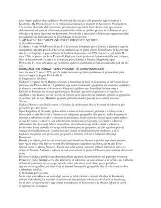 nëse shteti i paditur ishte ratifikues i Protokollit dhe një gjë e tillë pranohej nga Komisioni i
Kontrollit. Me Protokollin nr. 11 u ristrukturua makineria e zbatimit të Konventës. Protokolli nr.
12 e ndalon plotësisht diskriminimim, për ndryshim nga teksti bazë i Konventës që e ndalon
diskriminimin në mënyrë të limituar, respektivisht vetëm sa i përket gëzimit të të drejtave të tjera,
mbrojtja e të cilave sigurohet me Konventë. Protokollet e tjera kanë të bëjënë me organizimin dhe
procedurën para institucioneve të parashikuara në Konventë.
3. GJYKATA E RE EVROPIANE PËR TË DREJTAT E NJERIUT
a) Periudha tranzitore
Më datën 11 maj 1994, Protokolli nr. 11 i Konventës Evropiane për të Drejtat e Njeriut u hap për
nënshkrime. Me këtë protokoll kërkohej ratifikimi nga të gjitha shtetet kontraktuese të Konventës
dhe hyri në fuqi një vit pas ratifikimit të fundit të depozituar, më 1998. Po atë vit, më datën 31
tetor 1998, në pajtim me këtië Protokoll, Gjykata e vjetër pushoi së funksionuari dhe më 1 nëntor,
filloi së funksionuari Gjykata e re Evropiane për të Drejtat e Njeriut. Megjithatë, sipas
Protokollit 11, ishte përcaktuar që Komisioni duhet të vazhdonte së funksionuari edhe për një vit,
822
DORACAKU PËR PËRGATITJEN E PROVIMIT TË JURISPRUDENCËS
(deri më datën 31 tetor 1999), për t’u marrë me rastet që ishin proklamuar të pranueshme para
datës së hyrjes në fuqi të Protokollit 11.
b) Organizimi i Gjykatës
Gjykata Evropiane për të Drejtat e Njeriut, e themeluar në bazë të Konventës së ndryshuar dhe të
plotësuar me Protokollin nr. 11, përbëhet nga numri i barabartë i gjyqtarëve me numrin e anëtarëve
të shteteve kontraktuese të Konventës. Gjyqtarët zgjidhen nga Asambleja Parlamentare e
Këshillit të Evropës me mandat gjashtëvjeçar. Mandati i gjysmës së gjyqtarëve të zgjedhur në
zgjedhjet e para skadon pas tri vjetësh, në mënyrë që të sigurohet që mandati i gjysmës së gjyqtarëve
të përtrihet çdo tri vjet. Mandati i gjyqtarit gjithashtu skadon pasi që ata ta arrijnë moshën
70 vjeç.
Gjykata Plenare e zgjedh Kryetarin e Gjykatës, dy nënkryetarë dhe dy kryetarë të sektorëve për
periudhën prej tri vjetësh.
Sipas Rregullave të Gjykatës, gjykata është e ndarë në katër sektorë, përbërja e të cilëve është e
fiksuar për tri vjet dhe është e balancuar në pikëpamje gjeografike dhe gjinore, si dhe ka parasysh
sistemet e ndryshme juridike të shteteve kontraktuese. Secili sektor kryesohet nga kryetari, ndërsa
dy nga kryetarët e sektorëve janë njëkohësisht nënkryetarë të Gjykatës. Kryetarët e sektorëve
ndihmohen dhe, kurdo që është e nevojshme, zëvendësohen nga nënkryetarët e sektorëve.
Secili sektor ka në përbërje të vet nga një komision prej tre gjyqtarëve, të cilët zgjidhen për një
mandat dymbëdhjetëmujor. Komisionet janë shumë të rëndësishëm për strukturën e re të
Gjykatës, meqenëse janë përgjegjëse për punën e filtrimit, i cili në të kaluarën bëhej nga
Komisioni.
Brenda çdo sektori, mbi baza të rotacionit, janë themeluar dhomat e përbëra nga shtatë anëtarë,
njëri nga të cilët është kryetar sektori dhe tjetri gjyqtar i zgjedhur nga shteti, për të cilin bëhet
fjalë në rastin e caktuar. Nëse ky i fundit nuk është anëtar i sektorit, atëherë shërben si anëtar ex
officio i Dhomës. Anëtarët e sektorit që nuk janë anëtarë të plotë të Dhomës, janë antëtarë alternativë
të saj.
Dhoma e Madhe, e përbërë nga shtatëmbëdhjetë gjyqtarë, themelohet për një periudhë trivjeçare.
Përveç Kryetarit, nënkryetarëve dhe kryetarëve të sektorëve, që janë anëtarëve ex officio, ajo formohet
në baza të rotacionit nga dy grupe, që ndërrohen çdo nëntë muaj. Këto grupe përbëhen
nga anëtarë të zgjedhur, në mënyrë që të krijojnë baraspeshë gjeografike dhe t’i reflektojnë traditat
e ndryshme juridike.
c) Procedura para gjykatës
Secili shtet kontraktues ose individ që pohon se është viktimë e ndonjë shkeljeje të Konventës
(ankesë individuale), ka mundësi të parashtrojë drejtpërdrejt ankesë para Gjykatës në Strasburg,
me të cilën deklaron se njëri nga shtetet kontraktuese të Konventës e ka shkelur ndonjë të drejtë
të siguruar me Konventë.
 