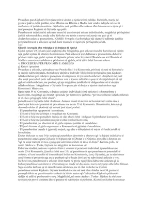 Procedura para Gjykatës Evropiane për të drejtat e njeriut është publike. Parimisht, marrja në
pyetje e palëve është publike, nëse Dhoma ose Dhoma e Madhe nuk vendos ndryshe në rast të
rrethanave të jashtëzakonshme. Gjithashtu janë publike edhe ankesat dhe dokumentet e tjera që i
janë paraqitur Regjistrit të Gjykatës nga palët.
Parashtruesit individual të ankesave mund të parashtrojnë ankesa individualisht, megjithëqë përfaqësimi
juridik rekomandohet, madje edhe kërkohet me rastin e marrjes në pyetje ose pasi që të
deklarohet ankesa e pranueshme. Këshilli i Evropës e ka themeluar një skemë të ndihmës juridike
për parashtruesit e ankesave që nuk kanë mundësi të sigurojnë përfaqësim juridik.
823
Këshilli i evropës dhe mbrojtja e të drejtave të njeriut
Gjuhë zyrtare të Gjykatës janë anglishtja dhe frëngjishtja, por ankesat mund të hartohen në njërën
nga gjuhët zyrtare të shteteve kontraktuese. Pasi ankesa të jetë deklaruar e pranueshme, duhet të
përdoret njëra nga gjuhët zyrtare të Gjykatës, përveç nëse Kryetari i Dhomës ose ai i Dhomës së
Madhe e autorizon vazhdimin e përdorimit të gjuhës, në të cilën është hartuar ankesa.
4. PROCEDURA PËR PRANIMIN E ANKESËS
ç) Kriteri i pranimit
Procedura e ankesës, e përcaktuar me Protokollin 11 të Konventës, për herë të parë në historinë e
të drejtës ndërkombëtare, themelon të drejtën e individit t’i bëj shtetet përgjegjëse para Gjykatës
ndërkombëtare për shkeljet e paraqitura të obligimeve të tyre ndërkombëtare. Asnjëherë më parë
dhe asnjë procedurë tjetër ndërkombëtare nuk u lejonte individëve qasje të drejtëpërdrejtë në një
gjykatë ndërkombëtare, me pushtet, që jep aktgjykime juridikisht të obligueshme në të drejtën
ndërkombëtare. Aktgjykimet e Gjykatës Evropiane për të drejtat e njeriut ekzekutohen nga
Komisioni i Ministrave.
Sipas nenit 34 të Konventës, e drejta e ankesës individuale është tani pjesë e detyrueshme e
Konventës, megjithqë ajo mbetet opcionale për territoret e jashtme, “për marrëdhëniet ndërkombëtare
të të cilave përgjegjës është shteti”.
Jurisdiksioni i Gjykatës është i kufizuar. Ankesat mund të merren në konsideratë vetëm nëse i
plotësojnë kriteret e pranimit të përcaktuara me nenin 35 të Konventës. Shkurtimisht, kriteret që
domosdo duhet t’i plotësojë një ankesë janë si më poshtë:
- Të parashtrohet nga personi i autorizuar;
- Të ketë të bëjë me çështjen e rregulluar me Konventë;
- Të ketë të bëjë me periudhën brenda të cilës shteti është i obliguar t’i përmbahet konventës;
- Të ketë të bëjë me jurisdiksionin për të cilin shtrihet Konventa;
- Të parashtrohet pas shterimit të të gjitha mjeteve juridike të brendshme;
- Të jenë shtruara të gjitha argumentet e Konventës në gjykatat e brendshme;
- Të parashtrohet brenda 6 (gjashtë) mujash, nga dita e shfrytëzimit të mjetit të fundit juridik të
brendshëm.
Duhet theksuar se neni 34 jo vetëm që parashikon detyrimin e shteteve që t’u lejojnë individëve të
parashtrojnë ankesa para Gjykatës Evropiane për të Drejtat e e Nnjeriut, por edhe i detyron ato
“që në asnjë mënyrë të mos e pengojnë ushtrimin efektiv të kësaj të drejte”. Kështu, p.sh., në
rastin Akdivar v. Turke, Gjykata me aktgjykim ka konstatuar që:
Është me rëndësi parësore veprimi efektiv i sistemit të peticionit individual, i parashikuar me
nenin 25 të Konventës, ((tani ky është neni 35), që parashtruesit apo parashtruesit potencialë të
ankesës, të kenë mundësi të komunikojnë lirisht me Komisionin, (tani, Gjykatën), pa iu nënshtruar
asnjë forme të presionit nga ana e pushtetit që të heqin dorë apo ta ndryshojnë ankesën e tyre.
Në këtë rast, parashtruesit e ankesës ishin marrë në pyetje nga policia lidhur me ankesën që ia
kishin parashtruar autoriteteve të Strasburg-ut, madje në disa raste, marrja në pyetje edhe ishte filmuar.
Nga ata ishte kërkuar që të nënshkruanin deklarata, me të cilat mohohet se i kishin
parashtruar ankesë Gjykatës. Gjykata konkludoi se me atë rast ishte shkelur neni 34, pa marrë
parasysh faktin se parashtruesit e ankesës ia kishin arritur që t’i drejtohen Gjykatës përkundër
sjelljës së atillë të pushtetarëve turq. Megjithkëtë, në rastin Aydin v. Turkey, Gjykata ka theksuar
nevojën për provë konkrete dhe të pavarur të ndërhyrjes së pushtetit. (Komisioni kishte konstatuar
 