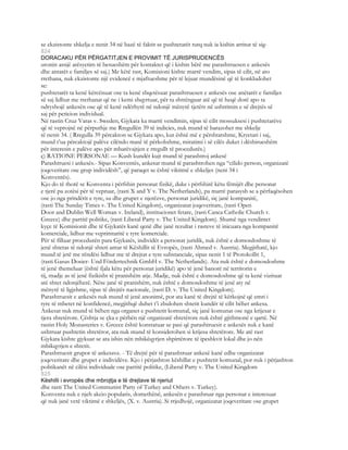 se ekzistonte shkelja e nenit 34 në bazë të faktit se pushtetarët turq nuk ia kishin arritur të sig-
824
DORACAKU PËR PËRGATITJEN E PROVIMIT TË JURISPRUDENCËS
uronin asnjë arësyetim të besueshëm për kontaktet që i kishin bërë me parashtruesen e ankesës
dhe antarët e familjes së saj.) Me këtë rast, Komisioni kishte marrë vendim, sipas të cilit, në ato
rrethana, nuk ekzistonte një evidencë e mjaftueshme për të lejuar mundësinë që të konkludohet
se:
pushtetarët ta kenë kërcënuar ose ta kenë shqetësuar parashtruesen e ankesës ose anëtarët e familjes
së saj lidhur me rrethanat që ne i kemi shqyrtuar, për ta shtrënguar atë që të heqë dorë apo ta
ndryshojë ankesën ose që të kenë ndërhyrë në ndonjë mënyrë tjetërr në ushtrimin e së drejtës së
saj për peticion individual.
Në rastin Cruz Varas v. Sweden, Gjykata ka marrë vendimin, sipas të cilit mossuksesi i pushtetarëve
që të veprojnë në përputhje me Rregullën 39 të indicies, nuk mund të barazohet me shkelje
të nenit 34. ( Rregulla 39 përcakton se Gjykata apo, kur është më e përshtatshme, Kryetari i saj,
mund t’ua përcaktojë palëve cilëndo masë të përkohshme, miratimi i së cilës duket i dëshirueshëm
për interesin e palëve apo për mbarëvajtjen e rregullt të procedurës.)
ç) RATIONE PERSONAE — Kush kundër kujt mund të parashtroj ankesë
Parashtruesi i ankesës.- Sipas Konventës, ankesat mund të parashtrohen nga “cilido person, organizatë
joqeveritare ose grup individësh”, që paraqet se është viktimë e shkeljes (neni 34 i
Konventës).
Kjo do të thotë se Konventa i përfshin personat fizikë, duke i përfshirë këtu fëmijët dhe personat
e tjerë pa zotësi për të vepruar, (rasti X and Y v. The Netherlands), pa marrë parasysh se a përfaqësohen
ose jo nga prindërit e tyre, su dhe grupet e njerëzve, personat juridikë, siç janë kompanitë,
(rasti The Sunday Times v. The United Kingdom), organizatat joqeveritare, (rasti Open
Door and Dublin Well Woman v. Ireland), institucionet fetare, (rasti Canea Catholic Church v.
Greece) dhe partitë politike, (rasti Liberal Party v. The United Kingdom). Shumë nga vendimet
kyçe të Komisionit dhe të Gjykatës kanë qenë dhe janë rezultat i rasteve të inicuara nga kompanitë
komerciale, lidhur me veprimtaritë e tyre komerciale.
Për të filluar procedurën para Gjykatës, individët a personat juridik, nuk është e domosdoshme të
jenë shtetas të ndonjë shteti antar të Këshillit të Evropës, (rasti Ahmed v. Austria). Megjithatë, kjo
mund të jetë me rëndësi lidhur me të drejtat e tyre substanciale, sipas nenit 1 të Protokollit 1,
(rasti Gasus Dosier- Und Fördertechnik GmbH v. The Netherlands). Ata nuk është e domosdoshme
të jenë themeluar (është fjala këtu për personat juridikë) apo të jenë banorë në territorin e
tij, madje as të jenë fizikisht të pranishëm atje. Madje, nuk është e domosdoshme që ta kenë vizituar
atë shtet ndonjëherë. Nëse janë të pranishëm, nuk është e domosdoshme të jenë aty në
mënyrë të ligjshme, sipas të drejtës nacionale, (rasti D. v. The United Kingdom).
Parashtruesit e ankesës nuk mund të jenë anonimë, por ata kanë të drejtë të kërkojnë që emri i
tyre të mbetet në konfidencë, megjithqë duhet t’i zbulohen shtetit kundër të cilit bëhet ankesa.
Ankesat nuk mund të bëhen nga organet e pushtetit komunal, siç janë komunat ose nga krijesat e
tjera shtetërore. Çështja se çka e përbën një organizatë shtetërore nuk është gjithmonë e qartë. Në
rastin Holy Monasteries v. Greece është konstatuar se pasi që parashtruesit e ankesës nuk e kanë
ushtruar pushtetin shtetëror, ata nuk mund të konsiderohen si krijesa shtetërore. Me atë rast
Gjykata kishte gjykuar se ata ishin nën mbikëqyrjen shpirtërore të ipeshkvit lokal dhe jo nën
mbikqyrjen e shtetit.
Parashtruesit grupor të ankesave. - Të drejtë për të parashtruar ankesë kanë edhe organizatat
joqeveritare dhe grupet e individëve. Kjo i përjashton këshillat e pushtetit komunal, por nuk i përjashton
politikanët në cilësi individuale ose partitë politike, (Liberal Party v. The United Kingdom
825
Këshilli i evropës dhe mbrojtja e të drejtave të njeriut
dhe rasti The United Communist Party of Turkey and Others v. Turkey).
Konventa nuk e njeh akcio popularis, domethënë, ankesën e parashruar nga personat e interesuar
që nuk janë vetë viktimë e shkeljës, (X. v. Austria). Si rrjedhojë, organizatat joqeveritare ose grupet
 