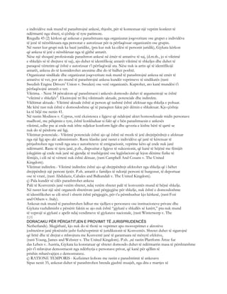 e individëve nuk mund të parashtrojnë ankesë, thjesht, për të kontestuar një veprim konkret të
ndërmarrë nga shteti, si çështje të tyre parimore.
Rregulla 45 (2) kërkon që ankesat e parashtruara nga organizatat joqeveritare ose grupet e individëve
të jenë të nënshkruara nga personat e autorizuar për ta përfaqësuar organizatën ose grupin.
Në rastet kur grupi nuk ka bazë juridike, (pra kur nuk ka cilësi të personit juridik), Gjykata kërkon
që ankesa të jetë e nënshkruar nga të gjithë antarët.
Nëse një shoqatë profesionale parashtron ankesë në ëmër të antarëve të saj, (d.m.th., jo si viktimë
e shkeljës së të drejtave të saj), ajo duhet të identifikojç antarët viktimë të shkeljes dhe duhet të
paraqesë vërtetim që është e autorizuar t’i përfaqësojë ata. Nëse nuk ia arrin që të identifikojë
antarët, ankesa do të konsiderohet anonime dhe do të hidhet poshtë.
Organizatat sindikale dhe organizatat joqeveritare nuk mund të parashtrojnë ankesa në emër të
antarëve të vet, por ato mund të parashtrojnë ankesa kundër veprimeve të sindikatës (rasti
Swedish Engine Drivers’ Union v. Sweden) ose vetë organizatës. Kuptohet, ato kanë mundësi t’i
përfaqësojnë antarët e vet.
Viktima. - Neni 34 përcakton që parashtruesi i ankesës domosdo duhet të argumentojë se është
“viktimë e shkeljës”. Ekzistojnë tri lloj viktimash: aktuale, potenciale dhe indirekte.
Vikltimat aktuale.- Viktimë aktuale është ai person që tashmë është afektuar nga shkelja e pohuar.
Me këtë rast nuk është e domosdoshme që të paraqiten fakte për dëmin e shkaktuar. Kjo çështje
ka të bëjë me nenin 41.
Në rastin Modinos v. Cyprus, vetë ekzistenca e ligjeve që ndalojnë aktet homoseksuale midis personave
madhorë, me pëlqimin e tyre, është konkluduar si fakt që e bën parashtruesin e ankesës
viktimë, edhe pse ai ende nuk ishte ndjekur konform ligjit dhe qeveria e kishte bërë të qartë se
nuk do të përdorte atë ligj.
Viktimat potenciale.- Viktimë potenciale është ajo që është në rrezik të jetë drejtëpërdrejt e afektuar
nga një ligj apo akt administrativ. Raste klasike janë rastet e individëve që janë të kërcnuar të
përjashtohen nga vendi nga ana e autoriteteve të emigracionit, veprime këto që ende nuk janë
ndërmarrë. Raste të tjera janë, p.sh., dispozitat e ligjeve të sukcesionit, që kanë të bëjënë me fëmijët
jolegjitim që ende nuk janë në gjendje të trashëgojnë ose legjislacioni që lejon dënime fizike të
fëmijës, i cili në të vërtetë nuk është dënuar, (rasti Campbell And Cosans v. The United
Kingdom).
Viktimat indirekte.- Viktimë indirekte është ajo që drejtpërdrejt afektohet nga shkelja që i bëhet
drejtpërdrejt një personi tjetër. P.sh. antarët e familjes të ndonjë personi të burgosur, të deportuar
ose të vrarë, (rasti Abdulaziz, Cabales and Balkandali v. The United Kingdom).
ç) Pala kundër së cilës parashtrohet ankesa
Palë të Konventës janë vetëm shtetet, ndaj vetëm shtetet palë të konventës mund të bëjnë shkelje.
Në rastet kur një sërë organesh shtetërore janë përgjegjëse për shkelje, nuk është e domosdoshme
të identifikohet se cili nivel i shtetit është përgjegjës, për t’u përmbushur kjo kërkesë, (rasti Foti
and Others v. Italy).
Ankesat nuk mund të parashtrohen lidhur me sjelljen e personave ose institucioneve private dhe
Gjykata vazhdimisht e përsërit faktin se ajo nuk është “gjykatë e shkallës së katërt,” pra nuk mund
të veprojë si gjykatë e apelit ndaj vendimeve të gjykatave nacionale, (rasti Winterwerp v. The
826
DORACAKU PËR PËRGATITJEN E PROVIMIT TË JURISPRUDENCËS
Netherlands). Megjithatë, kjo nuk do të thotë se veprimet apo mosveprimet e aktorëve
joshtetëror janë plotësisht jasht fushëveprimit të juridiksionit të Konventës. Shtetet duhet të sigurojnë
që liritë dhe të drejtat e mbrojtura me Konventë janë të garantuara në mënyrë efektive,
(rasti Young, James and Webster v. The United Kingdom). P.sh. ,në rastin Plattform Ärtze fur
das Leben v. Austria, Gjykata ka konstatuar që shtetet domosdo duhet të ndërmarrin masa të përshtatshme
për t’i mbrojtur demostruesit nga ndërhyrja e personave privat, që kanë për qëllim të
prishin mbarëvajtjen e demostratave.
ç) RATIONE TEMPORIS - Kufizimet kohore me rastin e parashtrimit të ankesave
Sipas nenit 35, ankesat duhet të parashtrohen brenda gjashtë muajsh, nga dita e marrjes së
 