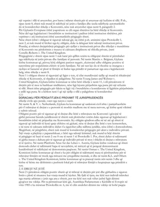 një veprim i tillë të arsyetohet, por barra i mbetet shtetit për të arsyetuar një kufizim të tillë. P.sh.,
sipas nenit 8, shteti nuk mund të ndërhyjë në jetën e familjes dhe secila ndërhyrje automatikisht
do të konsiderohet shkelje e Konventës, nëse nuk arsyetohet sipas nenit 8, paragrafit 2.
Për Gjykatën Evropiane është joqenësore se cili organ shtetëror ka bërë shkelje të Konventës.
Nëse del nga legjislacioni i brendshëm se institucioni i paditur është institucion shtëtëror, për
veprimet e atij institucioni është automatikisht përgjegjës shteti.
Nëse shteti është i obliguar të sigurojë ndonjë gjë, siç është p.sh. arsimimi sipas Protokollit 1,
neni 2, ai nuk mund të lirohet nga ky obligim, duke ia deleguar këtë ndonjë institucioni privat.
Prandaj, ai mbetet drejtpërdrejt përgjegjës për sjelljet e institucionit privat dhe shkeljet e mundshme
të Konventës me përdorimin e masave të caktuara disiplinore në shkolla private, (rasti
Costello-Roberts v. The United Kingdom.
Përgjegjësitë e shtetit sipas nenit 1 nuk kanë për qëllim vetëm ta obligojnë shtetin të përmbahet
nga ndërhyrja në jetën private dhe familjare të personit. Në rastin Marckx v. Belgium, Gjykata
kishte konstatuar që, përveç këtij obligimi parësor negativ, ekzistojnë edhe obligime pozitive të
natyrshme për respektimin efektiv të jetës familjare. Në atë rast kjo do të thoshte se mungesa e
njohjes së barazisë së plotë të fëmijës së lindur nga prindër të pamartuar nga ana e legjislacionit
belg, ishte shkelje e nenit 8.
Neni 1 i obligon shtetet të sigurojnë që ligjet e tyre, të cilat mundësojnë sjellje që mund të shkaktojnë
shkelje të Konventës, të shpallen të paligjshme. Në rastin Young James and Webster v.
United Kingdom, Gjykata kishte konstatuar se ishte bërë shkelje e nenit 11, i cili përcaktonte të
drejtën për të mos iu bashkuar sindikatave, nëse ligji lejonte përjashtim nga puna për një refuzim
të tillë. Shteti ishte përgjegjës për faktin se ligji i tij i brendshëm e konsideronte të ligjshëm përjashtimin
e atillë nga puna. Se a kërkon neni 1 që një sjellje e tillë e paligjshme të konsiderohet
828
DORACAKU PËR PËRGATITJEN E PROVIMIT TË JURISPRUDENCËS
shkelje civile apo penale, varet nga natyra e rastit.
Në rastin X. & Y. v. Netherlands, Gjykata ka konstatuar që sanksioni civil ishte i pamjaftueshëm
për t’i mbrojtur të drejtat e e personit të moshës madhore me të meta nervore, që kishte qenë viktimë
e sulmit seksual.
Obligimi pozitiv për të siguruar që të drejtat dhe liritë e mbrojtura me Konventë i gëzojnë të
gjithë personat brenda juridiksionit të shtetit nuk plotësohet vetëm duke siguruar që legjislacioni i
brendshëm është në përputhje me Konventën. Ky obligim qëndron edhe në në atë që shteti të
sigurojë që individët të kenë qasje efektive në gjykatë, nëse të drejtat dhe liritë e tyre kontestohen,
e në raste të caktuara individëve duhet t’u sigurohet edhe ndihma juridike, nëse është e domosdoshme.
Megjithatë, në përgjithësi, shteti nuk mund të konsiderohet përgjegjës për aktet e individëve privatë.
Një vrasje a plaçkitje e paparashikuar, e bërë nga ndonjë kriminel, nuk mund ta bëjë shtetin
të përgjigjet në bazë të nenit 2 ose 8 ose të nenit 1 të Protokollit 1. Por, shteti duhet të ndërmarrë
të gjitha masat e duhura për të siguruar që individët privatë të mos i shkelin të drejtat e mbrojtura
të të tjerëve. Në rastin Plattform Ärtze fur das Leben v. Austria, Gjykata kishte vendosur që shteti
domosdo duhet të ndërmarrë hapa të nevojshëm, në mënyrë që të pengojë demonstruesit
kundërshtarë të ndërhyjnë në demonstrata paqësore. Në rastin Osman v. The United Kingdom,
Komisioni kishte konstatuar që shteti e ka për obligim të ndërmarrë masa të përshtatshme për të
mbrojtur fëmijën në rrezik nga mësuesi me çrregullime mentale, si dhe në rastin K.L. and Others
v. The United Kingdom Komisioni, kishte konstatuar që ta pranojë rastin nën nenin 3 dhe që
kishte të bënte me dështimin e pushtetit lokal për të mbrojtur fëmijët e keqtrajtuar nga prindërit e
tyre.
2. E DREJT NË JETË
Neni 2 i përcakton obligim pozitiv shtetit që të mbrojë të drejtën për jetë dhe gjithashtu e siguron
listën e plotë të situatave kur vrasja mund të lejohet. Me fjalë të tjera, me këtë nen individi mbrohet
nga marrja arbitrare e jetës nga ana e shtetit, por me këtë nen nuk vëhet jashtë ligjit dënimi
gjyqësor me vdekje. Për ta përmirësuar këtë gjë, Asambleja Parlamentare e Këshillit të Evropës në
vitin 1985 e ka miratuar Protokollin nr. 6, me të cilin anulohet dënimi me vdekje në kohë paqeje.
 