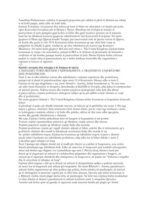 Asambleja Parlamentare vazhdon të paraqetë propozime për ndalim të plotë të dënimit me vdekje
si në kohë paqeje, ashtu edhe në kohë lufte.
Gjykata Evropiane i ka pranuar disa ankesa që kanë të bëjnë me mbrojtjen e të drejtës për jetën,
sipas Konventës Evropiane për të Drejtat e Njerut. Shembujt më të këqinj të marrjes së
paarsyeshme të jetës paraqiten gjatë kohës së luftës dhe gjatë trazirave qytetare; në të kaluarën
kanë kjo ka shkaktuar konteste gjyqësore ndërshtetërore nën Konventën Evropiane. Në rastin
gjyqësor të filluar nga Qiproja kundër Turqisë, pas intervenimit turk në pjesën veriore të Qipros,
në korrik dhe gusht të vitit 1974, Komisioni kishte konstatuar që atje ishin bërë vrasje të
paligjshme në shkallë të gjerë, vendim ky që ishte mbështetur pa rezervë nga Komiteti i
Ministrave. Në rastin tjetër gjyqësor McCann and others v. The United Kingdom, Gjykata kishte
konstatuar se vrasja e tre terroristëve, anëtarë të IRA-s, të dyshuar në pjesëmarrje në misionin e
vendosjes së një bombe, paraqet marrje të paarsyeshme të jetës. Derisa Gjykata kishte refuzuar
padinë se vrasjet ishin të paramenduara, ajo e kishte kritikuar kontrollin dhe organizimin e
veprimit të forcave të sigurimit.
829
Këshilli i evropës dhe mbrojtja e të drejtave të njeriut
3. NDALIMI I TORTURËS DHE I NDËSHKIMEVE A TRAJTIMEVE ÇNJERËZORE
DHE POSHTËRUESE
Neni 3, me të cilin ndalohet tortura dhe ndëshkimet e trajtimet çnjerëzore dhe poshtëruese,
paraqet një të drejtë të patjetërsueshme sipas nenit 15 të Konventës. Sikurse edhe te neni 2,
Gjykata në një nga aktgjykimet e saj, (rasti Ahmed v. Austria), kishte konsideruar se “ky nen ruan
një ndër vlerat themelore të shoqërive demokratike të Këshillit të Evropës, ndaj duhet të interpretohet
në mënyrë precize. Ndërsa tortura dhe trajtimi çnjerëzor nënkuptojnë sulm fizik dhe dhunë
të panevojshme, trajtimi poshtërues nënkupton sjelljen që ka për qëllim ta bëjë viktmën të vuajë
dhe të poshtërohet.
Në rastin gjyqësor Ireland v. The United Kingdom, Gjykata kishte konstatuar se keqtrajtimi domsodo
duhet:
të përmbajë së paku një shkallë minimale mizorie, në mënyrë që të përfshihet me nenin 3. Për nga
natyra e gjërave, vlerësimi i këtij minimumi është shumë relativ, pra ky varet nga rrethanat e rastit,
si: kohëzgjatja e trajtimit, efektet e tij fizike dhe psikike, ndërsa në disa raste edhe nga gjinia,
mosha dhe gjendja shëndetësore e viktimës.
Më tutje, Gjykata i kishte përkufizuar këto tri kategori të keqtrajtimit si më poshtë:
Tortura: trajtim i paramenduar çnjerëzor, që shkakton vuajtje serioze dhe mizore.
Trajtimi çnjerëzor: trajtim që shkakton vuajtje fizike dhe mentale.
Trajtimi poshtërues: trajtim që i ngjall viktimës ndjenjë të frikës, ankthit dhe të inferioritetit, që e
poshtëron viktimën dhe mund ta shkatërrojë rezistencën fizike dhe morale të saj.
Sa i përket ndëshkimit trupor, Gjykata ka konstatuar që ndëshkimi trupor, si pjesë e dënimit
penal, është i barabartë me ndëshkimin poshtërues, ndaj edhe me të bëhet shkelje e nenit 3.
a) Kushtet gjatë mbajtjes në burg
Neni 3 paraqet një obligim shumë më të madh për shtetet sa u përket të burgosurve, sesa vetëm
thjesht përmbajtja nga ndëshkimi fizik. Edhe në rastet kur të burgosurit janë totalisht jokooperativ,
shteti nuk lirohet nga obigimi i vet i parashikuar nga neni 3. Përveç kësaj, shtetet e kanë për
detyrë që të shqyrtojnë në mënyrë të vazhdueshme përgatitjen dhe organizimin e burgjeve, në
mënyrë që të sigurojnë shëndetin dhe mirëqenien e të burgosurve, në pajtim me “kërkesat e rregullta
dhe të arsyeshme të mbajtjes në burg”.
Gjykata është treguar e aftë që të dënojë në mënyrë të drejtpërdrejtë sjelljen e policisë nacionale,
në rastet kur të burgosurit janë ankuar për keqtrajtim. Në rastin Ribitsch v. Austria, parashtruesi i
ankesës kishte argumentuar që ishte goditur nga policia, derisa mbahej në paraburgim, në mënyrë
që të shtrëngohej të pranonte veprën për të cilën ishte akuzuar. Qeveria nuk kishte kontestuar se
z. Ribitsch i kishte marrë plagët derisa ishte në paraburgim. Në këtë rast, Gjykata kishte konkluduar
se ishin shkelur të drejtat e parashtruesit të ankesës konform nenit 3, meqenëse Qeveria e
Austrisë nuk kishte qenë në gjendje të siguronte asnjë arsyetim bindës për plagët që i kishte
 