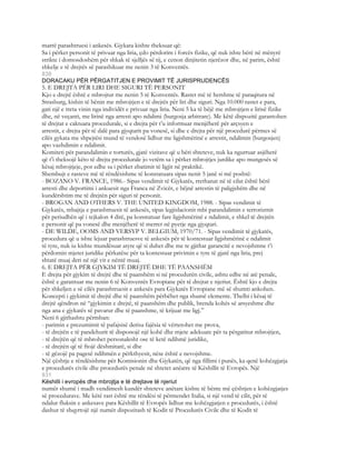 marrë parashtruesi i ankesës. Gjykata kishte theksuar që:
Sa i përket personit të privuar nga liria, çdo përdorim i forcës fizike, që nuk ishte bërë në mënyrë
strikte i domosdoshëm për shkak të sjelljës së tij, e cenon dinjitetin njerëzor dhe, në parim, është
shkelje e të drejtës së parashikuar me nenin 3 të Konventës.
830
DORACAKU PËR PËRGATITJEN E PROVIMIT TË JURISPRUDENCËS
5. E DREJTA PËR LIRI DHE SIGURI TË PERSONIT
Kjo e drejtë është e mbrojtur me nenin 5 të Konventës. Rastet më të hershme të paraqitura në
Strasburg, kishin të bënin me mbrojtjen e të drejtës për liri dhe siguri. Nga 10.000 rastet e para,
gati një e treta vinin nga individët e privuar nga liria. Neni 5 ka të bëjë me mbrojtjen e lirisë fizike
dhe, në veçanti, me lirinë nga arresti apo ndalimi (burgosja arbitrare). Me këtë dispozitë garantohen
të drejtat e caktuara procedurale, si e drejta për t’u informuar menjëherë për arçsyen e
arrestit, e drejta për të dalë para gjyqtarit pa vonesë, si dhe e drejta për një procedurë përmes së
cilës gykata me shpejtësi mund të vendosë lidhur me ligjshmërinë e arrestit, ndalimin (burgosjen)
apo vazhdimin e ndalimit.
Komiteti për parandalimin e torturës, gjatë vizitave që u bëri shteteve, nuk ka ngurruar asjëherë
që t’i theksojë këto të drejta procedurale jo vetëm sa i përket mbrojtjes jurdike apo mungesës së
kësaj mbrojtjeje, por edhe sa i përket zbatimit të ligjit në praktikë.
Shembujt e rasteve më të rëndësishme të konstatuara sipas nenit 5 janë si më poshtë:
- BOZANO V. FRANCE, 1986.- Sipas vendimit të Gjykatës, rrethanat në të cilat është bërë
arresti dhe deportimi i ankuesit nga Franca në Zvicër, e bëjnë arrestin të paligjshëm dhe në
kundërshtim me të drejtën për siguri të personit.
- BROGAN AND OTHERS V. THE UNITED KINGDOM, 1988. - Sipas vendimit të
Gjykatës, mbajtja e parashtruesit të ankesës, sipas legjislacionit mbi parandalimin e terrorizmit
për periudhën që i tejkalon 4 ditë, pa konstatuar fare ligjshmërinë e ndalimit, e shkel të drejtën
e personit që pa vonesë dhe menjëherë të merret në pyetje nga gjyqtari.
- DE WILDE, OOMS AND VERSYP V. BELGIUM, 1970/71. - Sipas vendimit të gjykatës,
procedura që u ishte lejuar parashtruesve të ankesës për të kontestuar ligjshmërinë e ndalimit
të tyre, nuk iu kishte mundësuar atyre që si duhet dhe me te gjithat garancitë e nevojshmne t’i
përdornin mjetet juridike përkatëse për ta kontestuar privimin e tyre të gjatë nga liria, prej
shtatë muaj deri në një vit e nëntë muaj.
6. E DREJTA PËR GJYKIM TË DREJTË DHE TË PAANSHËM
E drejta për gjykim të drejtë dhe të paanshëm si në procedurën civile, ashtu edhe në atë penale,
është e garantuar me nenin 6 të Konventës Evropiane për të drejtat e njeriut. Është kjo e drejta
për shkeljen e së cilës parashtruesit e ankesës para Gjykatës Evropiane më së shumti ankohen.
Koncepti i gjykimit të drejtë dhe të paanshëm përbëhet nga shumë elemente. Thelbi i kësaj të
drejtë qëndron në “gjykimin e drejtë, të paanshëm dhe publik, brenda kohës së arsyeshme dhe
nga ana e gjykatës së pavarur dhe të paanshme, të krijuar me ligj.”
Neni 6 gjithashtu përmban:
- parimin e prezumimit të pafajsisë derisa fajësia të vërtetohet me prova,
- të drejtën e të pandehurit të disponojë një kohë dhe mjete adekuate për ta përgatitur mbrojtjen,
- të drejtën që të mbrohet personalesht ose të ketë ndihmë juridike,
- të drejtën që të ftojë dëshmitarë, si dhe
- të gëzojë pa pagesë ndihmën e përkthyesit, nëse është e nevojshme.
Një çështje e rëndësishme për Komisionin dhe Gjykatën, që nga fillimi i punës, ka qenë kohëzgjatja
e procedurës civile dhe procedurës penale në shtetet anëatre të Këshillit të Evropës. Një
831
Këshilli i evropës dhe mbrojtja e të drejtave të njeriut
numër shumë i madh vendimesh kundër shteteve anëtare kishte të bënte më çështjen e kohëzgjatjes
së procedurave. Me këtë rast është me rëndësi të përmendet Italia, si një vend të cilit, për të
ndalur fluksin e ankesave para Këshillit të Evropës lidhur me kohëzgjatjen e procedurës, i është
dashur të shqyrtojë një numër dispozitash të Kodit të Procedurës Civile dhe të Kodit të
 