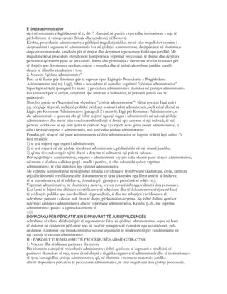 E drejta administrative
deri në miratimin e legjislacionit të ri, do t’i zbatojnë në punën e tyre edhe institucionet e reja të
përkohshme të vetëqeverisjes (lokale dhe qendrore) në Kosovë.
Kështu, procedurën administrative e përbëjnë rregullat juridike, me të cilat rregullohet veprimi i
detyrueshëm i organeve të administratës kur në çështjet administrative, drejtpërdrejt në zbatimin e
dispozitave materiale, vendosin për të drejtat dhe detyrimet e personave fizikë apo juridikë. Me
rregullat e kësaj procedure rregullohen: kompetenca, veprimet procesuale, të drejtat dhe detyrat e
personave që marrin pjesë në procedurë, forma dhe përmbajtja e akteve me të cilat vendoset për
të drejtën apo detyrimin e ndokujt, mjetet e rregullta dhe të jashtëzakonshme juridike kundër
akteve të tilla dhe ekzekutimi i tyre.
2. Nocioni “çështje administrative”
Para se të flasim për detyrimin për të vepruar sipas Ligjit për Procedurën e Përgjithshme
Administrative (më tej: Ligji), është e nevojshme të sqarohet kuptimi i “çështjes administrative”.
Sipas ligjit në fjalë (paragrafi 1 i nenit 1) procedura administrative zbatohet në çështjet administrative
kur vendoset për të drejtat, detyrimet apo interesat e individëve, të personit juridik ose të
palës tjetër.
Shtrohet pyetja se ç’kuptojmë me shprehjen “çështje administrative”? Kësaj pyetjeje Ligji nuk i
jep përgjigje të prerë, andaj në praktikë përdoret nocioni i aktit administrativ, i cili është dhënë në
Ligjin për Kontestet Administrative (paragrafi 2 i nenit 6). Ligji për Kontestet Administrative, si
akt administrativ e quan atë akt që është nxjerrë nga një organ i administratës në ndonjë çështje
administrative dhe me të cilin vendoset mbi ndonjë të drejtë apo detyrim të një individi, të një
personi juridik ose të një pale tjetër të caktuar. Nga kjo rrjedh se të gjitha punët administrative, të
cilat i kryejnë organet e administratës, nuk janë edhe çështje administrative.
Prandaj, për të qenë një punë administrative çështje administrative në kuptim të këtij ligji, duhet t’i
ketë tri cilësi:
1) të jetë nxjerrë nga organi i administratës,
2) të jetë nxjerrë në një çështje të caktuar administrative, përkatësisht në një situatë juridike,
3) që me të vendoset për një të drejtë a detyrim të caktuar të një pale të caktuar.
Përveç çështjeve administrative, organet e administratës kryejnë edhe shumë punë të tjera administrative,
në mesin e të cilave dallohet grupi i madh i punëve, të cilat zakonisht quhen veprime
administrative, të cilat dallohen nga çështjet administrative.
Me veprime administrative nënkuptohet mbajtja e evidencave të ndryshme (kadastrale, civile, tatimore
etj.) dhe lëshimi i certifikatave dhe dokumenteve të tjera (ekstrakte nga librat amë të të lindurve,
të të kurorëzuarve, të të vdekurve, ekstrakte për gjendjen e pronësisë së tokës etj.).
Veprimet administrative, në shumicën e rasteve, kryhen pavarësisht nga vullneti i disa personave.
Kur kemi të bëjmë me dhënien e certifikatave të ndryshme dhe të dokumenteve të tjera në bazë
të evidencës publike apo pas zhvillimit të procedurës, si dhe me mbajtjen e evidencave të
ndryshme, personi i caktuar nuk fiton të drejta, përkatësisht detyrime. Ky është dallimi qenësor
ndërmjet çështjeve administrative dhe të veprimeve administrative. Kështu, p.sh., me veprime
administrative, palëve u japim dokumente të
580
DORACAKU PËR PËRGATITJEN E PROVIMIT TË JURISPRUDENCËS
ndryshme, të cilat u shërbejnë për të argumentuar fakte në çështjet administrative, sepse në bazë
të shikimit në evidencën përkatëse apo në bazë të paraqitjes së ekstraktit nga ajo evidencë, pala
dëshmon ekzistimin ose mosekzistimin e ndonjë argumenti të rëndësishëm për vendimmarrje në
një çështje të caktuar administrative.
II - PARIMET THEMELORE TË PROCEDURËS ADMINISTRATIVE
1. Nocioni dhe rëndësia e parimeve themelore
Për zbatimin e drejtë të procedurës administrative është qenësore të kuptuarit e rëndësisë së
parimeve themelore të saja, sepse është detyrë e të gjitha organeve të administratës dhe të institucioneve
të tjera, kur zgjidhin çështje administrative, që, në zbatimin e normave materialo-juridike
dhe të dispozitave përkatëse të procedurës administrative, të cilat rregullojnë disa çështje procesuale,
 