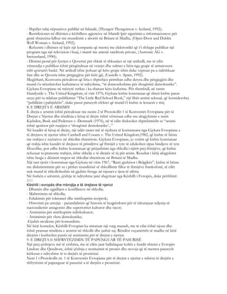 - Shpifjet ndaj nëpunësve publikë në Islandë, (Thorgeir Thorgeirson v. Iceland, 1992);
- Restriksionet në dhënien e këshillave agjencive në Irlandë lpër sigurimin e informacioneve për
gratë shtatzëna lidhur me mundësitë e abortit në Britani të Madhe, (Open Door and Dublin
Well Woman v. Ireland, 1992);
- Refuzimi i dhënies së lejës një kompanie që merrej me elektronikë që t’i shfaqte publikut një
program nga një televizion i huaj, i marrë me antenë satelitore private, (Autronic AG v.
Switzerland, 1990);
- Dënimi penal për fyerjen e Qeverisë për shkak të shkuarjes së një artikulli, me të cilin
vëmendja e publikut është përqëndruar në vrasjet dhe sulmet e bëra nga grupe të armatosura
mbi qytetarët baskë. Në artikull ishte pohuar që këto grupe ishin duke vepruar pa u ndëshkuar
fare dhe se Qeveria ishte përgjegjëse për këtë gjë, (Castells v. Spain, 1992).
Megjithatë, Konventa përcakton që liria e shprehjes përmban edhe detyra dhe përgjegjësi dhe
mund t’u nënshtrohet kufizimeve të ndryshme, “të domosdoshme për shoqërinë demokratike”.
Gjykata Evropiane në mënyrë strikte i ka zbatuar këto kufizime. Për shembull, në rastin
Handyside v. The United Kingdom, të vitit 1976, Gjykata kishte konstatuar që shteti kishte pasur
arsye për ta ndaluar publikimin “The Little Red School Book,” një libër arsimi seksual, që konsiderohej
“publikim i pahijshëm”, duke pasur parasysh efektet që mund t’i kishte te lexuesit e rinj.
8. E DREJTA E ARSIMIT
E drejta e arsimit është përcaktuar me nenin 2 të Protokollit 1 të Konventës Evropiane për të
Drejtat e Njeriut dhe rëndësia e kësaj të drejte është vërtetuar edhe me aktgjykimin e rastit
Kjelsden, Busk and Pedersen v. Denmark (1976), në të cilin theksohet shprehimisht se “arsimi
është qenësor për ruajtjen e ‘shoqërisë demokratike’...”
Në kuadër të kësaj të drejte, një ndër rastet më të njohura të konstatuara nga Gjykata Evropiane e
të drejtave të njeriut ishte Cambell and Cosans v. The United Kingdom,1982, që kishte të bënte
me rrahjen e nxënësve në shkollat shtetërore. Gjykata Evropiane, jo vetëm që kishte konstatuar
që rrahja ishte kundër të drejtave të prindërve që fëmijët e tyre të edukohen sipas bindjeve të tyre
filozofike, por edhe kishte konstatuar që përjashtimi nga shkolla i njërit prej fëmijëve, që kishte
refuzuar ta pranonte rrahjen, ishte shkelje e të drejtës së tij për arsim. Rezultat i këtij aktgjykimi
ishte heqja e dënimit trupor në shkollat shtetërore në Britani të Madhe.
Një rast tjetër i konstatuar nga Gjykata në vitin 1967, “Rasti gjuhësor i Belgjikës”, kishte të bënte
me diskriminimin për sa i përket mundësisë së shkolllimit fillor të fëmijëve frankofonë, të cilët
nuk mund të shkolloheshin në gjuhën frenge në rajonet e tjera të afërta.
Në fushën e arësimit, çështje të ndryshme janë shqyrtuar nga Këshilli i Evropës, duke përfshirë:
833
Këshilli i evropës dhe mbrojtja e të drejtave të njeriut
- Dhunën dhe zgjidhjen e konflikteve në shkolla;
- Maltretimin në shkolla;
- Edukimin për tolerancë dhe mirëkuptim reciprok;
- Historinë pa urrejtje - parandalimin që historia të keqpërdoret për të inkurajuar ndjenja të
nacionalicmit antagonist dhe superioritet kulturor dhe racor;
- Arsimimin për mirëkuptim ndërkulturor;
- Arsimimin për vlera demokratike;
-Gjuhët moderne për komunikim.
Në këtë kontekst, Këshilli Evropian ka miratuar një varg masash, me të cilat është njour dhe
është pranuar rëndësia e arsimit në shkollë dhe jashtë saj. Rëndësi veçanërisht të madhe në këtë
drejtim i kushtohet punës në arsimimin për të drejtat e njeriut.
9. E DREJTA E SHFRYTËZIMIN TË PAPENGUAR TË PASURISË
Një prej çështjeve më të vështira, me të cilën janë ballafaquar kohët e fundit shtetet e Evropës
Lindore dhe Qendrore, është çështja e restituimit të pronës dhe nevoja që të merren parasysh
kërkesat e ndryshme të ts drejtës së pronësisë.
Neni 1 i Protokollit nr. 1 të Konventës Evropiane për të drejtat e njeriut e mbron të drejtën e
shfrytëzim të papenguar të pasurisë a të drejtën e pronësisë.
 