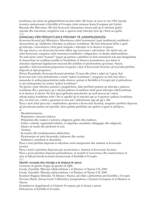 kombëtare, kjo është më gjithpërfshirësi në këtë fushë. Më herët, në tetor të vitit 1992, brenda
kornizës institucionale të Këshillit të Evropës, është miratuar Karta Evropiane për Gjuhët
Rajonale dhe Minoritare. Me këtë Konventë inkurajohen shtetet palë që të mbrojnë gjuhët
rajonale dhe minoritare, megjithëse nuk u siguron asnjë mbrojtje atyre që i flasin ato gjuhë.
836
DORACAKU PËR PËRGATITJEN E PROVIMIT TË JURISPRUDENCËS
Konventa Kornizë për Mbrojtjen e Minoriteteve është instrumenti i parë multilateral, juridikisht i
detyrueshëm, që i dedikohet mbrojtjes së pakicave kombëtare. Me këtë dokument bëhet e qartë
që mbrojtja e minoriteteve është pjesë integrale e mbrojtjes së të drejtave të njeriut.
Për nga natyra e vet, Konventa Kornizë dallon nga konventat e zakonshme. Në njërën anë, ajo
është Konventë, meqenëse është instrument juridikisht i obligueshm i të drejtës ndërkombëtare.
Në anën tjetër, termi “kornizë” tregon që parimet e përfshira në këtë instrument nuk janë drejtpërdrejt
të zbatueshme në vendimet juridike të brendshme të shteteve kontraktuese, por duhet të
zbatohen nëpërmjet legjislacionit nacional dhe politikës së përshtatshme qeveritare. Natyra
specifike e këtij instrumenti përpunohet në pjesën e dytë të Konventës Kornizë, që kryesisht përfshin
dispozita të tipit programor.
Përveç Preambulës, Konventa Kornizë përmban 32 nene dhe është e ndarë në 5 pjesë. Kjo
Konventë nuk e bën përkufizimin e termit “pakicë kombëtare”, meqenëse në këtë fazë ishte e
pamundur të arrihej pajtueshmëria midis shteteve anëtare të Këshillit të Evropës për të përkufizuar
se çka nënkuptohet me termin “pakicë kombëtare”.
Në pjesën e parë shtrohen parimet e përgjithshme, duke përfshirë parimin që mbrojtja e pakicave
kombëtare dhe e personave që u takojnë pakicave kombëtare është pjesë mbrojtjes ndërkombëtare
të të drejtave të njeriut. Në këtë pjesë gjithashtu përcaktohet që secili person që i takon
ndonjë pakice kombëtare është i lirë të zgjedhë që të trajtohet apo jo si pjesëtar i pakicës kombëtare
dhe, me këtë rast, i është e garantuar të mos jetë i diskriminuar nga një gjë e tillë.
Pjesa e dytë është pjesa më e rëndësishme operative e Konventës Kornizë, meqenëse përfshin dispozita
që përcaktojnë parime më specifike. Këto parime përfshijnë një spektër të gjerë të çështjeve,
si:
- Mosdiskriminimin;
- Përparimin e barazisë efektive;
- Përparimin dhe ruajtjen e kulturës, religjionit, gjuhës dhe traditave;
- Lirinë e tubimit, organizimit kolektiv, të shprehjes, mendimit, ndërgjegjes dhe religjionit;
- Qasjen në media dhe përdorim të tyre;
- Arsimin;
- Kontaktet dhe bashkëpunimin ndërkufitar;
- Pjesëmarrjen në jetën ekonomike, kulturore dhe sociale;
- Ndalimin e asimilimit të dhunshëm.
Pjesa e tretë përfshin dispozita të ndryshme rreth interpretimit dhe zbatimit të Konventës
kornizë.
Pjesa e katërt i përmban dispozitat për monitorimin e zbatimit të Konventës Kornizë.
Pjesa e pestë përmban dispozita përfundimtare, të modelit të konventave dhe marrëveshjeve të
tjera të lidhura brenda kornizës institucionale të Këshillit të Evropës.
837
Këshilli i evropës dhe mbrojtja e të drejtave të njeriut
Literatura në gjuhën shqipe që gjendet në QJK:
Gruda, Zejnullah: Mbrojtja ndërkombëtare e të Drejtave të Njeriut I-II, 2000
Gruda, Zejnullah: Mbrojtja ndërkombëtare e të Drejtave të Njeriut I-II, 2000
Komiteti Shqiptar Helsinkit, Të Drejtat e Njeriut, një sfidë e përhershme për Këshillin e Evropës
Novicki, Marek Antoni: Gurët Udhërrëfyes, Jurisprudenca e Gjykatës Europiane të të Drejtave të
Njeriut
Kompilacion aktgjykimesh të Gjykatës Evropiane për të drejtat e njeriut
Dokumente të Këshillit të Evropës:
 