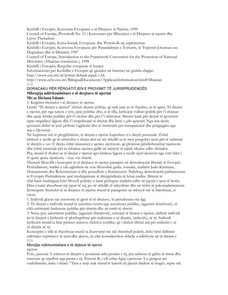 Këshilli i Evropës, Konventa Evropiane e të Drejtave të Njeriut, 1990
Council of Europe, Protokolli Nr. 11 i Konventes për Mbrojtjen e të Drejtave të njeriut dhe
Lirive Themelore
Këshilli i Evropës, Karta Sociale Evropiane dhe Protokolli saj suplementar
Këshilli i Europës, Konventa Evropiane për Parandalimin e Torturës, të Trajtimit Johuman ose
Degradues dhe të Dënimit, 1987
Council of Europe, Introduction to the Framework Convention for the Protection of National
Minorities (Albanian translation ), 1998
Këshilli i Europës, Rregullat evropiane të burgut
Informacionet per Keshillin e Evropës që gjenden në Internet në gjuhën shqipe:
http://www.coe.int/al/portal/default.aspçL=AL
http://www.echr.coe.int/BilingualDocuments/ApplicantInformation.htm#Albanian
838
DORACAKU PËR PËRGATITJEN E PROVIMIT TË JURISPRUDENCËS
Mbrojtja ndërkombëtare e të drejtave të njeriut
Mr.sc Iliriana Islami-
1. Kuptimi themelor i të drejtave të njeriut
Lënda “Të drejtat e njeriut” shtron shumë çështje, që nuk janë as të thjeshta, as të qarta. Të drejtat
e njeriut, për nga natyra e tyre, janë politike dhe, si të tilla, kërkojnë vullnet politik për t’i zbatuar
dhe qasje kritike publike për t’i njohur dhe për t”i mbrojtur. Shtetet kanë për detyrë të qeverisin
sipas rregullave ligjore dhe t’i respektojnë të drejtat dhe liritë e çdo qytetari. Nga ana tjetër,
qytetarët duhet të jenë përherë vigjilentë dhe të insistojnë për transparencë dhe përgjegjësi nga
ana e Qeverisë.
Në kuptimin më të përgjithshëm, të drejtat e njeriut kuptohen si e drejtë personale. Është
kërkesë e secilit që të ushtrohet e drejta deri në atë shkallë sa të mos pengohet tjetri për të ushtruar
të drejtën e vet. E drejta është imanencë e qenies njerëzore, që plotëson përditshmërinë njerëzore
dhe është esenciale për ta mbajtur njeriun gjallë në mënyrë të njëjtë sikurse edhe shëndeti.
Pra, mund të thuhet se të drejtat e njeriut apo kërkesa ligjore e secilit njeri ekziston nga vetë fakti i
të qenit qenie njerëzore - viza -viz shtetit.
Themeli filozofik i konceptit të të drejtave të njeriut paraqitet në demokracinë liberale të Evropës
Perëndimore, traditë e cila ngërthen në vete filozofinë greke, romake, traditën Judo-Kristiane,
Humanizmin dhe Reformizmin si dhe periudhën e Iluminizmit. Ndërkaq, demokracitë parlamentare
të Evropës Perëndimore janë trashëgimtare të drejtpërdrejta të kësaj tradite. Shtetet të
cilat kanë trashëguar këtë filozofi politike e kanë përhapur traditën edhe në pjesët e tjera të botës.
Disa e kanë absorbuar një pjesë të saj, po në shkallë të ndryshme dhe në tërësi të pakomplementuar.
Konceptin themelor të të drejtave të njeriut mund të paraqesim ne mënyrë më të thjeshtuar, si
vijon:
1. Individi gëzon një autonomi të gjerë të të drejtave, të përcaktuara me ligj.
2. Të drejtat e individit mund të cenohen vetëm nga autoritetet publike, (agjentët shtetërorë), të
cilët ushtrojnë funksione publike për shtetin dhe në emër të shtetit.
3. Nëse, pra, autoritetet publike, (agjentët shtetërorë), cenojnë të drejtat e njeriut, atëherë individi
ka të drejtën e kërkesës së plotfuqishme për realizimin e së drejtës, (ankesës), së tij. Individi
kërkesën mund ta bëjë përmes mjeteve efektive juridike, që i duhen dhënë atij për realizim e së
së drejtës së tij.
Konceptin e tillë të thjeshtuar mund ta ilustrojmë me një shembull praktit, duke bërë dallimin
ndërmjet veprimeve të tjera dhe akteve, të cilat konsiderohen shkelje a ndërhyrje në të drejtat e
839
Mbrojtja ndërkombëtare e të dejtave të njeriut
njeriut.
P.sh., personi A ushtron të drejtën e pronësisë mbi pronën e tij, pra ushtron të gjitha të mirat dhe
interesat qe rrjedhin nga prona e tij. Personi B, i cili eshte fqinj i personit A e pengon atë
vazhdimisht, duke i thënë: “Tani e tutje nuk mund të kalosh në pjesën lindore të rrugës, sepse më
 