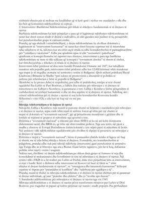 vështirësi shtetin për të mohuar me kredibilitet që të ketë qenë i njohur me standardet e tilla dhe
kjo bën që komuniteti ndërkombëtar të veprojë.
2. Intervenimi i Bashkësisë Ndërkombëtare për shkak të shkeljeve fundamentale të të drejtave të
njeriut
Bashkësia ndërkombëtare ka bërë përpjekjet e para që të legjitimojë ndërhyrjen ndërkombëtare në
rastet kur shteti cenon rëndë të drejtat e individëve, të cilët gjenden nën pushtet të tij, posaçërisht
kur persekutoheshin grupe të caktuara etnike.
Prandaj, që nga shekulli i nëntëmbëdhjetë, e drejta ndërkombëtare ka zhvilluar doktrinën e
legjitimitetit të “intervenimit humanitar” në rastet kur shteti kryente veprimet më të tmerrshme
ndaj subjekteve të tij, sidomos kur ato ishin aq të rënda sa edhe konsideroheshin të paimagjinueshme
për “vetëdijen e njerëzimit”. Edhe pse qëndrimi sipas të cilit “sovraniteti i pakufizuar”
qëndronte si koncept themelor në raportet mes shteteve, intervenimet e para nga bashkësia
ndërkombëtare në raste të tilla ndikuan që koncepti i “sovranitetit absolut” të shtetit të zbehet,
kur shtrohej çështja e shkeljeve të rënda të të drejtave të njeriut.
Interevnimi është përdorur në disa raste kundër Perandorisë Osmane: më 1827, kur ndodhnin
masakrat mbi popullin grek; intervenimi është përdorur edhe kur 12.000 kristianë ishin masakruar
nga trupat jo të rregullta otomane në territorin e sotëm të Bullgarisë. Qysh atëherë politikani liberal
Gladstone i Britanisë së Madhe “pati sukses në promovimin e disenjimit të politikës së
jashtme për mbështetjen e lirisë së popullit të Bullgarisë”.
Mendohej se ky proces duhej të respektohej, por edhe të praktikohej, mirëpo ai ecte shumë
ngadalshë Pas Luftës së Parë Botërore, u lidhën disa traktate për mbrojtjen e të drejtave të
minoriteteve me Lidhjen e Kombeve, si garantuese e tyre. Lidhja e Kombeve kishte përqendrim të
vazhdueshem në çështjet humanitare si dhe në disa aspekte të të drejtave të njeriut. Ndërkaq, akt i
vërtetë ndërkombëtar për të drejtat e njeriut të asaj kohe konsiderohet Konventa kundër
Skllavërisë e vitit 1926, e cila hyri në fuqi një vit më pas.
841
Mbrojtja ndërkombëtare e të dejtave të njeriut
Sidoqoftë, Lidhja e Kombeve nuk mundi të punonte shumë në krijimin e standardeve për mbrojtjen
e të drejtave të njeriut, sepse ende ishin mjaft të zëshme forcat që ishin për një zbatim të
rreptë të doktrinës së “sovranitetit nacional”, gjë që përjashtonte mundësinë e gjykimit dhe të
kritikës së trajtimit të grupeve të ndryshme nga qeveritë e tyre.
Doktrina e “sovranitetit nacional” u shkonte për shtat: SHBA-së ku në atë kohë dominonte
diskriminimi racial, dhe BRSS-ës, që ishte një shtet totalitar, policor. Nga ana tjetër, një pjesë e
madhe e shteteve të Evropë Perëndimore kishin kolonitë e tyre nëpër pjesë të ndryshme të botës.
Një ambient i tillë ndërkombëtar ngadalësonte çdo zhvillim të shpejtë të proceseve në mbrojtjen e
të drejtave të njeriut.
Doktrina e rreptë e “sovranitetit nacional”, bënte të pamundur çfarëdo kritike të ligjeve në fuqi
të shtetit, me të cilat bëhej shkelja e këtyre të drejtave. Formalisht, ato konsideroheshin të
paligjshme, prandaj edhe nuk pati ndonjë ndërhyrje (intervenim) gjatë persekutimit të armenëve
nga Turqia dhe as të hbrenjve nga ana e Rusisë. Gjatë këtyre ngjarjeve, për fat të keq, deklaratat
politike ishin mjeti i vetëm i reagimit.
Ndërsa tani, zhvillimi i të drejtës ndërkombëtare po shkon drejt gjetjes së formave të reja dhe
konsolidimit të mekanizmave dhe koordinimit të tyre në mbrojtjen e të drejtave të njeriut. Një
synim i tillë i OKB-ës u bë realitet pas Luftës së Ftohtë, duke mos përjashtuar këtu as intervenimin,
si mjet i fundit. Këtë e dëshmoi edhe intervenimi në Kosovë në bazë të faktit se “ ishin
shkelur të drejtat fundamentale të njeriutr”, se “emergjenca dhe katastrofa humanitare” kërkojnë
veprime të shpejta për “parandalim të konfliktit” dhe “ndërhyrje për zgjidhjen e tij” .
Prandaj, mund të thuhet se mbrojtja ndërkombëtare e të drejtave të njeriut shërben për të garantuar
të drejtat individuale, që janë “praktike dhe efektive” dhe jo “teorike apo iluzore”.
3. Standardet ndërkombëtare për mbrojtjen e të drejtave të njeriut nga viti 1945
Mbrojtja ndërkombëtare e të drejtave të njeriut pësoi transformim rrënjësor pas Luftës së Dytë
Botërore, pas tragjedisë së paparë që kishte përjetuar një numër i madh popujsh. Pas përfundimit
 