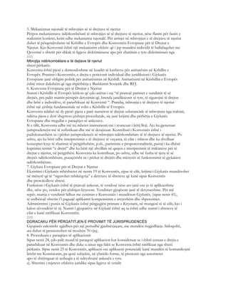 5. Mekanizmat rajonalë të mbrojtjes së të drejtave të njeriut
Përpos mekanizmave ndërkombëtarë të mbrojtjes së të drejtave të njeriut, nëse flasim për fazën e
realizimit konkret, kemi edhe mekanizma rajonalë. Për arritjet në mbrojtjen e të drejtave të njeriut
duhet të përqendrohemi në Kshillin e Evropës dhe Konventën Evropiane për të Drejtat e
Njeriut. Kjo Konventë është një mekanizëm efektiv që i jep mundësi individit të ballafaqohet me
Qeverinë e shtetit për shkak të ligjeve diskriminuese apo për zbatimin e tyre diskriminues nga
845
Mbrojtja ndërkombëtare e të dejtave të njeriut
shteti përkatës.
Konventa është pjesë e domosdoshme në kuadër të kushteve për anëtarësim në Kshillin e
Evropës. Pranimi i Konventës, e drejta e peticionit individual dhe juridiksioni i Gjykatës
Evropiane janë obligim politik për anëtarësimin në Këshill. Anëtarësimi në Këshillin e Evropës
është rritur dukshëm që nga shpërbërja e Bashkimit Sovjetik dhe RFJ.
6. Konventa Evropiane për të Drejtat e Njeriut
Statuti i Këshillit të Evropës kërkon që çdo anëtar i saj “të pranojë parimet e sundimit të së
drejtës, pra palët marrin përsipër detyrimin që, brenda juridiksionit të tyre, të sigurojnë të drejtat
dhe liritë e individëve, të parashikuar në Konventë “. Prandaj, mbrojtja e të drejtave të njeriut
është një çështje fundamentale në rolin e Këshillit të Evropës.
Konventa ndahet në dy pjesë: pjesa e parë numëron të drejtat substanciale të mbrojtura nga traktati,
ndërsa pjesa e dytë shqyrton çështjet procedurale, siç janë krijimi dhe përbërja e Gjykatës
Evropiane dhe rregullat e paraqitjes së ankesave.
Si e tillë, Konventa edhe më tej mbetet instrumenti më i avancuar i këtij lloji. Ajo ka gjeneruar
jurisprudencën më të sofistikuar dhe më të detajizuar. Kontributi i Konventës është i
padiskutueshëm sa i përket jurisprudencës së mbrojtjes ndërkombëtare të të drejtave të njeriut. Po
ashtu, ajo ka bërë edhe interpretimin e të drejtave të veçanta, të cilat i mbron dhe ka zhvilluar
konceptet kyçe të zbatimit të përgjithshëm, p.sh., pariminin e proporcionalitetit, pastaj i ka dhënë
kuptimin termit “e drejtë” dhe ka bërë një zhvillim në qasjen e interpretimit të traktateve për të
drejtat e njeriut, në pergjithësi. Konventa ka kontribuar, po ashtu, edhe në fusha të tjera të së
drejtës ndërkombëtare, posaçërisht sa i përket të drejtës dhe mënyrës së funksionimit të gjykatave
ndërkombëtare.
7. Gjykata Evropiane për të Drejtat e Njeriut
Ekzistimi i Gjykatës mbështetet në nenin 19 të Konventës, sipas të cilit, krijimi i Gjykatës mundësohet
në mënyrë që të “sigurohet mbikëqyrja” e detyrave të shteteve që kanë sipas Konventës
dhe protokolleve shtesë.
Funksioni i Gjykatës është të pranojë ankesat, të vendosë nëse ato janë ose jo të aplikueshme
dhe, nëse po, vendos për çështjen kryesore. Vendimet gjyqësore janë të detyrueshme. Për më
tepër, marrja e vendimit lidhur me cenimin e Konventës i mundëson Gjykatës, (sipas nenit 41),
të urdhërojë shtetin t’i paguajë aplikantit kompensimin e arsyeshëm dhe shpenzimet.
Administrimi i punës së Gjykatës është përgjegjësi primare e Kryetarit, në mungesë të të cilit, kjo i
kalon zëvendësit të tij. Numri i gjyqtarëve në Gjykatë është aq sa është edhe numri i shteteve të
cilat e kanë ratifikuar Konventën.
846
DORACAKU PËR PËRGATITJEN E PROVIMIT TË JURISPRUDENCËS
Gjyqtarët zakonisht zgjidhen për një periudhë gjashtëvjeçare, me mundësi rizgjedhjeje. Sidoqoftë,
ata duhet të pensionohen në moshën 70 vjeç.
8. Proceduara e paraqitjes së aplikacionit
Sipas nenit 24, çdo palë mund të paraqesë aplikacion kur konsideruar se i është cenuar e drejta e
parashikuar në Konventës dhe duke u nisur nga fakti se Konventa është ratifikuar nga shteti
përkatës. Sipas nenit 25 të Konventës, aplikuesi ose aplikuesit potencialë kanë mundësi të komunikojnë
lirisht me Komisionin, pa qenë subjekte, në çfarëdo forme, të presionit nga autoritetet
apo të shtërnguar të terheqin a të ndryshojnë ankesën e tyre.
a). Shterimi i mjeteve efektive juridike sipas ligjeve të vendit
 