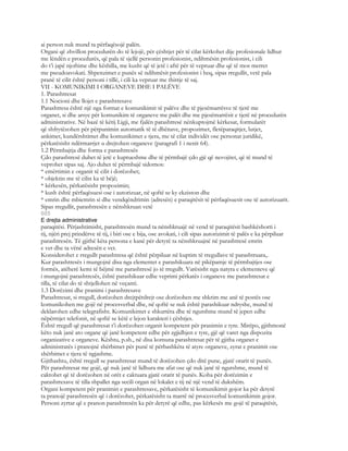 ai person nuk mund ta përfaqësojë palën.
Organi që zhvillon procedurën do të lejojë, për çështjet për të cilat kërkohet dije profesionale lidhur
me lëndën e procedurës, që pala të sjellë personin profesionist, ndihmësin profesionist, i cili
do t’i japë njoftime dhe këshilla, me kusht që të jetë i aftë për të vepruar dhe që të mos merret
me pseudoavokati. Shpenzimet e punës së ndihmësit profesionist i heq, sipas rregullit, vetë pala
pranë të cilit është personi i tillë, i cili ka vepruar me thirrje të saj.
VII - KOMUNIKIMI I ORGANEVE DHE I PALËVE
1. Parashtresat
1.1 Nocioni dhe llojet e parashtresave
Parashtresa është një nga format e komunikimit të palëve dhe të pjesëmarrësve të tjerë me
organet, si dhe arsye për komunikim të organeve me palët dhe me pjesëmarrësit e tjerë në procedurën
administrative. Në bazë të këtij Ligji, me fjalën parashtresë nënkuptojmë kërkesat, formularët
që shfrytëzohen për përpunimin automatik të të dhënave, propozimet, fletëparaqitjet, lutjet,
ankimet, kundërshtimet dhe komunikimet e tjera, me të cilat individët ose personat juridikë,
përkatësisht ndërmarrjet u drejtohen organeve (paragrafi 1 i nenit 64).
1.2 Përmbajtja dhe forma e parashtresës
Çdo parashtresë duhet të jetë e kuptueshme dhe të përmbajë çdo gjë që nevojitet, që të mund të
veprohet sipas saj. Ajo duhet të përmbajë sidomos:
* emërtimin e organit të cilit i dorëzohet;
* objektin me të cilin ka të bëjë;
* kërkesën, përkatësisht propozimin;
* kush është përfaqësuesi ose i autorizuar, në qoftë se ky ekziston dhe
* emrin dhe mbiemrin si dhe vendqëndrimin (adresën) e paraqitësit të përfaqësuesit ose të autorizuarit.
Sipas rregullit, parashtresën e nënshkruan vetë
605
E drejta administrative
paraqitësi. Përjashtimisht, parashtresën mund ta nënshkruajë në vend të paraqitësit bashkëshorti i
tij, njëri prej prindërve të tij, i biri ose e bija, ose avokati, i cili sipas autorizimit të palës e ka përpiluar
parashtresën. Të gjithë këta persona e kanë për detyrë ta nënshkruajnë në parashtresë emrin
e vet dhe ta vënë adresën e vet.
Konsiderohet e rregullt parashtresa që është përpiluar në kuptim të rregullave të parashtruara,.
Kur parashtresës i mungojnë disa nga elementet e parashikuara në pikëpamje të përmbajtjes ose
formës, atëherë kemi të bëjmë me parashtresë jo të rregullt. Varësisht nga natyra e elementeve që
i mungojnë parashtresës, është parashikuar edhe veprimi përkatës i organeve me parashtresat e
tilla, të cilat do të shtjellohen në veçanti.
1.3 Dorëzimi dhe pranimi i parashtresave
Parashtresat, si rregull, dorëzohen drejtpërdrejt ose dorëzohen me shkrim me anë të postës ose
komunikohen me gojë në procesverbal dhe, në qoftë se nuk është parashikuar ndryshe, mund të
deklarohen edhe telegrafisht. Komunikimet e shkurtëra dhe të ngutshme mund të jepen edhe
nëpërmjet telefonit, në qoftë se këtë e lejon karakteri i çështjes.
Është rregull që parashtresat t’i dorëzohen organit kompetent për pranimin e tyre. Mirëpo, gjithmonë
këto nuk janë ato organe që janë kompetent edhe për zgjidhjen e tyre, gjë që varet nga dispozita
organizative e organeve. Kështu, p.sh., në disa komuna parashtresat për të gjitha organet e
administratës i pranojnë shërbimet për punë të përbashkëta të atyre organeve, zyrat e pranimit ose
shërbimet e tjera të ngjashme.
Gjithashtu, është rregull se parashtresat mund të dorëzohen çdo ditë pune, gjatë orarit të punës.
Për parashtresat me gojë, që nuk janë të lidhura me afat ose që nuk janë të ngutshme, mund të
caktohet që të dorëzohen në orët e caktuara gjatë orarit të punës. Koha për dorëzimin e
parashtresave të tilla shpallet nga secili organ në lokalet e tij në një vend të dukshëm.
Organi kompetent për pranimin e parashtresave, përkatësisht të komunikimit gojor ka për detyrë
ta pranojë parashtresën që i dorëzohet, përkatësisht ta marrë në procesverbal komunikimin gojor.
Personi zyrtar që e pranon parashtresën ka për detyrë që edhe, pas kërkesës me gojë të paraqitësit,
 