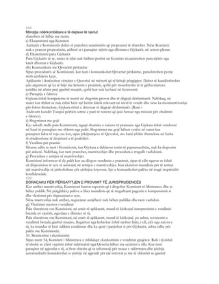 849
Mbrojtja ndërkombëtare e të dejtave të njeriut
zbatohen në lidhje me rastin.
c) Ekzaminimi nga Komiteti
Anëtarët e Komisionit duhet të pajtohen unanimisht që propozimi të zbatohet. Nëse Komiteti
nuk e pranon propozimin, atëherë ai i paraqitet njërës nga dhomat e Gjykatës, në sesion plenar.
d) Ekzaminimi para Gjykatës
Para Gjykatës së re, rastet të cilat nuk hidhen poshtë në Komitet ekzaminohen para njërës nga
katër dhomat e Gjykatës.
dh) Komunikimi me Qeverinë përkatëse
Sipas procedurës së Komisionit, kur rasti i komunikohet Qeverisë përkatëse, parashtrohen pyetje
rreth çështjeve kyçe.
Aplikantit i dorëzohen vërejtjet e Qeverisë në mënyrë që të kthejë përgjigjen. Duhet të kundërshtohet
çdo argument që ka të bëjë me kriterin e pranimit, qoftë për mosshterim të të gjitha mjeteve
juridike në afatin prej gjashtë muajsh, qoftë kur nuk ka bazë në Konventë.
e) Paraqitja e fakteve
Gjykata është kompetente të marrë në shqyrtim provat dhe të dëgjojë dëshmitarët. Ndërkaq, në
rastet kur shihet se nuk është bërë një hetim faktik relevant në nivel të vendit dhe nëse ka mosmarrëveshje
për faktet themelore, Gjykata është e detyruar të dëgjojë dëshmitarët. (Rasti i
Akdivarit kundër Turqisë përbën serinë e parë të rasteve që janë hetuar nga misioni për zbulimin
e fakteve).
ë) Shqyrtimet me gojë
Kjo ndodh rrallë para Komisionit, ngaqë shumica e rasteve të pranuara nga Gjykata është vendosur
në bazë të paraqitjes me shkrim nga palët. Shqyrtimet me gojë bëhen vetëm në rastet kur
paraqiten fakte të reja ose kur, sipas pikëpamjeve të Qeverisë, ato kanë efekte themelore në fusha
të rëndësishme të drejtësisë a të praktikës.
f) Vendimi për pranim
Sikurse edhe te rasti i Komisionit, kur Gjykata e deklaron rastin të papranueshëm, nuk ka dispozita
për ankesë. Ndërkaq, kur rasti pranohet, marrëveshjet dhe procedura e rregullt vazhdojnë.
g) Procedura e arritjes së marrëveshjes
Komisioni informon të dy palët kur ua dërgon vendimin e pranimit, sipas të cilit sqaron se është
në dispozicion të tyre të asistojnë në arritjen e marrëveshjes. Kur ekziston mundësia për të arritur
një marrëveshje të përkohshme për çështjen kryesore, kjo u komunikohet palëve në rrugë rreptësisht
konfidenciale.
850
DORACAKU PËR PËRGATITJEN E PROVIMIT TË JURISPRUDENCËS
Kur arrihet marrëveshja, Komisioni harton raportin që i dërgohet Komitetit të Ministrave dhe ai
bëhet publik. Në përgjithës,i palëve u lihet mundësia që të rregullojnë pagesën e kompensimit si
dhe vlerësimi për shpenzimet e tyre.
Nëse marrveshja nuk arrihet, negociatat asnjëherë nuk bëhen publike dhe rasti vazhdon.
gj) Vlerësimi meritor i vendimit
Pala shtetërore ose Komisioni, në emër të aplikantit, mund të kërkojnë interpretimin e vendimit
brenda tri vjetësh, nga data e dhënies së tij.
Pala shtetërore ose Komisioni, në emër të aplikantit, mund të kërkojnë, po ashtu, revizionin e
vendimit brenda gjashtë muajve, llogaritur nga koha kur është njohur fakti, i cili, për nga natyra e
tij, ka mundur të ketë ndikim vendimtar dhe ka qenë i panjohur si për Gjykatën, ashtu edhe për
palën ose Komisionin.
10. Monitorimi i ekzekutimit
Sipas nenit 54, Komiteti i Ministrave e mbikëqyr ekzekutimin e vendimit gjyqësor. Roli i tij është
të shohë se çfarë veprimi është ndërmarrë nga Qeveria lidhur me cenimet e tilla. Kur rasti
paraqitet në agjendat e tij, ai fton shtetin që ta informojë për masat e ndërrmara dhe çështja
automatikisht konsiderohet si çështje në agjendë për një interval jo me të shkurtër se gjashtë
 