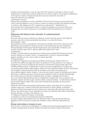 praktikë ky koncept përdoret si mjet që i lejon shtetit liri veprimi në vlerësimin se çfarë i nevojitet
shoqërisë dhe me cilat mënyra mund të realizohen më së miri ato kërkesa. Në një mjedis multikulturor,
në Evropën me tradita të ndryshme lokale, Konventa nuk mundet dhe nuk duhet të
imponojë uniformitet apo njëllojtësi.
ç) Konceptet autonome
Gjykata mbron qëndrimin se termat e përfshirë në Konventë janë koncepte autonome dhe është
e lirë të vlerësojë aplikimin e tyre në situata të veçanta, në sistemet nacionale. Kjo përfshin konceptin
“e të drejtave dhe obligimeve civile”, “ngarkimin me vepër penale”, “ dëshmitarin” etj.
Këto koncepte do të determinojnë konturat e së drejtës së garantuara me Konventë dhe shtetet
kontrakatuese nuk mund t’i kufizojnë ato me klasifikim formal dhe përkufizime në të drejtën e
vendit.
852
DORACAKU PËR PËRGATITJEN E PROVIMIT TË JURISPRUDENCËS
d) Efektiviteti
Konventa është një sistem i mbrojtjes së të drejtave të njeriut. Kjo bën që ajo të ketë rëndësi të
posaçme, sepse këto të drejta janë praktike dhe efektive e jo teorike dhe iluzore.
dh) Kufizimet e rrepta
Sipas praktikës së rasteve a precedentit, është potencuar rëndësia e lirisë fizike të personit, kurse
përjashtimet janë posaçërisht të limituara, siç janë ato që parashikohen nga neni 5 paragrafi 1.
Nëse paraburgimi nuk bënë pjesë brenda kësaj kategorie, (nëse përcaktohet si kufizim) e nuk
mund të arsyetohet sipas nenit 5, edhe pse qëllimi ka mundur të jetë i mirë.
e) Ligjshmëria
Sundimi i së drejtës është një nga parimet kyçe të Konventës, prandaj është përcaktuar që shteti
mund të ndërhyje në të drejtat e njeriut a të rregulloj liritë e tyre për të vepruar për qëllime
legjitime specifike, por nëse vepron, duhet të veprojë sipas ligjit.
ë) Proporcionaliteti
Konsiderohet interpretimi më dominant që përfshin tërë Konventën. Kërkon relacion të
arsyeshëm mes qëllimit që ndiqet dhe mjeteve të përdorura. Po ashtu, përdoret si test i gjetjes së
baraspeshës mes interesit të aplikantit dhe interesave të komunitetit. Shumë çështje sillen rreth
konfliktit ndërmjet pozitës së individit dhe të mirave të masës së përgjithshme të shoqërisë apo,
siç mund ta quajmë ndryshe, qëllim legjitim objektiv. Me anë të proporcionalitetit mund të ekzaminohet
nëse individët e caktuar kanë pasur barrë më të madhe sesa ka qenë e nevojshme për të
arritur qëllimin legjitim objektiv shoqëror. A thua kjo barrë, sipas së drejtës së brendshme, procedurat
dhe format e ndërmarra nga shteti, kanë arritur nja baraspeshë të drejtë në raportin individshoqëri.
Pasi që Konventa nuk i përcakton standardet ideale, ajo duhet t’i përgjigjet rastit konkret.(
P.sh., nëse individi shpronësohet për intres të përgjithshëm shoqëror, por nëse në atë pronë nuk
ndërtohet asgjë për një kohë të gjatë, shtrohet cështja e proporcionalitetit - sa është dëmtuar individi
për një interes legjitim objektiv dhe a është arritur baraspesha që parashihet me Konventë ?).
i) Detyrimet pozitive
Dispozitat e Konventës imponojnë kryesisht detyrime negative ndaj shtetit që të rezervohet në
marrjen e hapave që i cenojnë të drejtat dhe liritë themelore të njeriut. Mirëpo, në praktikën
gjyqësore të drejtat janë interpretuar në atë mënyrë që të imponojnë edhe detyrime pozitive ndaj
shteteve. Pra, shtetet duhet të mos ndërhyjnë në të drejta, por njëherësh duhet edhe të ndërrmarrin
hapa për mbrojtje e të drejtave dhe gëzimin e tyre.
13. Aplikimi ne Gjykatën Evropiane të Strasburgut.
A mundemi ne në Kosovë të parashtrojmë peticione individuale?
Në bazë të Ligjit të Zbatueshëm të Kosovës, Rezolutës 1244, e sipas Kornizës Kushtetuese,
Rregullores 24, 25, Konventa Evropiane për të Drejtat e Njeriut është ligj i aplikueshëm në
853
Mbrojtja ndërkombëtare e të dejtave të njeriut
Kosovë. Kosova ende nuk e ka nënshkruar e as ratifikuar Konventën, prandaj, parimisht, nuk ka
të drejtë të paraqesë padi në Gjykatë. Mirëpo nëse bëjmë një analizë të Ligjit të Zbatueshëm
 