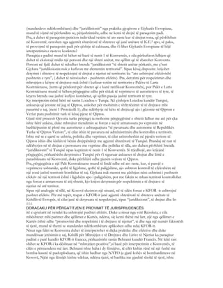 (standardeve ndërkombëtare) dhe “juridiksionit” nga praktika gjyqësore e Gjykatës Evropiane,
mund të vijmë në përfundim se, përjashtimisht, edhe ne kemi të drejtë të paraqesim padi.
Pra, a duhet të paraqesim peticion individual vetëm në ato raste kur të drejtat tona, që përfshihen
në Konventë, cenohen nga agjentët shtetërorë të shteteve që janë anëtare të K.E.² apo, së paku,
të provojmë të paraqesim padi për çështje të caktuara, dhe t’i lihet Gjykatës Evropiane të bëjë
interpretimin e rasteve konkrete?
Paraqitja e padisë mund të bëhet në bazë të nenit 1 të Konventës, e cila përkufizon lidhjen që
duhet të ekzistojë midis një personi dhe një shteti anëtar, me qëllim që të zbatohet Konventa.
Personi në fjalë duhet të ndodhet brenda “juridiksionit “të shtetit anëtar përkatës, me ç’rast
Gjykata “juridiksionin nuk e kufizon me elementin territorial”. Sipas kësaj dispozite. krijohet
detyrimi i shteteve të respektojnë të drejtat e njeriut në territorin ku “ato ushtrojnë efektivisht
pushtetin e tyre”, ( duhet të nënvizohet - pushtetin efektiv). Pra, detyrimi për respektimin dhe
mbrojtjen e këtyre të drejtave nuk është i kufizur vetëm në territorin e Palëve të Larta
Kontraktuese, (term që përdoret për shtetet që e kanë ratifikuar Konventën), por Palët e Larta
Kontraktuese mund të bëhen përgjegjëse edhe për shkak të veprimeve të autoriteteve të tyre, të
kryera brenda ose jashtë kufijve kombëtar, që sjellin pasoja jashtë territorit të tyre.
Ky interpretim është bërë në rastin Loizdou v Turqia. Në çështjen Loizdou kundër Turqisë,
ankuesja që jetonte në jug të Qipros, ankohet për mohimin e shfrytëzimit të të drejtave mbi
pasurinë e saj, (neni 1 Protokolli 1), dhe ndërhyrje në këto të drejta që ajo i gëzonte në Qipron e
Veriut para pushtimit turk të kësaj pjese të Qipros.
Gjatë tërë procesit Qeveria turke përpiqej ta mohonte përgjegjësinë e shtetit lidhur me atë për çka
ishte bërë ankesa, duke mbrojtur mendimin se forcat e saj të armatosura po vepronin në
bashkëpunim të plotë me autoritetet e ashtuquajtura “të pavaruara dhe autonome të Republikës
Turke të Qipros Veriore”, të cilat ishin të pavarura në administrimin dhe kontrollin e territorit.
Ishte më se e qartë se ushtria, politika dhe veprimet, të cilat ushtroheshin në pjesën veriore të
Qipros ishin dhe kishin të bënin drejtpërdrejt me agjentë shtetërorë të Turqisë. Prandaj në rast të
ndërhyrjes në të drejtat e personave me veprime dhe politika të tilla, ato duhen përfshirë brenda
“juridiksionit” të Turqisë sipas kuptimit të nenit 1 të Konventës. Si rrjedhojë, ato krijojnë
përgjegjësi, përkatësisht detyrimin e Turqisë për t’i siguruar ankueses të drejtat dhe liritë e
parashikuara në Konventë, duke përfshirë edhe pjesën veriore të Qipros.
Pra, përgjegjësia e një Pale Kontraktuese mund të lindë edhe në ato raste, kur, si pasojë e
veprimeve ushtarake, qoftë të ligjshme, qoftë të paligjshme, ajo ushtron kontroll të efektshëm në
një zonë jashtë territorit kombëtar të saj. Gjykata nuk merret me çështjen nëse ushtrimi i pushtetit
efektiv në një territori është i ligjshëm apo i paligjshëm, por me faktin se mbasi territori kontrollohet
nga forcat e armatosura të atij shtetit, kjo krijon detyrimin për respektimin e të drejtave të
njeriut në atë territor.
Sipas një analogjie të tillë, në Kosovë ekziston një situatë, në të cilën forcat e KFOR -it ushtrojnë
pushtet efektiv. Për më tepër, trupat e KFOR-it janë agjentë shtetërorë të shteteve anëtare të
Kshillit të Evropës, të cilat janë të detyruara të respektojnë, sipas “juridiksionit”, të drejtat dhe lir-
854
DORACAKU PËR PËRGATITJEN E PROVIMIT TË JURISPRUDENCËS
itë e qytetarit në vendet ku ushtrojnë pushtet efektiv. Duke u nisur nga vetë Rezoluta, e cila
mbështetet mbi parimet dhe qëllimet e Kartës, ndërsa, siç kemi thënë më lart, një nga qëllimet e
Kartës është edhe “promovimi dhe respektimi i të drejtave të njeriut”, si dhe nga një numër faktorësh
të tjerë, mund të themi se standardet ndërkombëtare aplikohen edhe ndaj KFOR-it.
Nisur nga fakti se Konventa duhet të interpretohet si diçka praktike dhe efektive dhe duke
mundësuar jetësimin e saj, Kshilli për Mbrojtjen e të Drejtave dhe Lirive të Njeriut ka paraqitur
padinë e parë kundër KFOR-it francez, përkazësisht rastin Behrami kundër Francës. Në këtë rast
shihet se KFOR-i ka dështuar në “mbrojtjen pozitive”,si bazë për interpretimin e Konventës, të
cilën e përmendem më lart. Behrami ishte baba i dy fëmijëve, të cilët kishin rënë në një fushë me
bomba-kasetë të paeksploduara, që ishin hedhur nga NATO-ja gjatë kohës së bombardimeve në
Kosovë, Njëri nga fëmijët kishte vdekur, ndërsa tjetri, së bashku me gjashtë shokë të tjerë, ishte
 