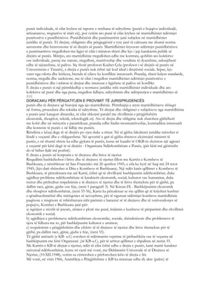 punët individuale, të cilat kryhen në raporte e rrethana të ndryshme (punët e bujqëve individualë,
artizanateve, tregtarëve të imët etj), por vetëm ato punë të cilat kryhen në marrëdhëniet ndërmjet
punëtorëve e pundhënësve. Punëdhënësit dhe punëmarrësit janë subjekte në marrëdhëniet
juridike të punës. Të drejtat, obligimet dhe përgjegjësitë e tyre janë të caktuara me shumë norma
autonome dhe heteronome të së drejtës së punës. Marrëdhëniet kryesore ndërmjet punëdhënësve
e punëmarrësve rregullohen me ligjet të cilat i miraton shteti dhe kjo i jep karakterin publik së
drejtës së punës. Mirëpo, ato marrëdhënie rregullohen edhe me kontrata, qofshin ato kolektive
ose individuale, pastaj me statute, rregullore, marrëveshje dhe vendime të dyanshme, ndonjëherë
edhe të njëanshme, të palëve. Siç thotë profesori Kudret Çela (profesor i së drejtës së punës në
Universitetin e Tiranës), e drejta e punës nuk është një kod ideal i drejtësisë sociale. Sepse, kjo
varet nga oferta dhe kërkesa, brenda të cilave ka konflikte interesash. Prandaj, shteti krijon standarde,
norma, rregulla dhe sanksione, me të cilat i rregullon marrëdhëniet ndërmjet punëtorëve e
punëdhënësve dhe i mbron të drejtat dhe interesat e ligjshme të palëve në konflikt.
E drejta e punës si një përmbledhje e normave juridike mbi marrëdhëniet individuale dhe ato
kolektive në punë dhe nga puna, rregullon lidhjen, ndryshimin dhe ndërprerjen e marrëdhënies së
858
DORACAKU PËR PËRGATITJEN E PROVIMIT TË JURISPRUDENCËS
punës dhe të drejtave që burojnë nga ajo marrëdhënie. Përmbajtja e atyre marrëdhënieve shfaqet
në forma, procedura dhe teknika të ndryshme. Të drejtat dhe obligimet e subjekteve nga marrëdhënia
e punës janë kategori dinamike, të cilat shkojnë paralel me zhvillimin e përgjithshëm
ekonomik, shoqëror, teknik, teknologjik etj. Ato të drejta dhe obligime nuk zbatohen gjithëherë
me kohë dhe në mënyrën e parashikuar, prandaj edhe lindin mosmarrëveshje, kontradikta interesash
dhe konteste të punës e në lidhje me punën.
Rëndësia e kësaj dege të së drejtës po vjen duke u rritur. Në të gjitha fakultetet juridike mësohet si
lëndë e veçantë dhe e obligueshme. Në qeveritë e gati të gjitha shteteve ekzistojnë ministri të
punës, e në shumë shtete ka edhe gjykata të punës, kurse në kuadër të OKB-ës ekziston një agjenci
e veçantë për këtë degë të së drejtës - Organizata Ndërkombëtare e Punës, (për këtë më gjërësisht
do të bëhet fjalë më poshtë).
E drejta e punës në korpusin e të drejtave dhe lirive të njeriut
Rregullimi bashkëkohor i lirive dhe të drejtave të njeriut fillon me Kartën e Kombeve të
Bashkuara, e nënshkruar në San-Francisko më 26 qershor 1945, e cila ka hyrë në fuqi më 24 tetor
1945, (kjo datë shënohet si Dita e Kombeve të Bashkuara). Një ndër katër qëllimet e Kombeve të
Bashkuara, të përcaktuara me atë Kartë, është që të zhvillojnë bashkpunim ndërkombëtar, duke
zgjidhur probleme ndërkombëtare të karakterit ekonomik, social, kulturor ose humanitar, duke
nxitur dhe përkrahur respektimin e të drejtave të njeriut dhe të lirive themelore për të gjithë, pa
dallim race, gjinie, gjuhe ose feje, (neni 1 paragrafi 3). Në Kreun IX - Bashkëpunimi ekonomik
dhe shoqëror ndërkombëtar, (neni 55-56), Karta ka përcaktuar se me qëllim që të krijohen kushtet
e qëndrueshmërisë dhe mirëqenies së nevojshme, për të siguruar ndërmjet kombeve marrëdhënie
paqësore e miqësore të mbështetura mbi parimin e barazisë së të drejtave dhe të vetëvendosjes së
popujve, Kombet e Bashkuara janë për:
a) ngritjen e nivelit të jetesës, zënien e plotë me punë, krijimin e kushteve të përparimit dhe zhvillimit
ekonomik e social;
b) zgjidhjen e problemeve ndërkombëtare ekonomike, sociale, shëndetësore dhe problemeve të
tjera të lidhura me to, për bashkëpunim kulturor e arsimor;
c) respektimin e përgjjithshëm dhe efektiv të të drejtave të njeriut dhe lirive themelore për të
gjithë, pa dallim race, gjinie, gjuhe e feje, (neni 55).
Të gjithë anëtarët (e KB- a.f.) zotohen të ndërmarrin veprime të përbashkëta ose të veçanta në
bashkëpunim me këtë Organizatë ,(të KB-a.f.), për të arritur qëllimet e shpallura në nenin 55.
Me Kartën e KB të drejtat e njeriut, ndër të cilat është edhe e drejta e punës, kanë marrë karakter
universal ndërkombëtar, kurse tri vjetë më vonë, me Deklaratën Universale të të Drejtave të
Njeriut, (10.XII.1948), vetëm sa vërtetohen e përforcohen këto të drejta e liri.
Më vonë, në vitin 1966, Asambleja e Përgjithshme e KB ka miratuar edhe dy akte (pakte) të
 