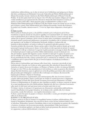rëndësishme ndërkombëtare, me të cilat në mënyrë më të hollësishme janë përpunuar të drejtat
dhe liritë e proklamuara në Deklaratën Univerzale. Fjala është për Paktin Ndërkombëtar për të
Drejtat Ekonomike, Sociale e Kulturore dhe Paktin Ndërkombëtar për të Drejtat Civile dhe
Politike. Të dy këto pakte kanë hyrë në fuqi në vitin 1976 dhe kanë karakter obligues për të gjitha
vendet nënshkruese që të garantojnë dhe mbrojnë të drejtat dhe liritë themelore të njeriut, në
mesin e të cilave është edhe e drejta për punë, paga, mosdiskriminim e çështje të tjera.
Përderisa Pakti Ndërkombëtar për të Drejtat Civile dhe Politike merret më shumë me ato të drejta,
për të drejtën e punës, Pakti Ndërkombëtar për të Drejtat Ekonomike, Sociale dhe Kulturore
ka rëndësi më të madhe, sidomos nenet 6, 7, 8 të të tij. Sipas këtyre dispozitave, shtetet palë të
859
E drejta e punës
Paktit njohin të drejtën për punë, e cila përfshin të drejtën që ka secili person për të fituar
mundësinë të sigurojë jetesën me një punë të zgjedhur ose të pranuar lirisht; ato (shtete) marrin
masa të përshtatshme për të mbrojtur këtë të drejtë. Masat të cilat do t’i marrë secili nga shtetet
anëtare për të siguruar ushtrimin e plotë të kësaj të drejte duhet të përfshijnë orientimin dhe
formimin teknik e profesional, përpunimin e programeve të politikave dhe të teknikave të përshtatshme
për sigurimin e një zhvillimi të vazhdueshëm ekonomik, shoqëror e kulturor dhe një
punësim të plotë produktiv, në kushte të atilla që t’iu garantojë individëve gëzimin e lirive
themelore politike dhe ekonomike. Shtetet anëtare (palë) të këtij Pakt njohin të drejtën që ka secili
person për të gëzuar kushte pune të drejta e të favorshme, të cilat sigurojnë në mënyrë të veçantë:
një shpërblim të tillë që si minimum t’u sigurojë të gjithë punonjësve një page të drejtë dhe shpërblim
të barabartë për punë të njëjtë, pa kurrfarë dallimi (diskriminimi); një jetë të denjë për vete
dhe për familjen; sigurinë dhe higjenën e punës; mundësi të njëjta për t’u ngritur në punën e tyre
deri në shkallën më të lartë; orar të kufizuar të punës; pushime me pagesë dhe shpërblime tjera.
Po aty parashikohet liria dhe e drejta e punëtorëve për t’u anëtarësuar në sindikata, si dhe e drejta
e sindikatave për të vepruar lirisht dhe për të formuar federata e konfederata kombëtare e
ndërkombëtare.
Përveç akteve të përmendura, janë miratuar edhe shumë akte - konventa e protokolle të tjera
multinacionale e rajonale, me të cilat, po ashtu, garantohen dhe mbrohen të drejtat dhe liritë
themelore të njeriut. Konventa Evropiane e të Drejtave të Njeriut, të cilën e ka miratuar Këshilli i
Evropës në vitin 1950, me disa amendamente të mëvonshme, jo vetëm se garanton dhe mbron të
drejtat dhe liritë themelore, (para së gjithash ato civile dhe politike), por krijon edhe institucione
dhe procedura për mbikëqyrjen e realizimit dhe të mbrojtjes së të drejtave (Komisioni dhe
Gjykata për të Drejtat e Njeriut në Strasburg).
Në bazë të dokumenteve të përmendura, janë miratuar pastaj edhe akte-konventa të tjera të
veçanta, ndërsa për lëndën e drejta e punës janë me rëndësi të veçantë konventat e Organizatës
Ndërkombëtare të Punës dhe Karta Sociale Evropiane, Konventa për Eliminimin e të Gjitha
Formave të Diskriminimit etj. Të gjitha ato akte i përshkon evoluimi i të drejtave natyrore të njeriut.
Se sa janë popullarizuar këto akte ndërkombëtare, dëgjohet çdo ditë kur u referohen konventave
edhe njerëz të cilët kurrë nuk kanë pasur rastin ta lexojnë asnjë tekst të tyre!
Të drejtat e njeriut, të caktuara (e të garantuara) me dokumentet e përmendura ndërkombëtare,
mund të klasifikohen në dy grupe themelore: (a) të drejtat civile e politike dhe (b) të drejtat
ekonomike, sociale dhe kulturore - me të gjitha nënvanriantet e tyre.
E drejta e punës bën pjesë në grupin e të drejtave ekonomike e sociale, por ndonjëherë gërshetohet
edhe me të drejtat civile.
BURIMET E SË DREJTËS SË PUNËS
E drejta e punës ka dy lloje të burimeve të rregullimit: burime të jashtme (ndërkombëtare) dhe
burime të brendshme (kombëtare). Kjo nuk don të thotë se këto dy lloje burimesh duhet të jenë
të ndryshme. Përkundrazi, burimet e brendshme duhet të jenë në përputhje me parimet dhe standardet
e burimeve të jashtme, (me konventat, protokollet, rekomandimet). Edhe harmonizimi i
burimeve të brendshme gjithnjë e më tepër po bëhet kusht për pranimin dhe aderimin e shteteve
në organizmat e caktuar ndërkombëtarë, si anëtare të tyre.
 